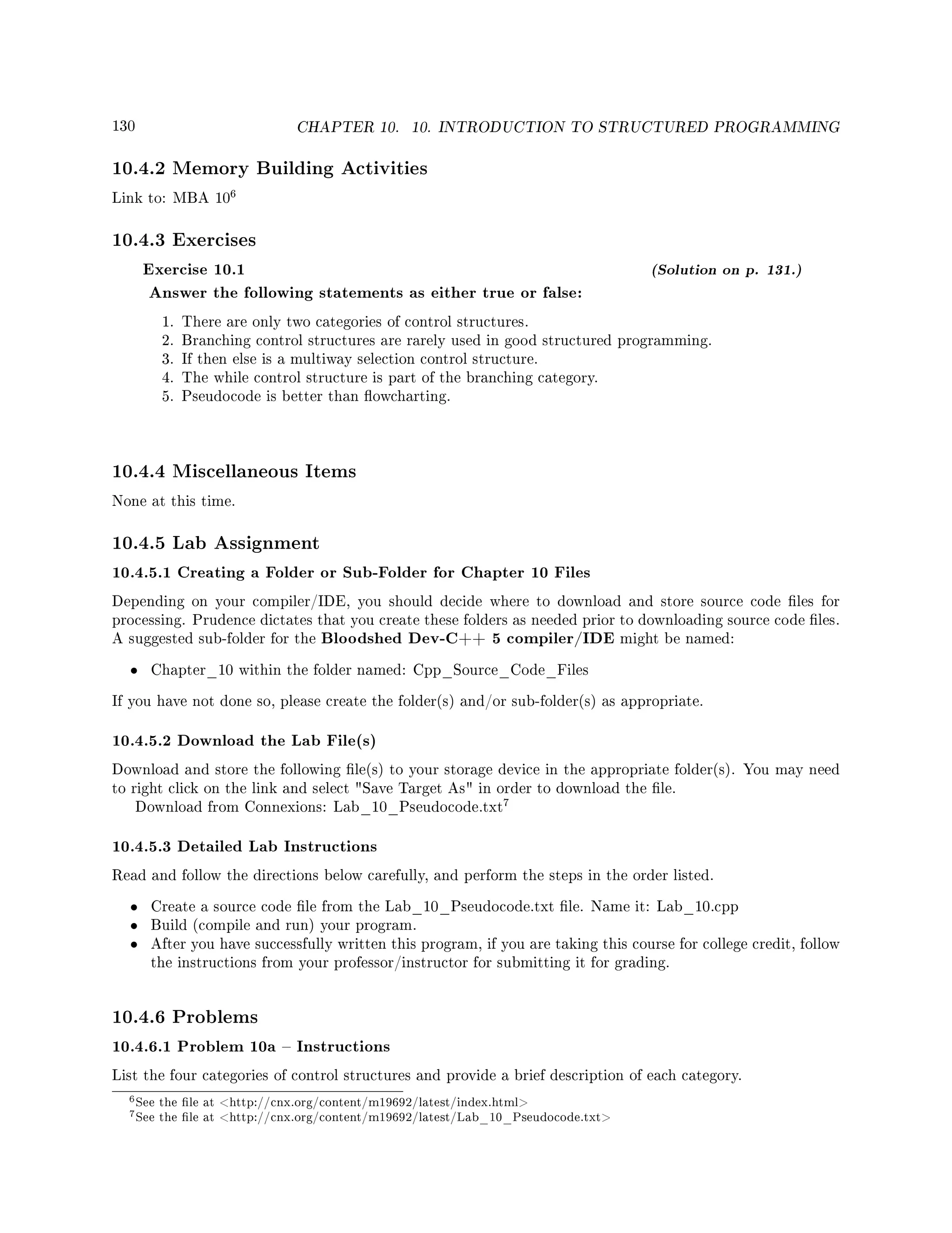 130 CHAPTER 10. 10. INTRODUCTION TO STRUCTURED PROGRAMMING
10.4.2 Memory Building Activities
Link to: MBA 10
6
10.4.3 Exercises
Exercise 10.1 (Solution on p. 131.)
Answer the following statements as either true or false:
1. There are only two categories of control structures.
2. Branching control structures are rarely used in good structured programming.
3. If then else is a multiway selection control structure.
4. The while control structure is part of the branching category.
5. Pseudocode is better than owcharting.
10.4.4 Miscellaneous Items
None at this time.
10.4.5 Lab Assignment
10.4.5.1 Creating a Folder or Sub-Folder for Chapter 10 Files
Depending on your compiler/IDE, you should decide where to download and store source code les for
processing. Prudence dictates that you create these folders as needed prior to downloading source code les.
A suggested sub-folder for the Bloodshed Dev-C++ 5 compiler/IDE might be named:
• Chapter_10 within the folder named: Cpp_Source_Code_Files
If you have not done so, please create the folder(s) and/or sub-folder(s) as appropriate.
10.4.5.2 Download the Lab File(s)
Download and store the following le(s) to your storage device in the appropriate folder(s). You may need
to right click on the link and select Save Target As in order to download the le.
Download from Connexions: Lab_10_Pseudocode.txt
7
10.4.5.3 Detailed Lab Instructions
Read and follow the directions below carefully, and perform the steps in the order listed.
• Create a source code le from the Lab_10_Pseudocode.txt le. Name it: Lab_10.cpp
• Build (compile and run) your program.
• After you have successfully written this program, if you are taking this course for college credit, follow
the instructions from your professor/instructor for submitting it for grading.
10.4.6 Problems
10.4.6.1 Problem 10a  Instructions
List the four categories of control structures and provide a brief description of each category.
6See the le at http://cnx.org/content/m19692/latest/index.html
7See the le at http://cnx.org/content/m19692/latest/Lab_10_Pseudocode.txt
 
