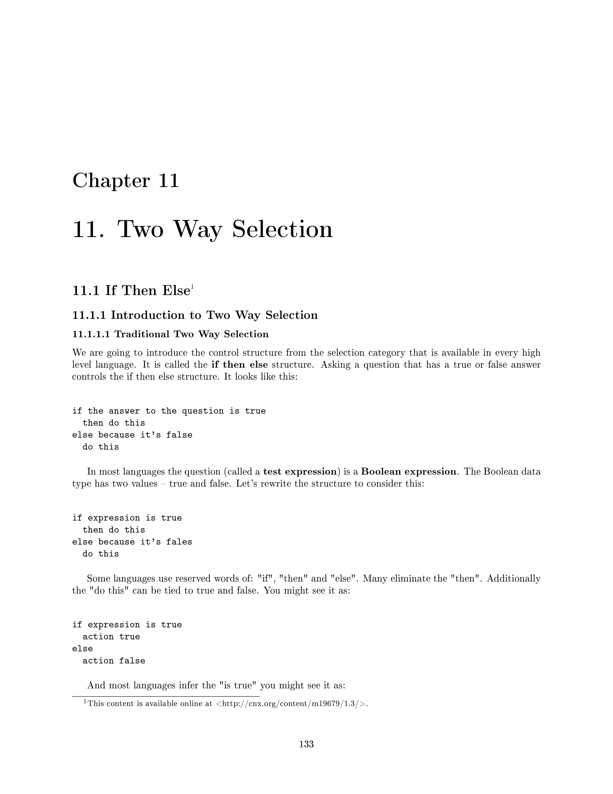 Chapter 11
11. Two Way Selection
11.1 If Then Else1
11.1.1 Introduction to Two Way Selection
11.1.1.1 Traditional Two Way Selection
We are going to introduce the control structure from the selection category that is available in every high
level language. It is called the if then else structure. Asking a question that has a true or false answer
controls the if then else structure. It looks like this:
if the answer to the question is true
then do this
else because it's false
do this
In most languages the question (called a test expression) is a Boolean expression. The Boolean data
type has two values  true and false. Let's rewrite the structure to consider this:
if expression is true
then do this
else because it's fales
do this
Some languages use reserved words of: if, then and else. Many eliminate the then. Additionally
the do this can be tied to true and false. You might see it as:
if expression is true
action true
else
action false
And most languages infer the is true you might see it as:
1This content is available online at http://cnx.org/content/m19679/1.3/.
133
 