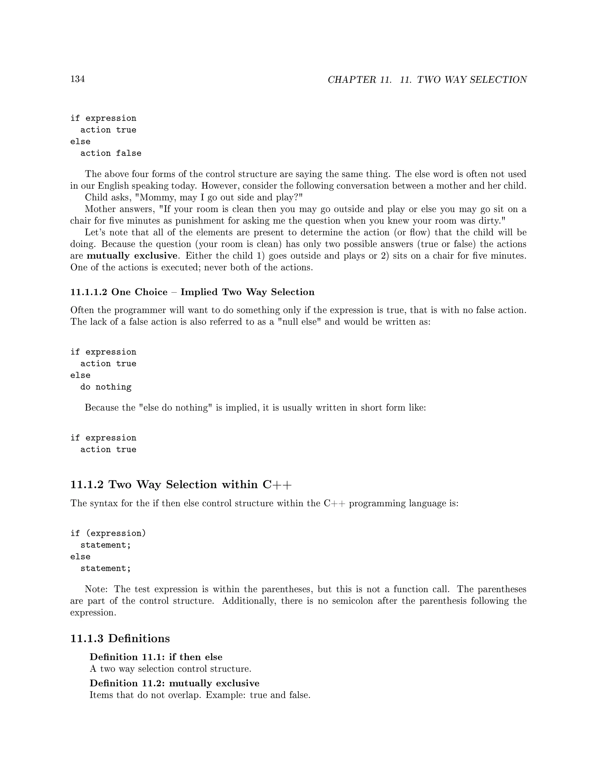134 CHAPTER 11. 11. TWO WAY SELECTION
if expression
action true
else
action false
The above four forms of the control structure are saying the same thing. The else word is often not used
in our English speaking today. However, consider the following conversation between a mother and her child.
Child asks, Mommy, may I go out side and play?
Mother answers, If your room is clean then you may go outside and play or else you may go sit on a
chair for ve minutes as punishment for asking me the question when you knew your room was dirty.
Let's note that all of the elements are present to determine the action (or ow) that the child will be
doing. Because the question (your room is clean) has only two possible answers (true or false) the actions
are mutually exclusive. Either the child 1) goes outside and plays or 2) sits on a chair for ve minutes.
One of the actions is executed; never both of the actions.
11.1.1.2 One Choice  Implied Two Way Selection
Often the programmer will want to do something only if the expression is true, that is with no false action.
The lack of a false action is also referred to as a null else and would be written as:
if expression
action true
else
do nothing
Because the else do nothing is implied, it is usually written in short form like:
if expression
action true
11.1.2 Two Way Selection within C++
The syntax for the if then else control structure within the C++ programming language is:
if (expression)
statement;
else
statement;
Note: The test expression is within the parentheses, but this is not a function call. The parentheses
are part of the control structure. Additionally, there is no semicolon after the parenthesis following the
expression.
11.1.3 Denitions
Denition 11.1: if then else
A two way selection control structure.
Denition 11.2: mutually exclusive
Items that do not overlap. Example: true and false.
 