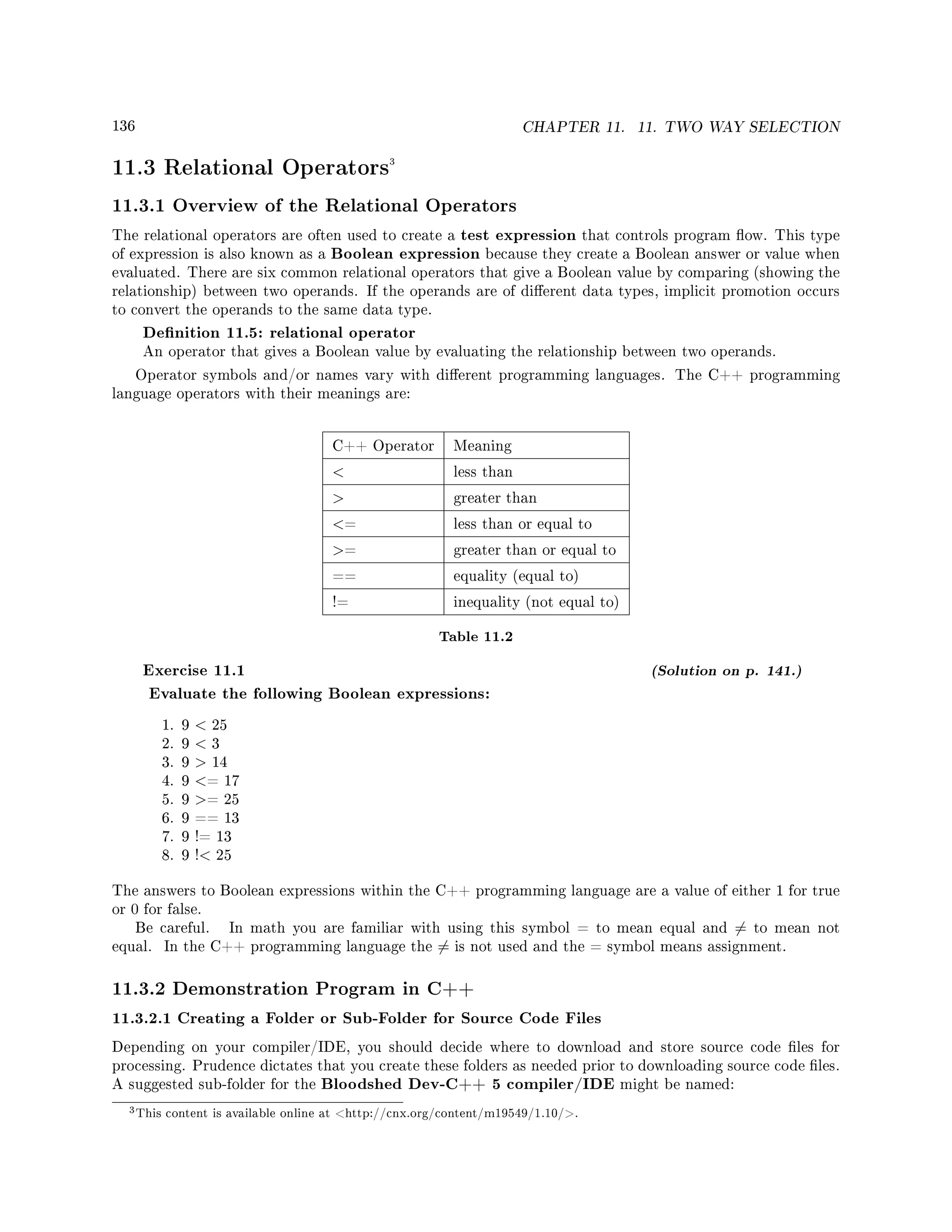 136 CHAPTER 11. 11. TWO WAY SELECTION
11.3 Relational Operators3
11.3.1 Overview of the Relational Operators
The relational operators are often used to create a test expression that controls program ow. This type
of expression is also known as a Boolean expression because they create a Boolean answer or value when
evaluated. There are six common relational operators that give a Boolean value by comparing (showing the
relationship) between two operands. If the operands are of dierent data types, implicit promotion occurs
to convert the operands to the same data type.
Denition 11.5: relational operator
An operator that gives a Boolean value by evaluating the relationship between two operands.
Operator symbols and/or names vary with dierent programming languages. The C++ programming
language operators with their meanings are:
C++ Operator Meaning
 less than
 greater than
= less than or equal to
= greater than or equal to
== equality (equal to)
!= inequality (not equal to)
Table 11.2
Exercise 11.1 (Solution on p. 141.)
Evaluate the following Boolean expressions:
1. 9  25
2. 9  3
3. 9  14
4. 9 = 17
5. 9 = 25
6. 9 == 13
7. 9 != 13
8. 9 ! 25
The answers to Boolean expressions within the C++ programming language are a value of either 1 for true
or 0 for false.
Be careful. In math you are familiar with using this symbol = to mean equal and = to mean not
equal. In the C++ programming language the = is not used and the = symbol means assignment.
11.3.2 Demonstration Program in C++
11.3.2.1 Creating a Folder or Sub-Folder for Source Code Files
Depending on your compiler/IDE, you should decide where to download and store source code les for
processing. Prudence dictates that you create these folders as needed prior to downloading source code les.
A suggested sub-folder for the Bloodshed Dev-C++ 5 compiler/IDE might be named:
3This content is available online at http://cnx.org/content/m19549/1.10/.
 