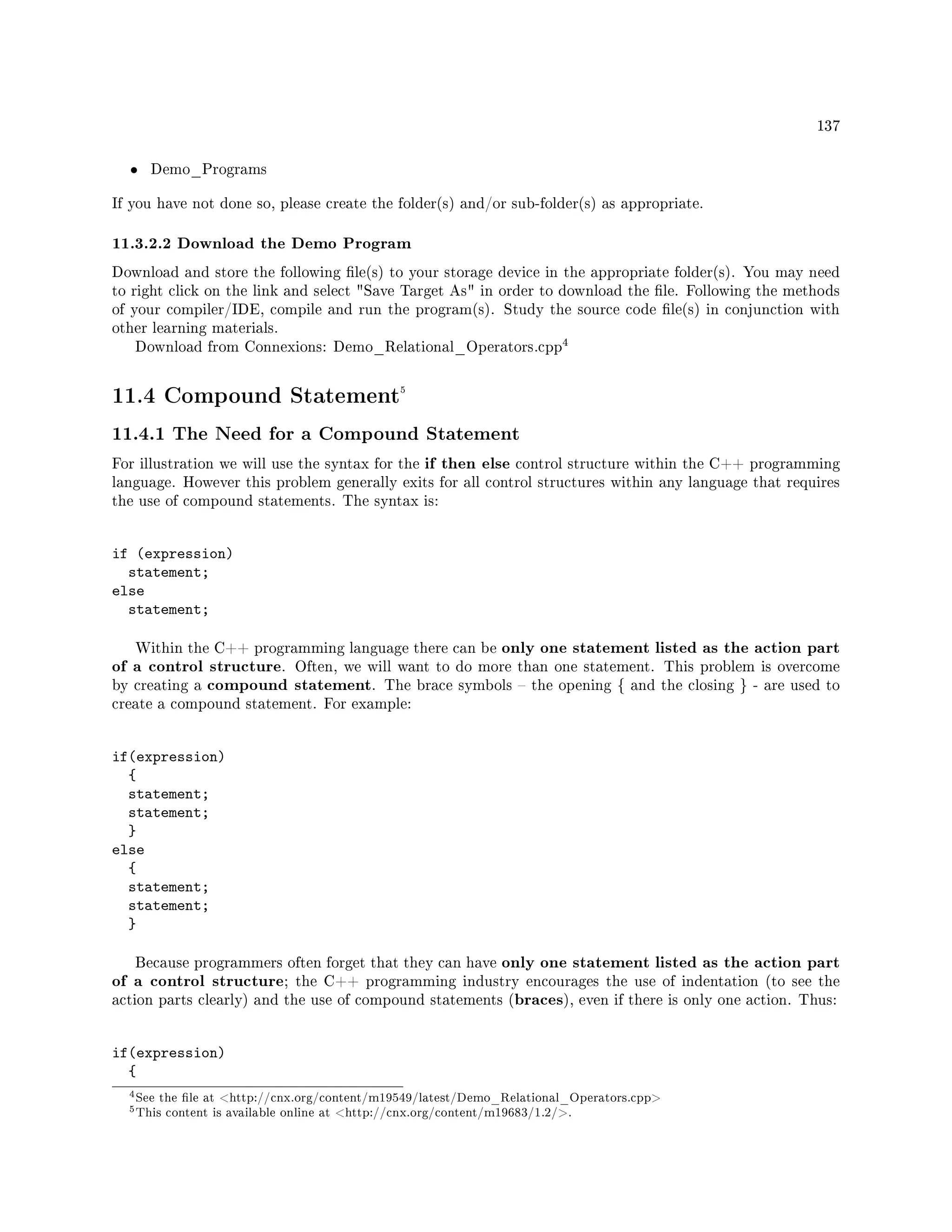 137
• Demo_Programs
If you have not done so, please create the folder(s) and/or sub-folder(s) as appropriate.
11.3.2.2 Download the Demo Program
Download and store the following le(s) to your storage device in the appropriate folder(s). You may need
to right click on the link and select Save Target As in order to download the le. Following the methods
of your compiler/IDE, compile and run the program(s). Study the source code le(s) in conjunction with
other learning materials.
Download from Connexions: Demo_Relational_Operators.cpp
4
11.4 Compound Statement5
11.4.1 The Need for a Compound Statement
For illustration we will use the syntax for the if then else control structure within the C++ programming
language. However this problem generally exits for all control structures within any language that requires
the use of compound statements. The syntax is:
if (expression)
statement;
else
statement;
Within the C++ programming language there can be only one statement listed as the action part
of a control structure. Often, we will want to do more than one statement. This problem is overcome
by creating a compound statement. The brace symbols  the opening { and the closing } - are used to
create a compound statement. For example:
if(expression)
{
statement;
statement;
}
else
{
statement;
statement;
}
Because programmers often forget that they can have only one statement listed as the action part
of a control structure; the C++ programming industry encourages the use of indentation (to see the
action parts clearly) and the use of compound statements (braces), even if there is only one action. Thus:
if(expression)
{
4See the le at http://cnx.org/content/m19549/latest/Demo_Relational_Operators.cpp
5This content is available online at http://cnx.org/content/m19683/1.2/.
 