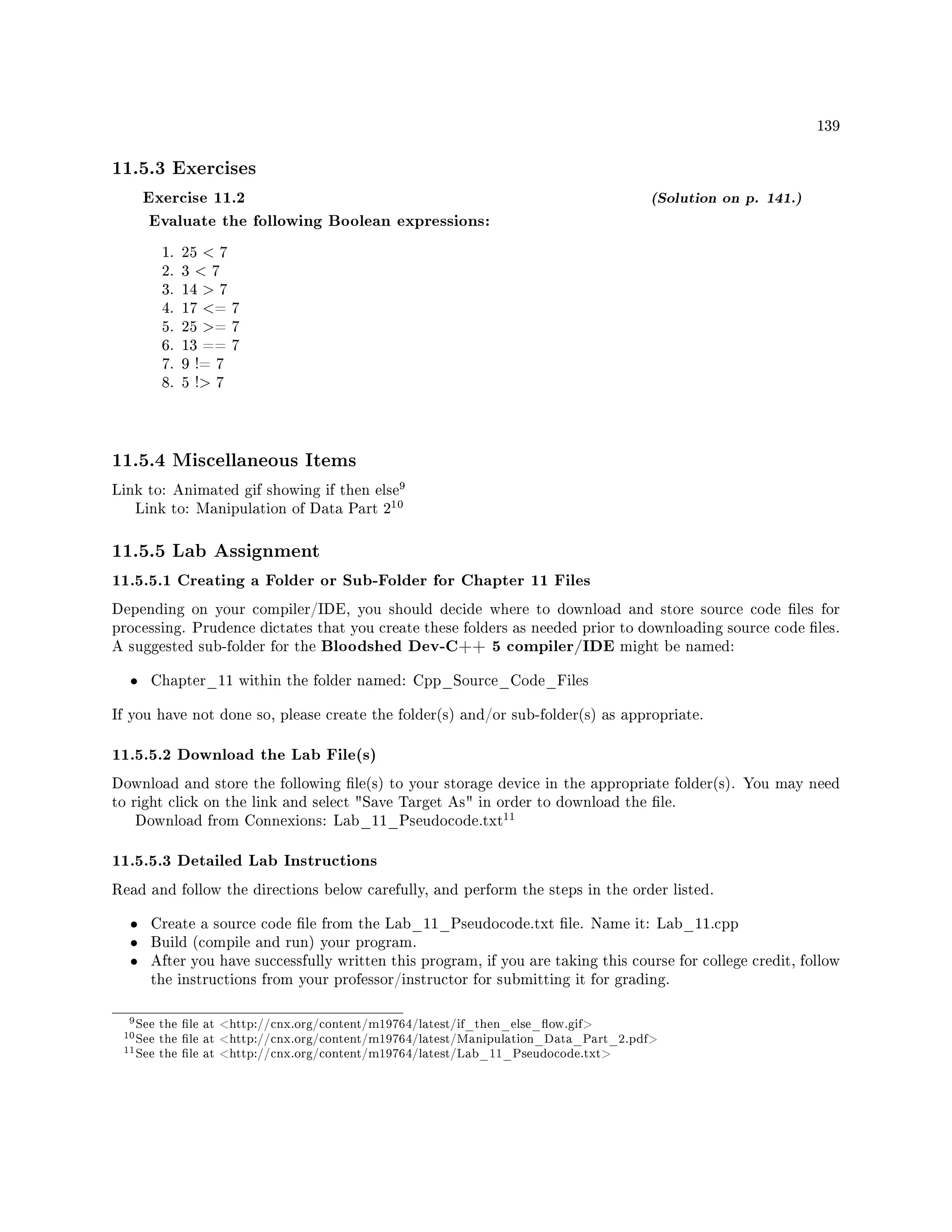 139
11.5.3 Exercises
Exercise 11.2 (Solution on p. 141.)
Evaluate the following Boolean expressions:
1. 25  7
2. 3  7
3. 14  7
4. 17 = 7
5. 25 = 7
6. 13 == 7
7. 9 != 7
8. 5 ! 7
11.5.4 Miscellaneous Items
Link to: Animated gif showing if then else
9
Link to: Manipulation of Data Part 2
10
11.5.5 Lab Assignment
11.5.5.1 Creating a Folder or Sub-Folder for Chapter 11 Files
Depending on your compiler/IDE, you should decide where to download and store source code les for
processing. Prudence dictates that you create these folders as needed prior to downloading source code les.
A suggested sub-folder for the Bloodshed Dev-C++ 5 compiler/IDE might be named:
• Chapter_11 within the folder named: Cpp_Source_Code_Files
If you have not done so, please create the folder(s) and/or sub-folder(s) as appropriate.
11.5.5.2 Download the Lab File(s)
Download and store the following le(s) to your storage device in the appropriate folder(s). You may need
to right click on the link and select Save Target As in order to download the le.
Download from Connexions: Lab_11_Pseudocode.txt
11
11.5.5.3 Detailed Lab Instructions
Read and follow the directions below carefully, and perform the steps in the order listed.
• Create a source code le from the Lab_11_Pseudocode.txt le. Name it: Lab_11.cpp
• Build (compile and run) your program.
• After you have successfully written this program, if you are taking this course for college credit, follow
the instructions from your professor/instructor for submitting it for grading.
9See the le at http://cnx.org/content/m19764/latest/if_then_else_ow.gif
10See the le at http://cnx.org/content/m19764/latest/Manipulation_Data_Part_2.pdf
11See the le at http://cnx.org/content/m19764/latest/Lab_11_Pseudocode.txt
 