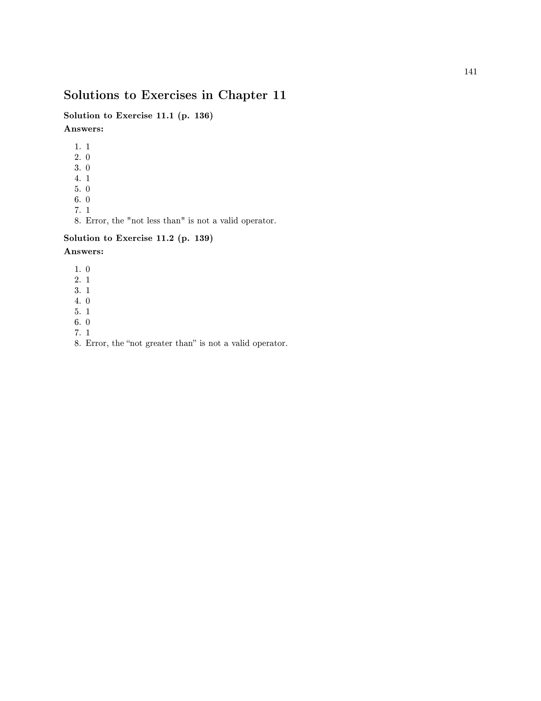 141
Solutions to Exercises in Chapter 11
Solution to Exercise 11.1 (p. 136)
Answers:
1. 1
2. 0
3. 0
4. 1
5. 0
6. 0
7. 1
8. Error, the not less than is not a valid operator.
Solution to Exercise 11.2 (p. 139)
Answers:
1. 0
2. 1
3. 1
4. 0
5. 1
6. 0
7. 1
8. Error, the not greater than is not a valid operator.
 