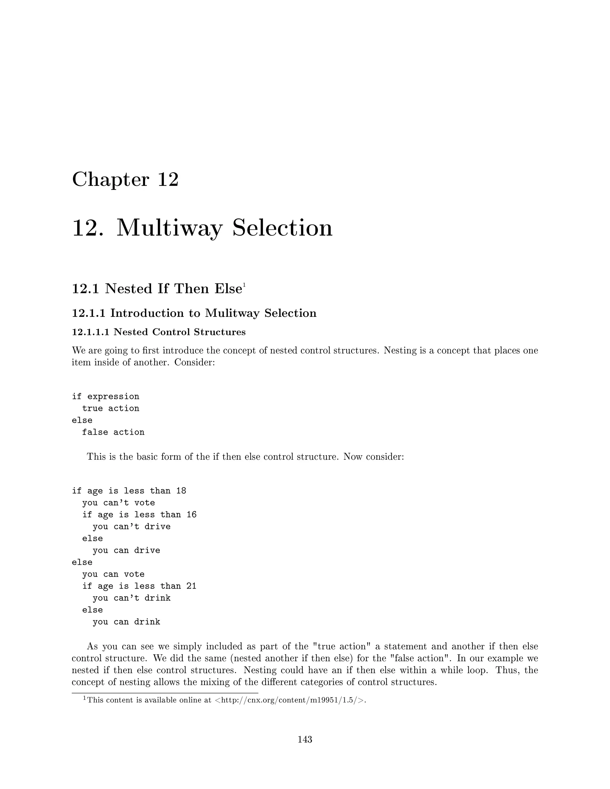 Chapter 12
12. Multiway Selection
12.1 Nested If Then Else1
12.1.1 Introduction to Mulitway Selection
12.1.1.1 Nested Control Structures
We are going to rst introduce the concept of nested control structures. Nesting is a concept that places one
item inside of another. Consider:
if expression
true action
else
false action
This is the basic form of the if then else control structure. Now consider:
if age is less than 18
you can't vote
if age is less than 16
you can't drive
else
you can drive
else
you can vote
if age is less than 21
you can't drink
else
you can drink
As you can see we simply included as part of the true action a statement and another if then else
control structure. We did the same (nested another if then else) for the false action. In our example we
nested if then else control structures. Nesting could have an if then else within a while loop. Thus, the
concept of nesting allows the mixing of the dierent categories of control structures.
1This content is available online at http://cnx.org/content/m19951/1.5/.
143
 