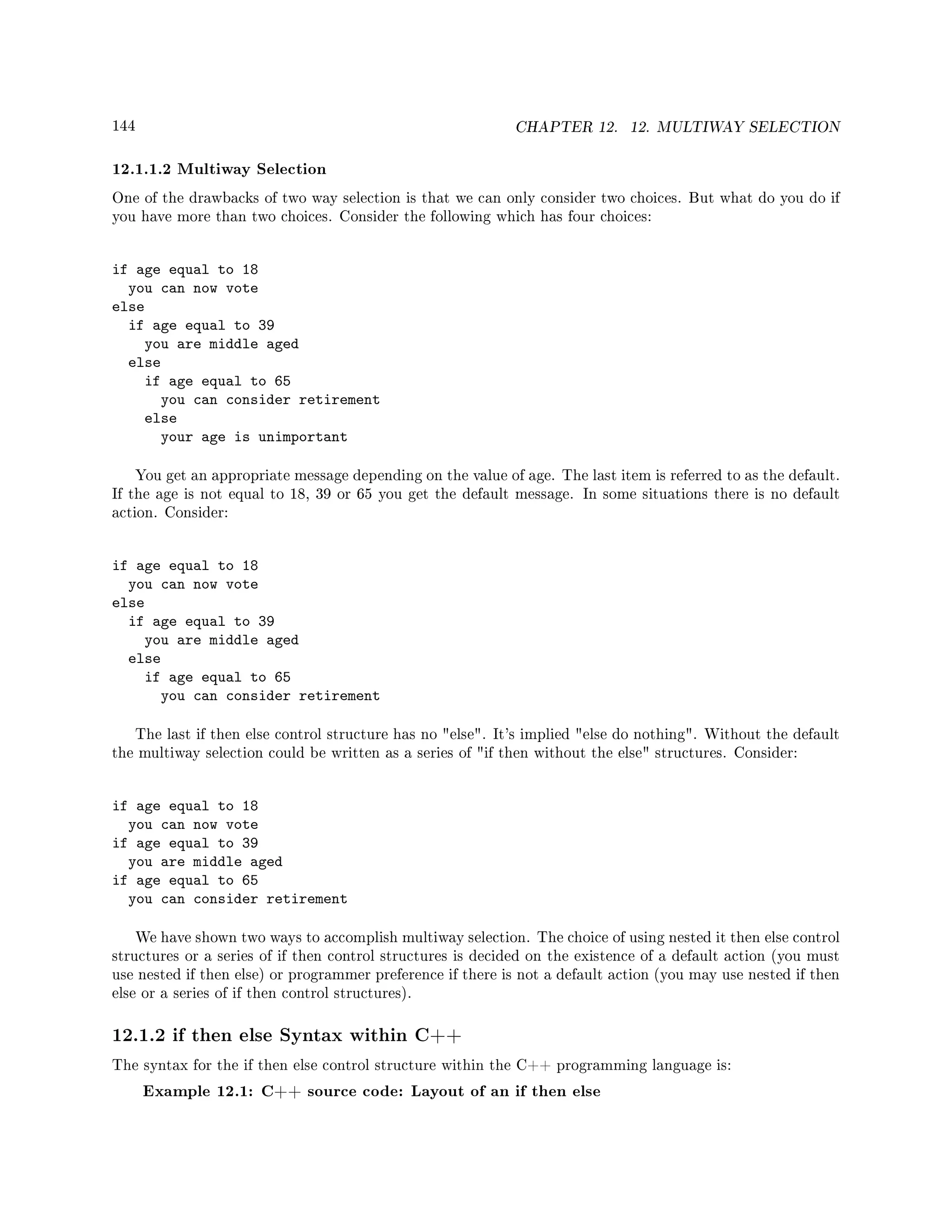 144 CHAPTER 12. 12. MULTIWAY SELECTION
12.1.1.2 Multiway Selection
One of the drawbacks of two way selection is that we can only consider two choices. But what do you do if
you have more than two choices. Consider the following which has four choices:
if age equal to 18
you can now vote
else
if age equal to 39
you are middle aged
else
if age equal to 65
you can consider retirement
else
your age is unimportant
You get an appropriate message depending on the value of age. The last item is referred to as the default.
If the age is not equal to 18, 39 or 65 you get the default message. In some situations there is no default
action. Consider:
if age equal to 18
you can now vote
else
if age equal to 39
you are middle aged
else
if age equal to 65
you can consider retirement
The last if then else control structure has no else. It's implied else do nothing. Without the default
the multiway selection could be written as a series of if then without the else structures. Consider:
if age equal to 18
you can now vote
if age equal to 39
you are middle aged
if age equal to 65
you can consider retirement
We have shown two ways to accomplish multiway selection. The choice of using nested it then else control
structures or a series of if then control structures is decided on the existence of a default action (you must
use nested if then else) or programmer preference if there is not a default action (you may use nested if then
else or a series of if then control structures).
12.1.2 if then else Syntax within C++
The syntax for the if then else control structure within the C++ programming language is:
Example 12.1: C++ source code: Layout of an if then else
 