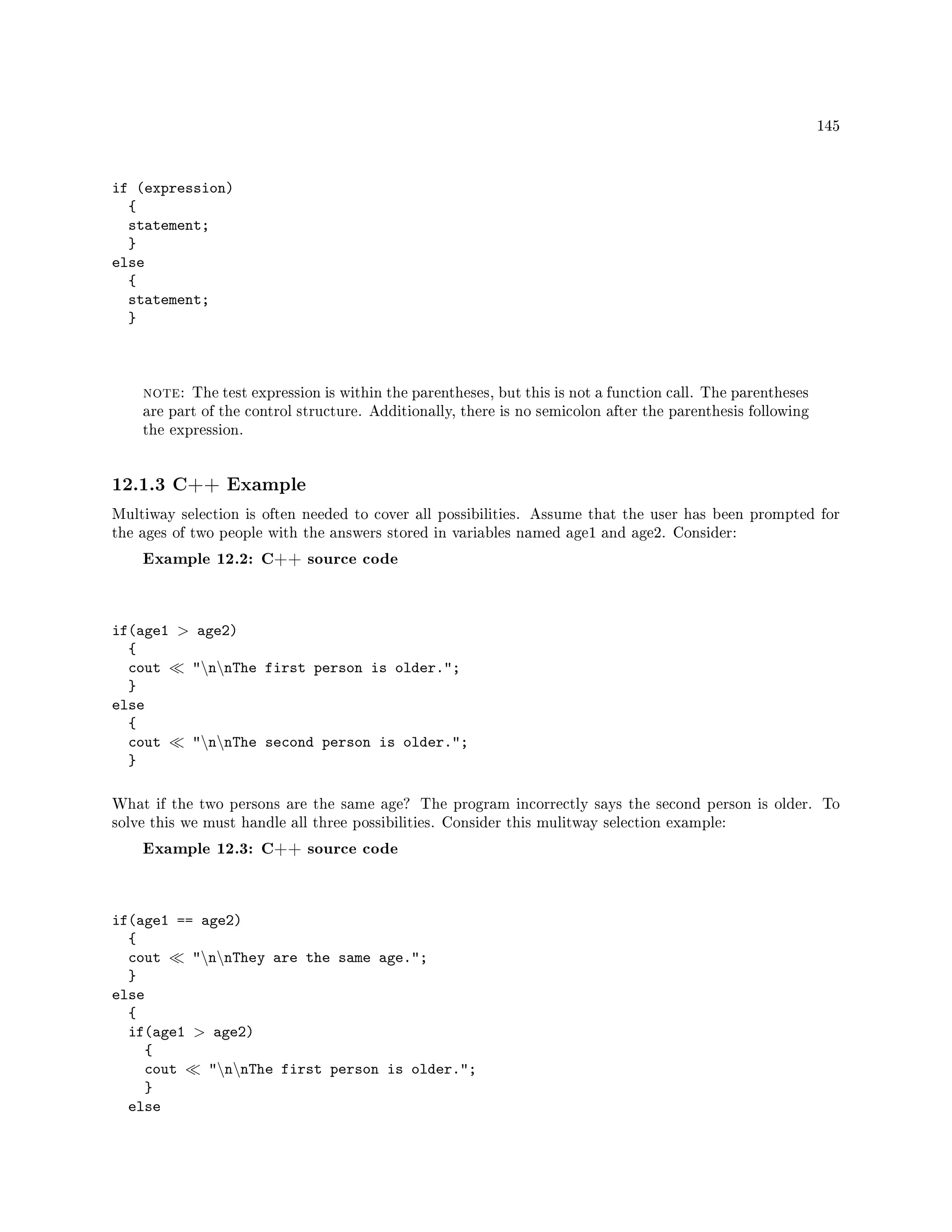 145
if (expression)
{
statement;
}
else
{
statement;
}
note: The test expression is within the parentheses, but this is not a function call. The parentheses
are part of the control structure. Additionally, there is no semicolon after the parenthesis following
the expression.
12.1.3 C++ Example
Multiway selection is often needed to cover all possibilities. Assume that the user has been prompted for
the ages of two people with the answers stored in variables named age1 and age2. Consider:
Example 12.2: C++ source code
if(age1  age2)
{
cout nnThe first person is older.;
}
else
{
cout nnThe second person is older.;
}
What if the two persons are the same age? The program incorrectly says the second person is older. To
solve this we must handle all three possibilities. Consider this mulitway selection example:
Example 12.3: C++ source code
if(age1 == age2)
{
cout nnThey are the same age.;
}
else
{
if(age1  age2)
{
cout nnThe first person is older.;
}
else
 