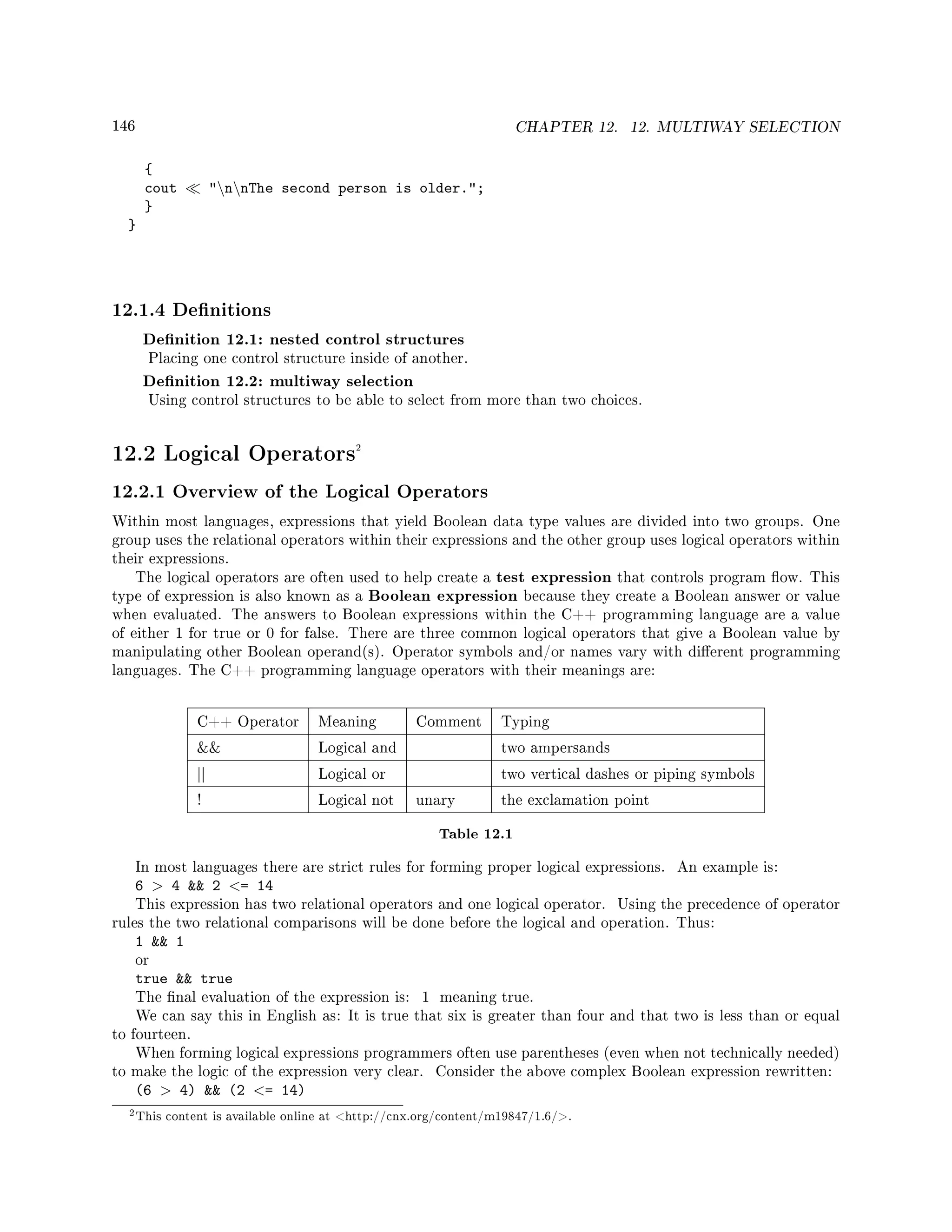 146 CHAPTER 12. 12. MULTIWAY SELECTION
{
cout nnThe second person is older.;
}
}
12.1.4 Denitions
Denition 12.1: nested control structures
Placing one control structure inside of another.
Denition 12.2: multiway selection
Using control structures to be able to select from more than two choices.
12.2 Logical Operators2
12.2.1 Overview of the Logical Operators
Within most languages, expressions that yield Boolean data type values are divided into two groups. One
group uses the relational operators within their expressions and the other group uses logical operators within
their expressions.
The logical operators are often used to help create a test expression that controls program ow. This
type of expression is also known as a Boolean expression because they create a Boolean answer or value
when evaluated. The answers to Boolean expressions within the C++ programming language are a value
of either 1 for true or 0 for false. There are three common logical operators that give a Boolean value by
manipulating other Boolean operand(s). Operator symbols and/or names vary with dierent programming
languages. The C++ programming language operators with their meanings are:
C++ Operator Meaning Comment Typing
 Logical and two ampersands
|| Logical or two vertical dashes or piping symbols
! Logical not unary the exclamation point
Table 12.1
In most languages there are strict rules for forming proper logical expressions. An example is:
6  4  2 = 14
This expression has two relational operators and one logical operator. Using the precedence of operator
rules the two relational comparisons will be done before the logical and operation. Thus:
1  1
or
true  true
The nal evaluation of the expression is: 1 meaning true.
We can say this in English as: It is true that six is greater than four and that two is less than or equal
to fourteen.
When forming logical expressions programmers often use parentheses (even when not technically needed)
to make the logic of the expression very clear. Consider the above complex Boolean expression rewritten:
(6  4)  (2 = 14)
2This content is available online at http://cnx.org/content/m19847/1.6/.
 