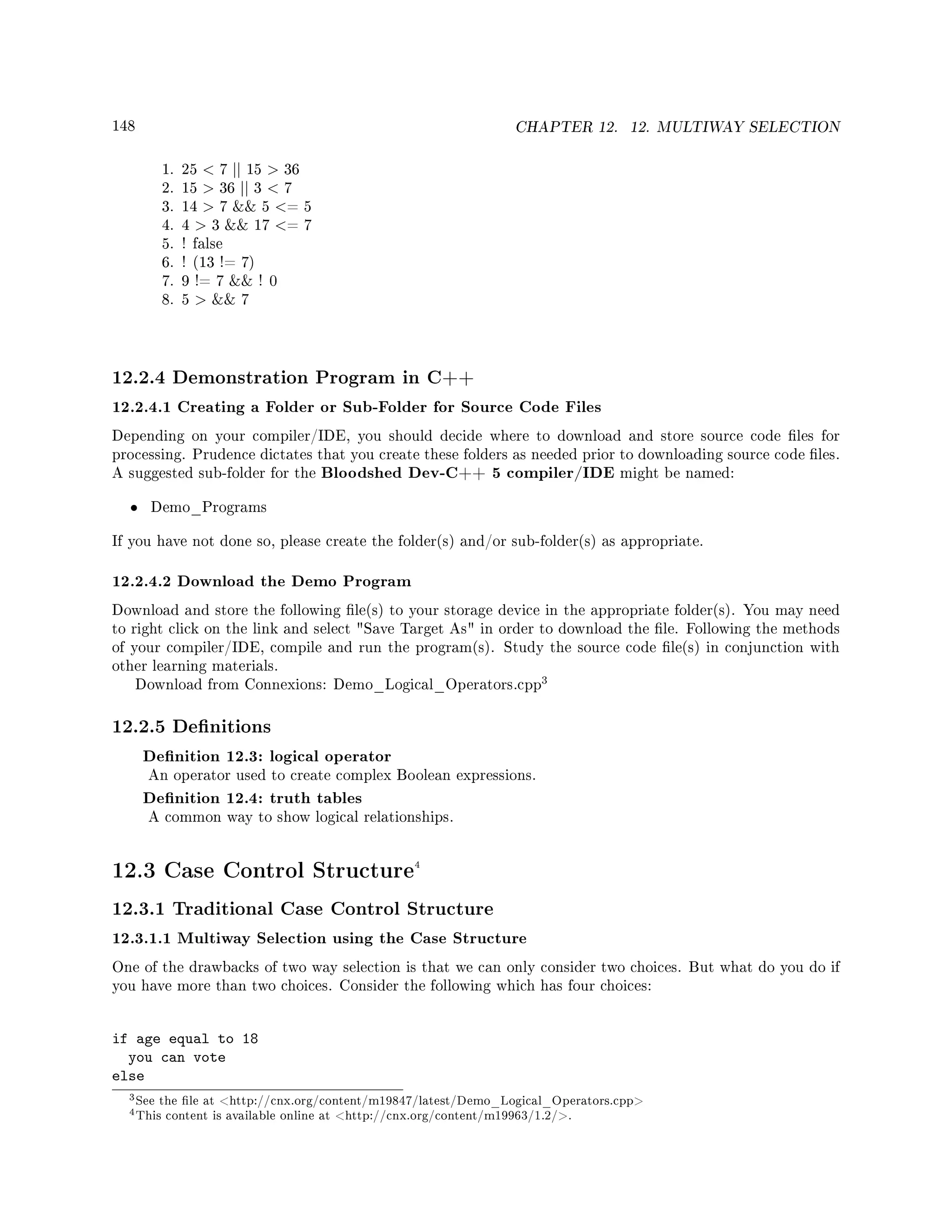 148 CHAPTER 12. 12. MULTIWAY SELECTION
1. 25  7 || 15  36
2. 15  36 || 3  7
3. 14  7  5 = 5
4. 4  3  17 = 7
5. ! false
6. ! (13 != 7)
7. 9 != 7  ! 0
8. 5   7
12.2.4 Demonstration Program in C++
12.2.4.1 Creating a Folder or Sub-Folder for Source Code Files
Depending on your compiler/IDE, you should decide where to download and store source code les for
processing. Prudence dictates that you create these folders as needed prior to downloading source code les.
A suggested sub-folder for the Bloodshed Dev-C++ 5 compiler/IDE might be named:
• Demo_Programs
If you have not done so, please create the folder(s) and/or sub-folder(s) as appropriate.
12.2.4.2 Download the Demo Program
Download and store the following le(s) to your storage device in the appropriate folder(s). You may need
to right click on the link and select Save Target As in order to download the le. Following the methods
of your compiler/IDE, compile and run the program(s). Study the source code le(s) in conjunction with
other learning materials.
Download from Connexions: Demo_Logical_Operators.cpp
3
12.2.5 Denitions
Denition 12.3: logical operator
An operator used to create complex Boolean expressions.
Denition 12.4: truth tables
A common way to show logical relationships.
12.3 Case Control Structure4
12.3.1 Traditional Case Control Structure
12.3.1.1 Multiway Selection using the Case Structure
One of the drawbacks of two way selection is that we can only consider two choices. But what do you do if
you have more than two choices. Consider the following which has four choices:
if age equal to 18
you can vote
else
3See the le at http://cnx.org/content/m19847/latest/Demo_Logical_Operators.cpp
4This content is available online at http://cnx.org/content/m19963/1.2/.
 