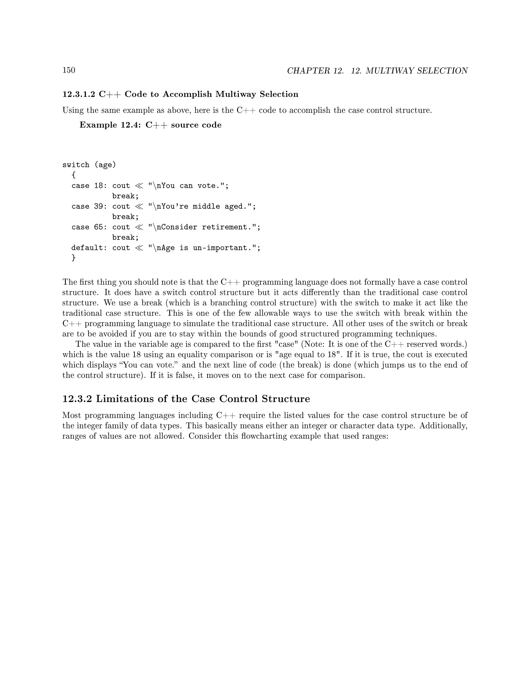 150 CHAPTER 12. 12. MULTIWAY SELECTION
12.3.1.2 C++ Code to Accomplish Multiway Selection
Using the same example as above, here is the C++ code to accomplish the case control structure.
Example 12.4: C++ source code
switch (age)
{
case 18: cout nYou can vote.;
break;
case 39: cout nYou're middle aged.;
break;
case 65: cout nConsider retirement.;
break;
default: cout nAge is un-important.;
}
The rst thing you should note is that the C++ programming language does not formally have a case control
structure. It does have a switch control structure but it acts dierently than the traditional case control
structure. We use a break (which is a branching control structure) with the switch to make it act like the
traditional case structure. This is one of the few allowable ways to use the switch with break within the
C++ programming language to simulate the traditional case structure. All other uses of the switch or break
are to be avoided if you are to stay within the bounds of good structured programming techniques.
The value in the variable age is compared to the rst case (Note: It is one of the C++ reserved words.)
which is the value 18 using an equality comparison or is age equal to 18. If it is true, the cout is executed
which displays You can vote. and the next line of code (the break) is done (which jumps us to the end of
the control structure). If it is false, it moves on to the next case for comparison.
12.3.2 Limitations of the Case Control Structure
Most programming languages including C++ require the listed values for the case control structure be of
the integer family of data types. This basically means either an integer or character data type. Additionally,
ranges of values are not allowed. Consider this owcharting example that used ranges:
 