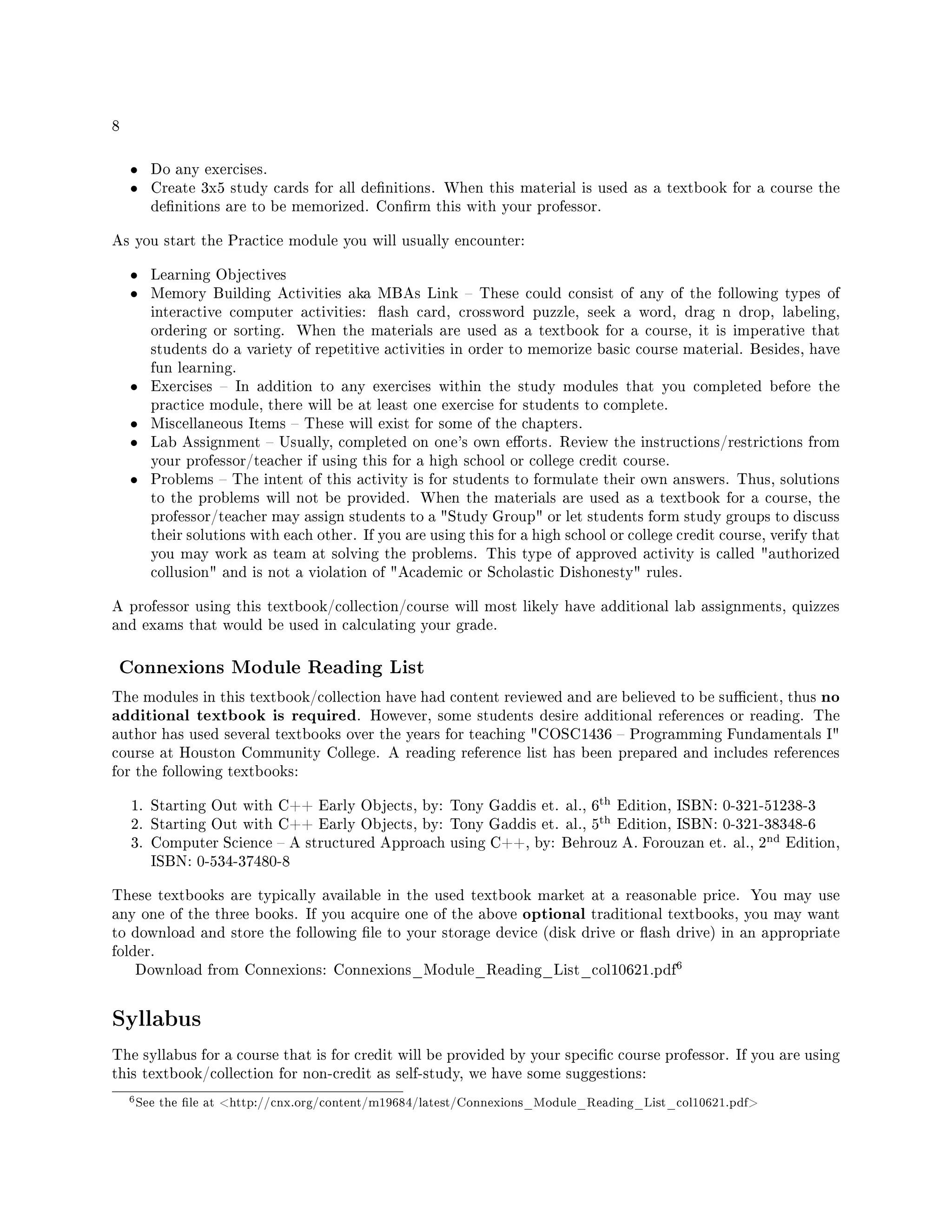 8
• Do any exercises.
• Create 3x5 study cards for all denitions. When this material is used as a textbook for a course the
denitions are to be memorized. Conrm this with your professor.
As you start the Practice module you will usually encounter:
• Learning Objectives
• Memory Building Activities aka MBAs Link  These could consist of any of the following types of
interactive computer activities: ash card, crossword puzzle, seek a word, drag n drop, labeling,
ordering or sorting. When the materials are used as a textbook for a course, it is imperative that
students do a variety of repetitive activities in order to memorize basic course material. Besides, have
fun learning.
• Exercises  In addition to any exercises within the study modules that you completed before the
practice module, there will be at least one exercise for students to complete.
• Miscellaneous Items  These will exist for some of the chapters.
• Lab Assignment  Usually, completed on one's own eorts. Review the instructions/restrictions from
your professor/teacher if using this for a high school or college credit course.
• Problems  The intent of this activity is for students to formulate their own answers. Thus, solutions
to the problems will not be provided. When the materials are used as a textbook for a course, the
professor/teacher may assign students to a Study Group or let students form study groups to discuss
their solutions with each other. If you are using this for a high school or college credit course, verify that
you may work as team at solving the problems. This type of approved activity is called authorized
collusion and is not a violation of Academic or Scholastic Dishonesty rules.
A professor using this textbook/collection/course will most likely have additional lab assignments, quizzes
and exams that would be used in calculating your grade.
Connexions Module Reading List
The modules in this textbook/collection have had content reviewed and are believed to be sucient, thus no
additional textbook is required. However, some students desire additional references or reading. The
author has used several textbooks over the years for teaching COSC1436  Programming Fundamentals I
course at Houston Community College. A reading reference list has been prepared and includes references
for the following textbooks:
1. Starting Out with C++ Early Objects, by: Tony Gaddis et. al., 6
th Edition, ISBN: 0-321-51238-3
2. Starting Out with C++ Early Objects, by: Tony Gaddis et. al., 5
th Edition, ISBN: 0-321-38348-6
3. Computer Science  A structured Approach using C++, by: Behrouz A. Forouzan et. al., 2
nd Edition,
ISBN: 0-534-37480-8
These textbooks are typically available in the used textbook market at a reasonable price. You may use
any one of the three books. If you acquire one of the above optional traditional textbooks, you may want
to download and store the following le to your storage device (disk drive or ash drive) in an appropriate
folder.
Download from Connexions: Connexions_Module_Reading_List_col10621.pdf
6
Syllabus
The syllabus for a course that is for credit will be provided by your specic course professor. If you are using
this textbook/collection for non-credit as self-study, we have some suggestions:
6See the le at http://cnx.org/content/m19684/latest/Connexions_Module_Reading_List_col10621.pdf
 