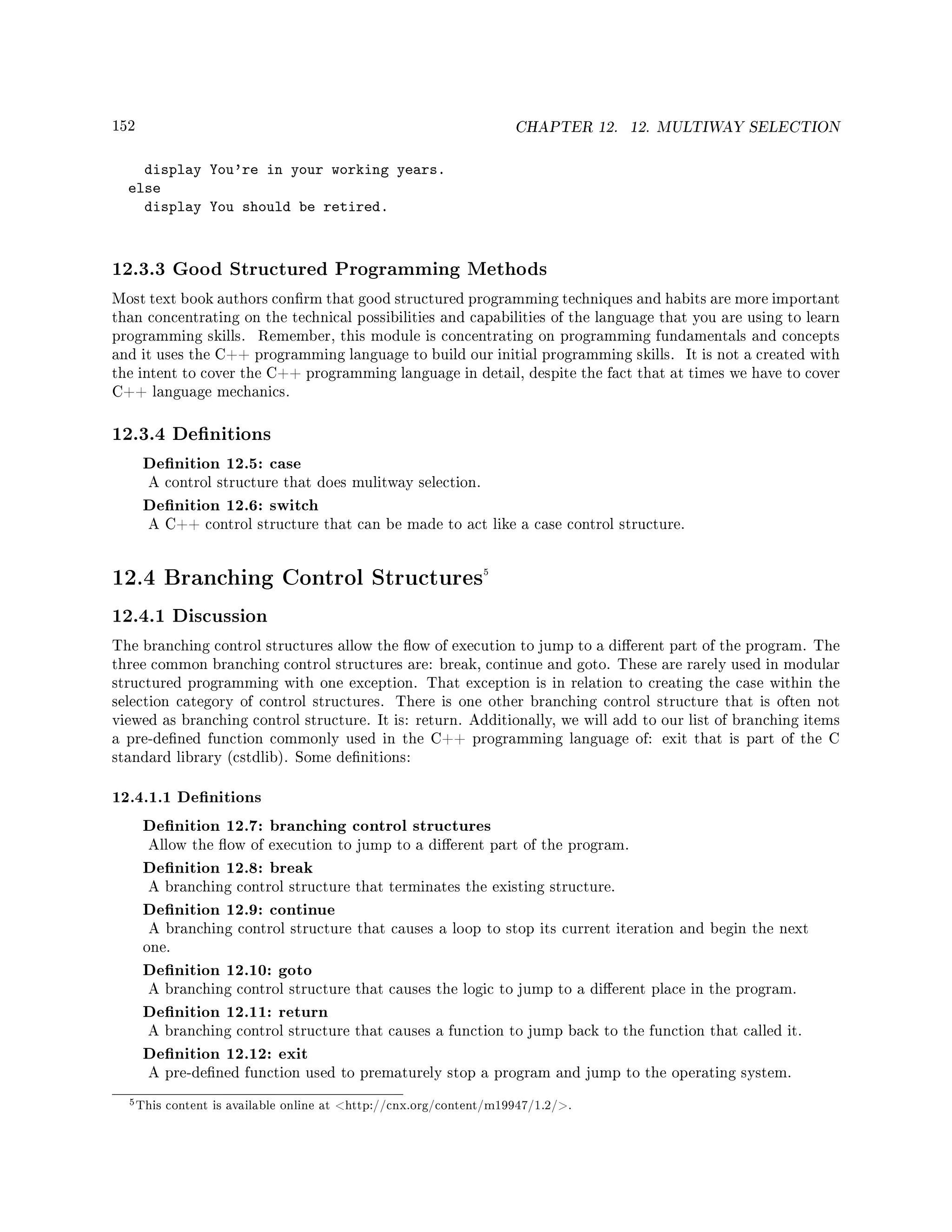 152 CHAPTER 12. 12. MULTIWAY SELECTION
display You're in your working years.
else
display You should be retired.
12.3.3 Good Structured Programming Methods
Most text book authors conrm that good structured programming techniques and habits are more important
than concentrating on the technical possibilities and capabilities of the language that you are using to learn
programming skills. Remember, this module is concentrating on programming fundamentals and concepts
and it uses the C++ programming language to build our initial programming skills. It is not a created with
the intent to cover the C++ programming language in detail, despite the fact that at times we have to cover
C++ language mechanics.
12.3.4 Denitions
Denition 12.5: case
A control structure that does mulitway selection.
Denition 12.6: switch
A C++ control structure that can be made to act like a case control structure.
12.4 Branching Control Structures5
12.4.1 Discussion
The branching control structures allow the ow of execution to jump to a dierent part of the program. The
three common branching control structures are: break, continue and goto. These are rarely used in modular
structured programming with one exception. That exception is in relation to creating the case within the
selection category of control structures. There is one other branching control structure that is often not
viewed as branching control structure. It is: return. Additionally, we will add to our list of branching items
a pre-dened function commonly used in the C++ programming language of: exit that is part of the C
standard library (cstdlib). Some denitions:
12.4.1.1 Denitions
Denition 12.7: branching control structures
Allow the ow of execution to jump to a dierent part of the program.
Denition 12.8: break
A branching control structure that terminates the existing structure.
Denition 12.9: continue
A branching control structure that causes a loop to stop its current iteration and begin the next
one.
Denition 12.10: goto
A branching control structure that causes the logic to jump to a dierent place in the program.
Denition 12.11: return
A branching control structure that causes a function to jump back to the function that called it.
Denition 12.12: exit
A pre-dened function used to prematurely stop a program and jump to the operating system.
5This content is available online at http://cnx.org/content/m19947/1.2/.
 