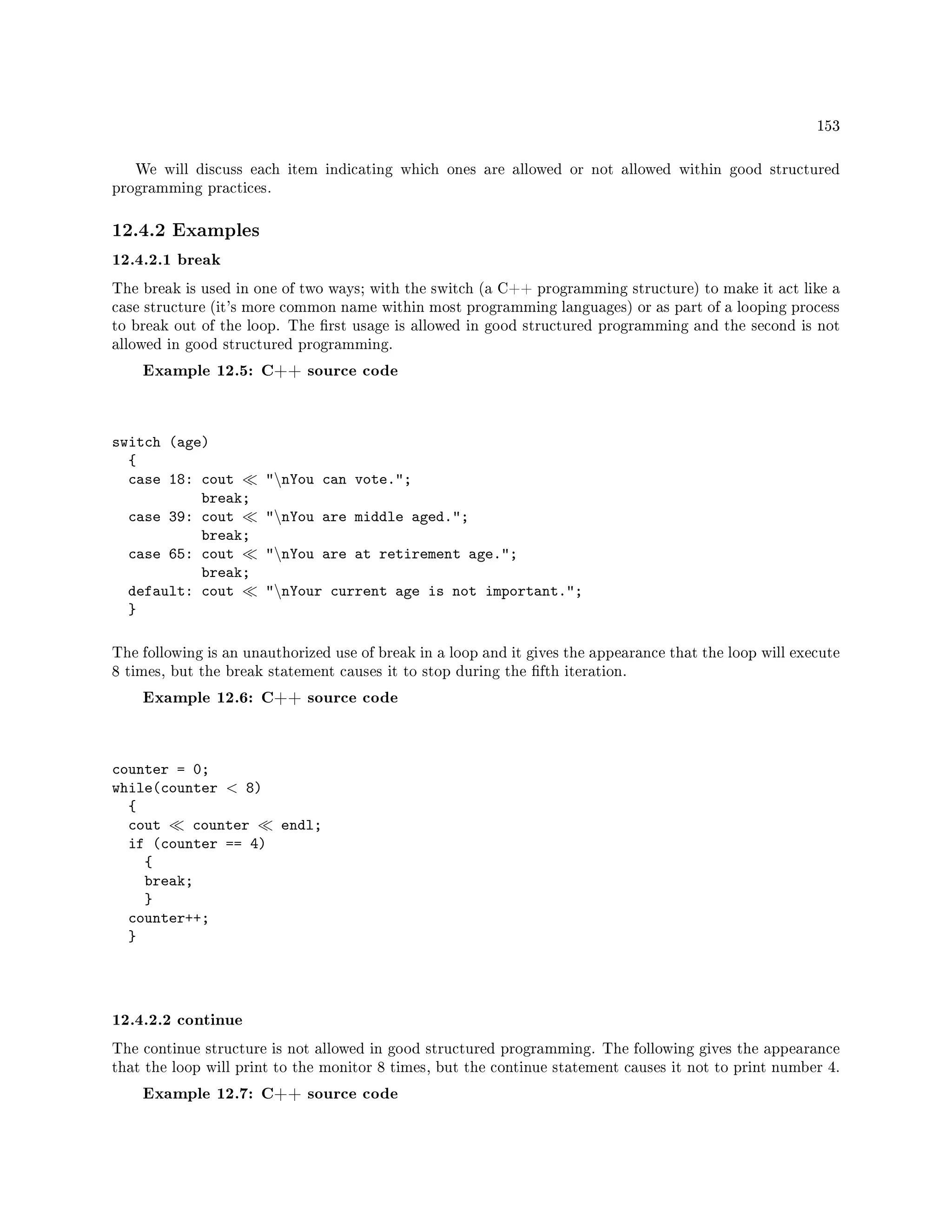 153
We will discuss each item indicating which ones are allowed or not allowed within good structured
programming practices.
12.4.2 Examples
12.4.2.1 break
The break is used in one of two ways; with the switch (a C++ programming structure) to make it act like a
case structure (it's more common name within most programming languages) or as part of a looping process
to break out of the loop. The rst usage is allowed in good structured programming and the second is not
allowed in good structured programming.
Example 12.5: C++ source code
switch (age)
{
case 18: cout nYou can vote.;
break;
case 39: cout nYou are middle aged.;
break;
case 65: cout nYou are at retirement age.;
break;
default: cout nYour current age is not important.;
}
The following is an unauthorized use of break in a loop and it gives the appearance that the loop will execute
8 times, but the break statement causes it to stop during the fth iteration.
Example 12.6: C++ source code
counter = 0;
while(counter  8)
{
cout counter endl;
if (counter == 4)
{
break;
}
counter++;
}
12.4.2.2 continue
The continue structure is not allowed in good structured programming. The following gives the appearance
that the loop will print to the monitor 8 times, but the continue statement causes it not to print number 4.
Example 12.7: C++ source code
 