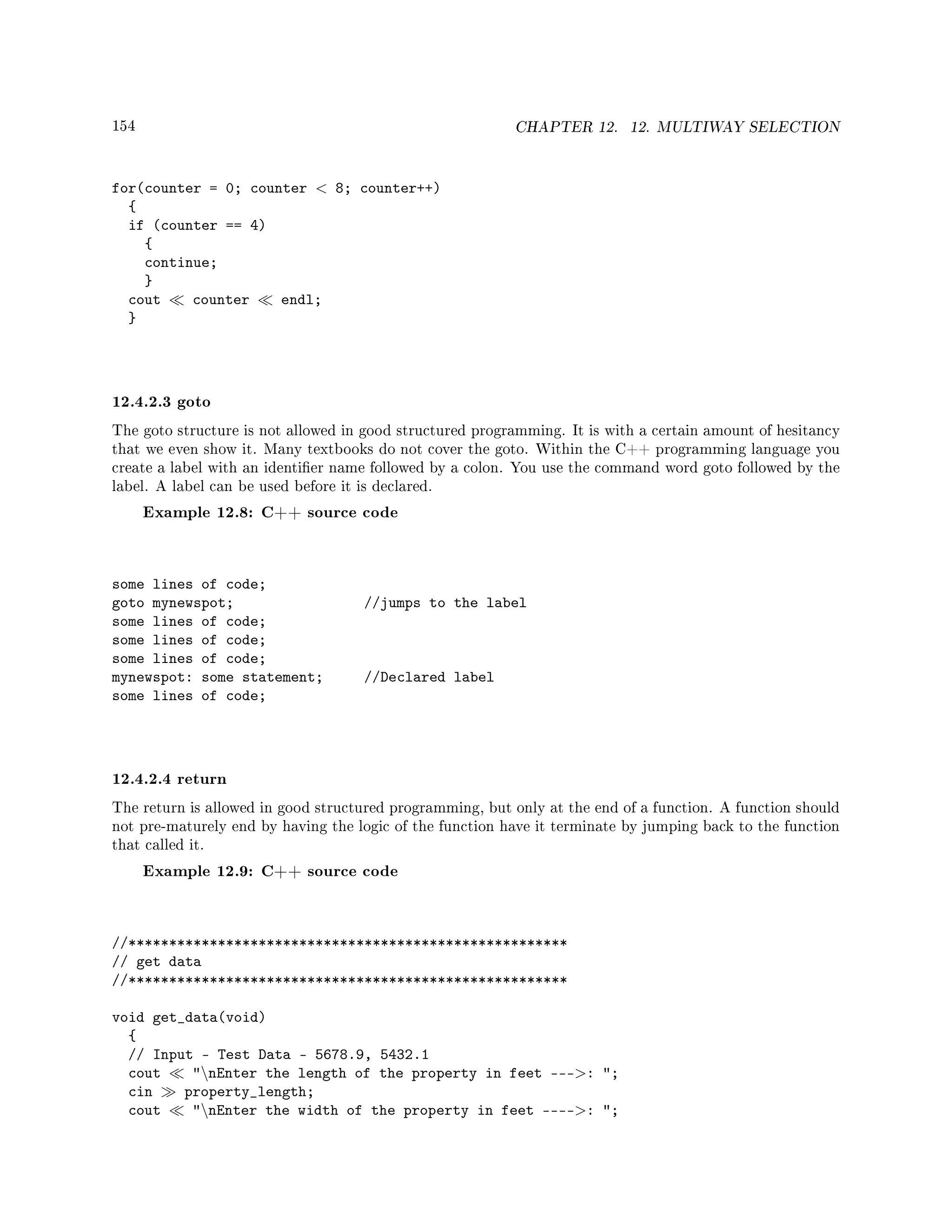 154 CHAPTER 12. 12. MULTIWAY SELECTION
for(counter = 0; counter  8; counter++)
{
if (counter == 4)
{
continue;
}
cout counter endl;
}
12.4.2.3 goto
The goto structure is not allowed in good structured programming. It is with a certain amount of hesitancy
that we even show it. Many textbooks do not cover the goto. Within the C++ programming language you
create a label with an identier name followed by a colon. You use the command word goto followed by the
label. A label can be used before it is declared.
Example 12.8: C++ source code
some lines of code;
goto mynewspot; //jumps to the label
some lines of code;
some lines of code;
some lines of code;
mynewspot: some statement; //Declared label
some lines of code;
12.4.2.4 return
The return is allowed in good structured programming, but only at the end of a function. A function should
not pre-maturely end by having the logic of the function have it terminate by jumping back to the function
that called it.
Example 12.9: C++ source code
//******************************************************
// get data
//******************************************************
void get_data(void)
{
// Input - Test Data - 5678.9, 5432.1
cout nEnter the length of the property in feet ---: ;
cin property_length;
cout nEnter the width of the property in feet ----: ;
 