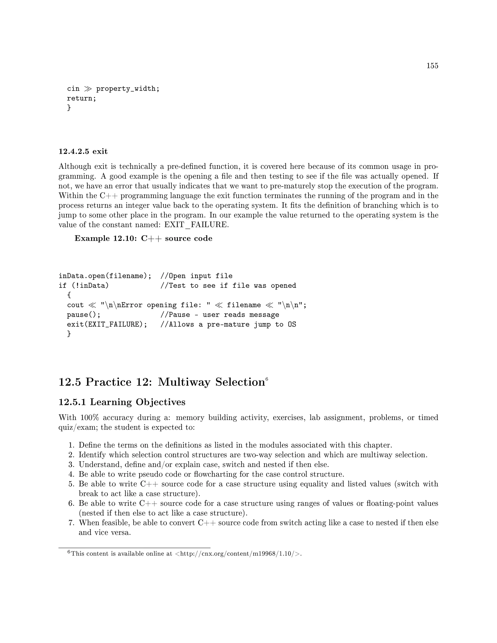 155
cin property_width;
return;
}
12.4.2.5 exit
Although exit is technically a pre-dened function, it is covered here because of its common usage in pro-
gramming. A good example is the opening a le and then testing to see if the le was actually opened. If
not, we have an error that usually indicates that we want to pre-maturely stop the execution of the program.
Within the C++ programming language the exit function terminates the running of the program and in the
process returns an integer value back to the operating system. It ts the denition of branching which is to
jump to some other place in the program. In our example the value returned to the operating system is the
value of the constant named: EXIT_FAILURE.
Example 12.10: C++ source code
inData.open(filename); //Open input file
if (!inData) //Test to see if file was opened
{
cout nnError opening file:  filename nn;
pause(); //Pause - user reads message
exit(EXIT_FAILURE); //Allows a pre-mature jump to OS
}
12.5 Practice 12: Multiway Selection6
12.5.1 Learning Objectives
With 100% accuracy during a: memory building activity, exercises, lab assignment, problems, or timed
quiz/exam; the student is expected to:
1. Dene the terms on the denitions as listed in the modules associated with this chapter.
2. Identify which selection control structures are two-way selection and which are multiway selection.
3. Understand, dene and/or explain case, switch and nested if then else.
4. Be able to write pseudo code or owcharting for the case control structure.
5. Be able to write C++ source code for a case structure using equality and listed values (switch with
break to act like a case structure).
6. Be able to write C++ source code for a case structure using ranges of values or oating-point values
(nested if then else to act like a case structure).
7. When feasible, be able to convert C++ source code from switch acting like a case to nested if then else
and vice versa.
6This content is available online at http://cnx.org/content/m19968/1.10/.
 