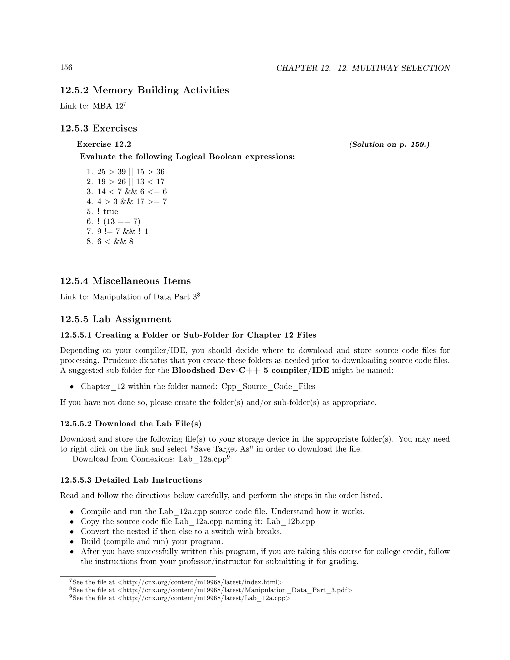 156 CHAPTER 12. 12. MULTIWAY SELECTION
12.5.2 Memory Building Activities
Link to: MBA 12
7
12.5.3 Exercises
Exercise 12.2 (Solution on p. 159.)
Evaluate the following Logical Boolean expressions:
1. 25  39 || 15  36
2. 19  26 || 13  17
3. 14  7  6 = 6
4. 4  3  17 = 7
5. ! true
6. ! (13 == 7)
7. 9 != 7  ! 1
8. 6   8
12.5.4 Miscellaneous Items
Link to: Manipulation of Data Part 3
8
12.5.5 Lab Assignment
12.5.5.1 Creating a Folder or Sub-Folder for Chapter 12 Files
Depending on your compiler/IDE, you should decide where to download and store source code les for
processing. Prudence dictates that you create these folders as needed prior to downloading source code les.
A suggested sub-folder for the Bloodshed Dev-C++ 5 compiler/IDE might be named:
• Chapter_12 within the folder named: Cpp_Source_Code_Files
If you have not done so, please create the folder(s) and/or sub-folder(s) as appropriate.
12.5.5.2 Download the Lab File(s)
Download and store the following le(s) to your storage device in the appropriate folder(s). You may need
to right click on the link and select Save Target As in order to download the le.
Download from Connexions: Lab_12a.cpp
9
12.5.5.3 Detailed Lab Instructions
Read and follow the directions below carefully, and perform the steps in the order listed.
• Compile and run the Lab_12a.cpp source code le. Understand how it works.
• Copy the source code le Lab_12a.cpp naming it: Lab_12b.cpp
• Convert the nested if then else to a switch with breaks.
• Build (compile and run) your program.
• After you have successfully written this program, if you are taking this course for college credit, follow
the instructions from your professor/instructor for submitting it for grading.
7See the le at http://cnx.org/content/m19968/latest/index.html
8See the le at http://cnx.org/content/m19968/latest/Manipulation_Data_Part_3.pdf
9See the le at http://cnx.org/content/m19968/latest/Lab_12a.cpp
 