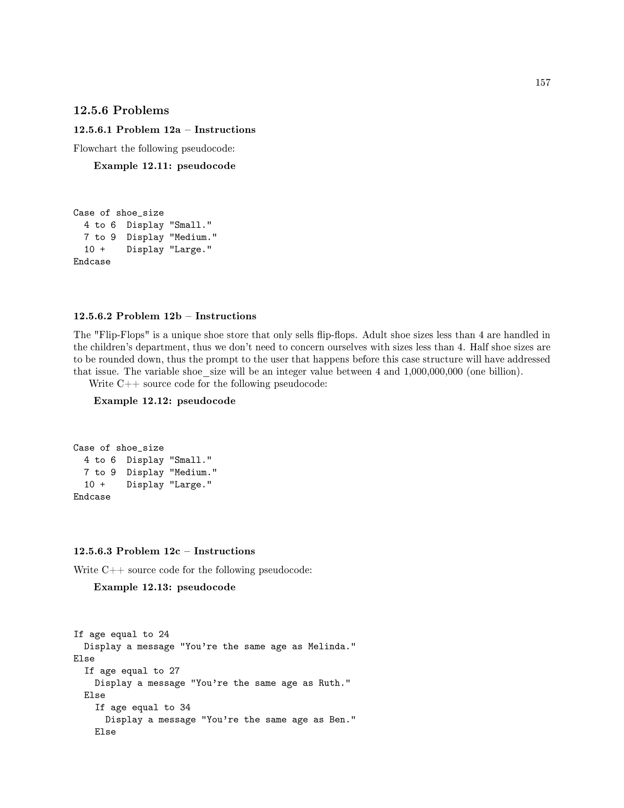 157
12.5.6 Problems
12.5.6.1 Problem 12a  Instructions
Flowchart the following pseudocode:
Example 12.11: pseudocode
Case of shoe_size
4 to 6 Display Small.
7 to 9 Display Medium.
10 + Display Large.
Endcase
12.5.6.2 Problem 12b  Instructions
The Flip-Flops is a unique shoe store that only sells ip-ops. Adult shoe sizes less than 4 are handled in
the children's department, thus we don't need to concern ourselves with sizes less than 4. Half shoe sizes are
to be rounded down, thus the prompt to the user that happens before this case structure will have addressed
that issue. The variable shoe_size will be an integer value between 4 and 1,000,000,000 (one billion).
Write C++ source code for the following pseudocode:
Example 12.12: pseudocode
Case of shoe_size
4 to 6 Display Small.
7 to 9 Display Medium.
10 + Display Large.
Endcase
12.5.6.3 Problem 12c  Instructions
Write C++ source code for the following pseudocode:
Example 12.13: pseudocode
If age equal to 24
Display a message You're the same age as Melinda.
Else
If age equal to 27
Display a message You're the same age as Ruth.
Else
If age equal to 34
Display a message You're the same age as Ben.
Else
 