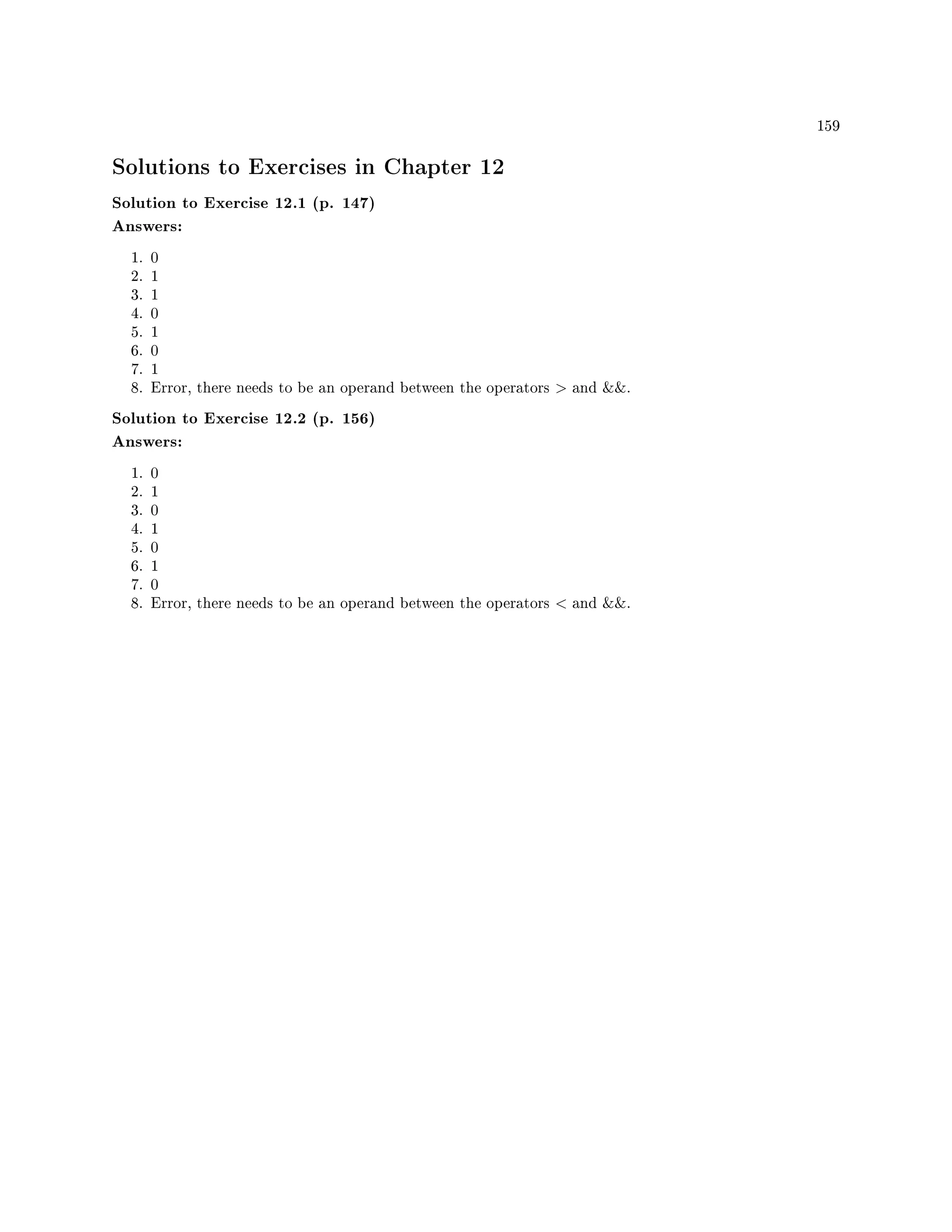 159
Solutions to Exercises in Chapter 12
Solution to Exercise 12.1 (p. 147)
Answers:
1. 0
2. 1
3. 1
4. 0
5. 1
6. 0
7. 1
8. Error, there needs to be an operand between the operators  and .
Solution to Exercise 12.2 (p. 156)
Answers:
1. 0
2. 1
3. 0
4. 1
5. 0
6. 1
7. 0
8. Error, there needs to be an operand between the operators  and .
 
