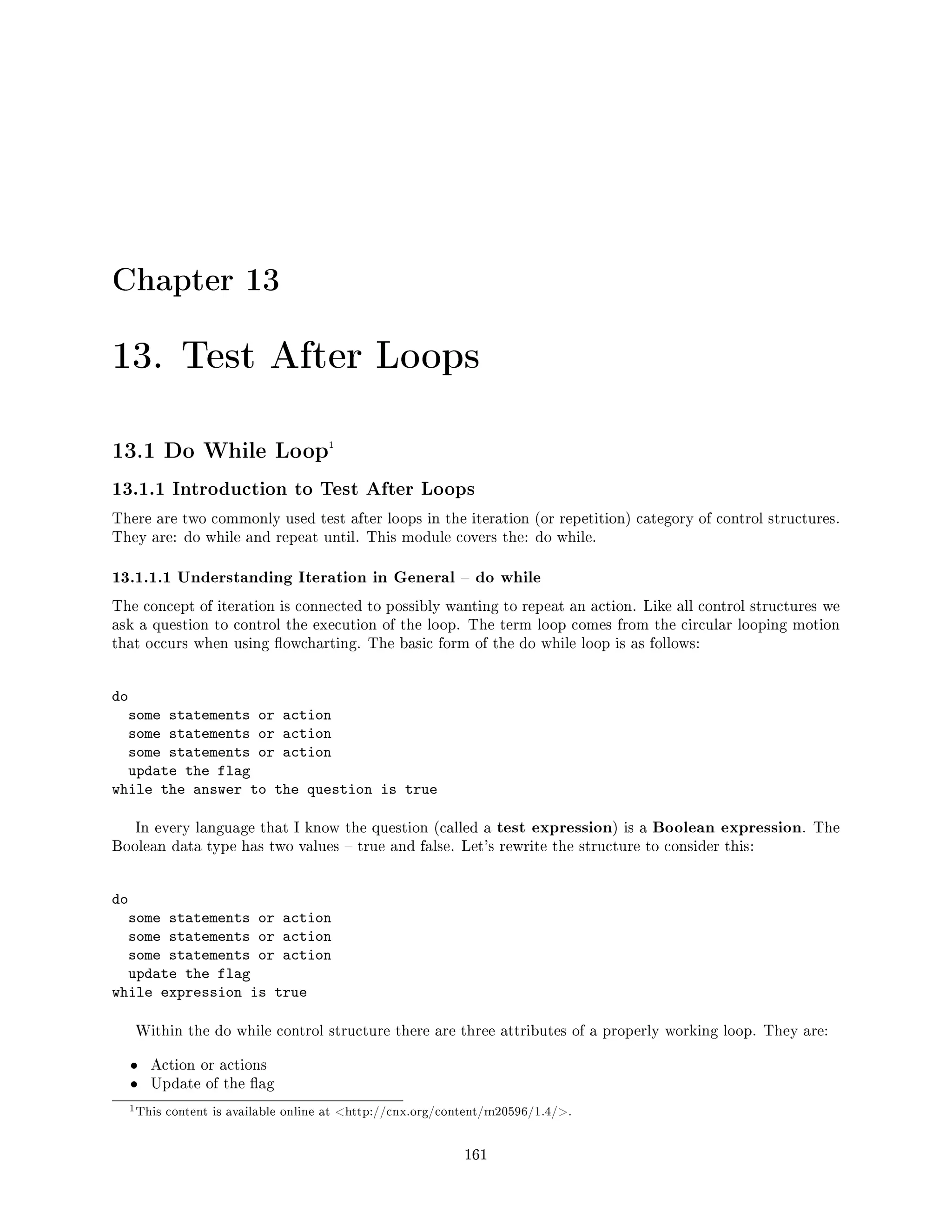 Chapter 13
13. Test After Loops
13.1 Do While Loop1
13.1.1 Introduction to Test After Loops
There are two commonly used test after loops in the iteration (or repetition) category of control structures.
They are: do while and repeat until. This module covers the: do while.
13.1.1.1 Understanding Iteration in General  do while
The concept of iteration is connected to possibly wanting to repeat an action. Like all control structures we
ask a question to control the execution of the loop. The term loop comes from the circular looping motion
that occurs when using owcharting. The basic form of the do while loop is as follows:
do
some statements or action
some statements or action
some statements or action
update the flag
while the answer to the question is true
In every language that I know the question (called a test expression) is a Boolean expression. The
Boolean data type has two values  true and false. Let's rewrite the structure to consider this:
do
some statements or action
some statements or action
some statements or action
update the flag
while expression is true
Within the do while control structure there are three attributes of a properly working loop. They are:
• Action or actions
• Update of the ag
1This content is available online at http://cnx.org/content/m20596/1.4/.
161
 