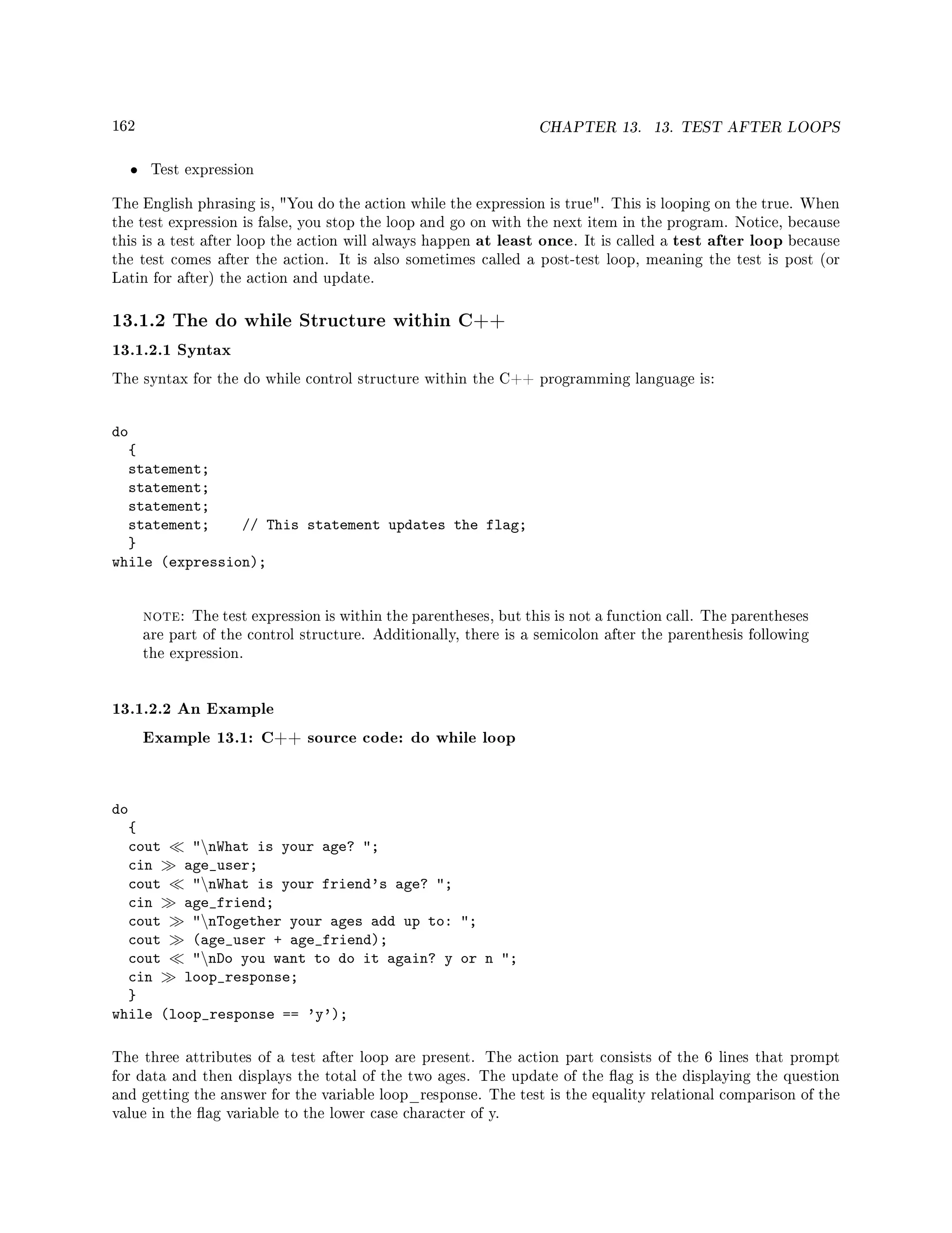 162 CHAPTER 13. 13. TEST AFTER LOOPS
• Test expression
The English phrasing is, You do the action while the expression is true. This is looping on the true. When
the test expression is false, you stop the loop and go on with the next item in the program. Notice, because
this is a test after loop the action will always happen at least once. It is called a test after loop because
the test comes after the action. It is also sometimes called a post-test loop, meaning the test is post (or
Latin for after) the action and update.
13.1.2 The do while Structure within C++
13.1.2.1 Syntax
The syntax for the do while control structure within the C++ programming language is:
do
{
statement;
statement;
statement;
statement; // This statement updates the flag;
}
while (expression);
note: The test expression is within the parentheses, but this is not a function call. The parentheses
are part of the control structure. Additionally, there is a semicolon after the parenthesis following
the expression.
13.1.2.2 An Example
Example 13.1: C++ source code: do while loop
do
{
cout nWhat is your age? ;
cin age_user;
cout nWhat is your friend's age? ;
cin age_friend;
cout nTogether your ages add up to: ;
cout (age_user + age_friend);
cout nDo you want to do it again? y or n ;
cin loop_response;
}
while (loop_response == 'y');
The three attributes of a test after loop are present. The action part consists of the 6 lines that prompt
for data and then displays the total of the two ages. The update of the ag is the displaying the question
and getting the answer for the variable loop_response. The test is the equality relational comparison of the
value in the ag variable to the lower case character of y.
 