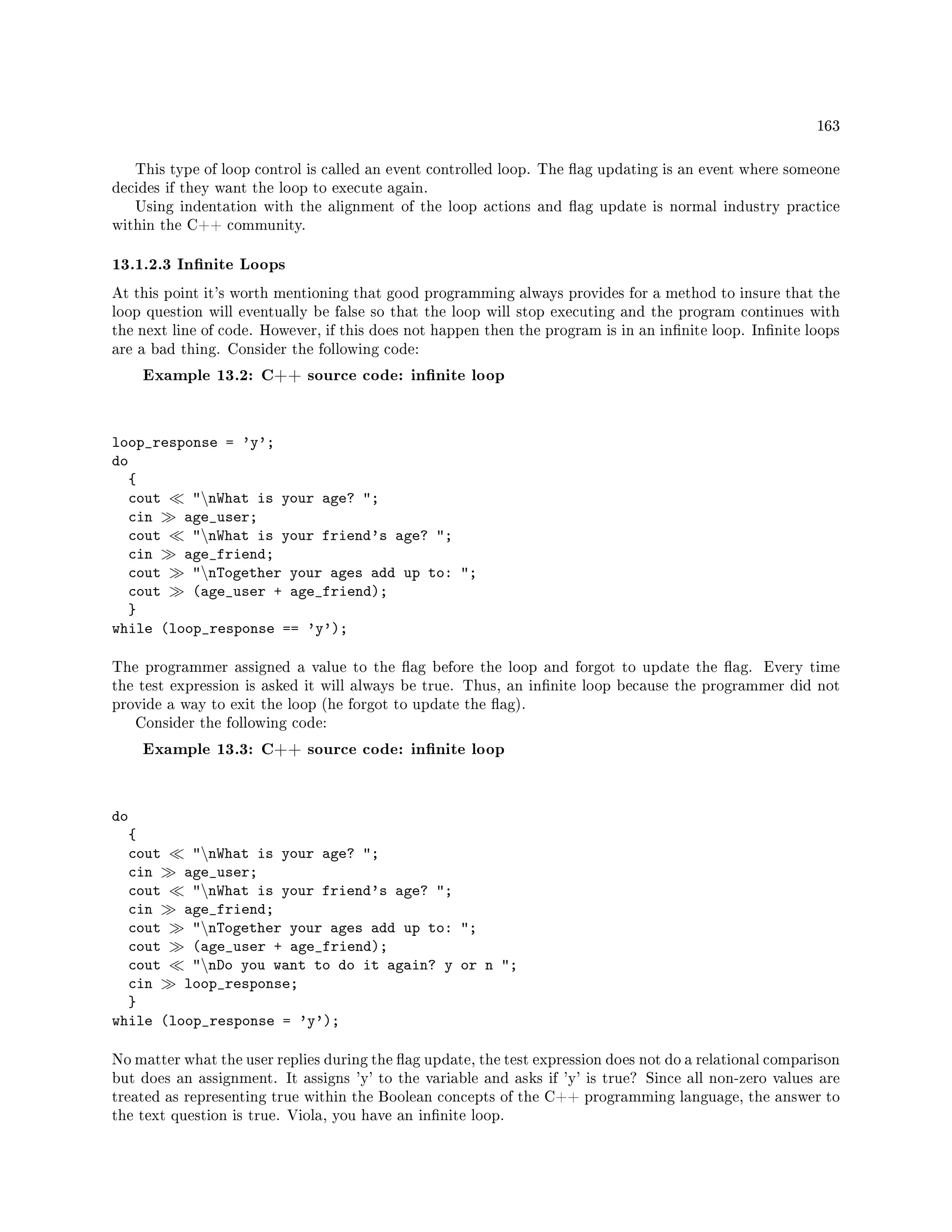 163
This type of loop control is called an event controlled loop. The ag updating is an event where someone
decides if they want the loop to execute again.
Using indentation with the alignment of the loop actions and ag update is normal industry practice
within the C++ community.
13.1.2.3 Innite Loops
At this point it's worth mentioning that good programming always provides for a method to insure that the
loop question will eventually be false so that the loop will stop executing and the program continues with
the next line of code. However, if this does not happen then the program is in an innite loop. Innite loops
are a bad thing. Consider the following code:
Example 13.2: C++ source code: innite loop
loop_response = 'y';
do
{
cout nWhat is your age? ;
cin age_user;
cout nWhat is your friend's age? ;
cin age_friend;
cout nTogether your ages add up to: ;
cout (age_user + age_friend);
}
while (loop_response == 'y');
The programmer assigned a value to the ag before the loop and forgot to update the ag. Every time
the test expression is asked it will always be true. Thus, an innite loop because the programmer did not
provide a way to exit the loop (he forgot to update the ag).
Consider the following code:
Example 13.3: C++ source code: innite loop
do
{
cout nWhat is your age? ;
cin age_user;
cout nWhat is your friend's age? ;
cin age_friend;
cout nTogether your ages add up to: ;
cout (age_user + age_friend);
cout nDo you want to do it again? y or n ;
cin loop_response;
}
while (loop_response = 'y');
No matter what the user replies during the ag update, the test expression does not do a relational comparison
but does an assignment. It assigns 'y' to the variable and asks if 'y' is true? Since all non-zero values are
treated as representing true within the Boolean concepts of the C++ programming language, the answer to
the text question is true. Viola, you have an innite loop.
 