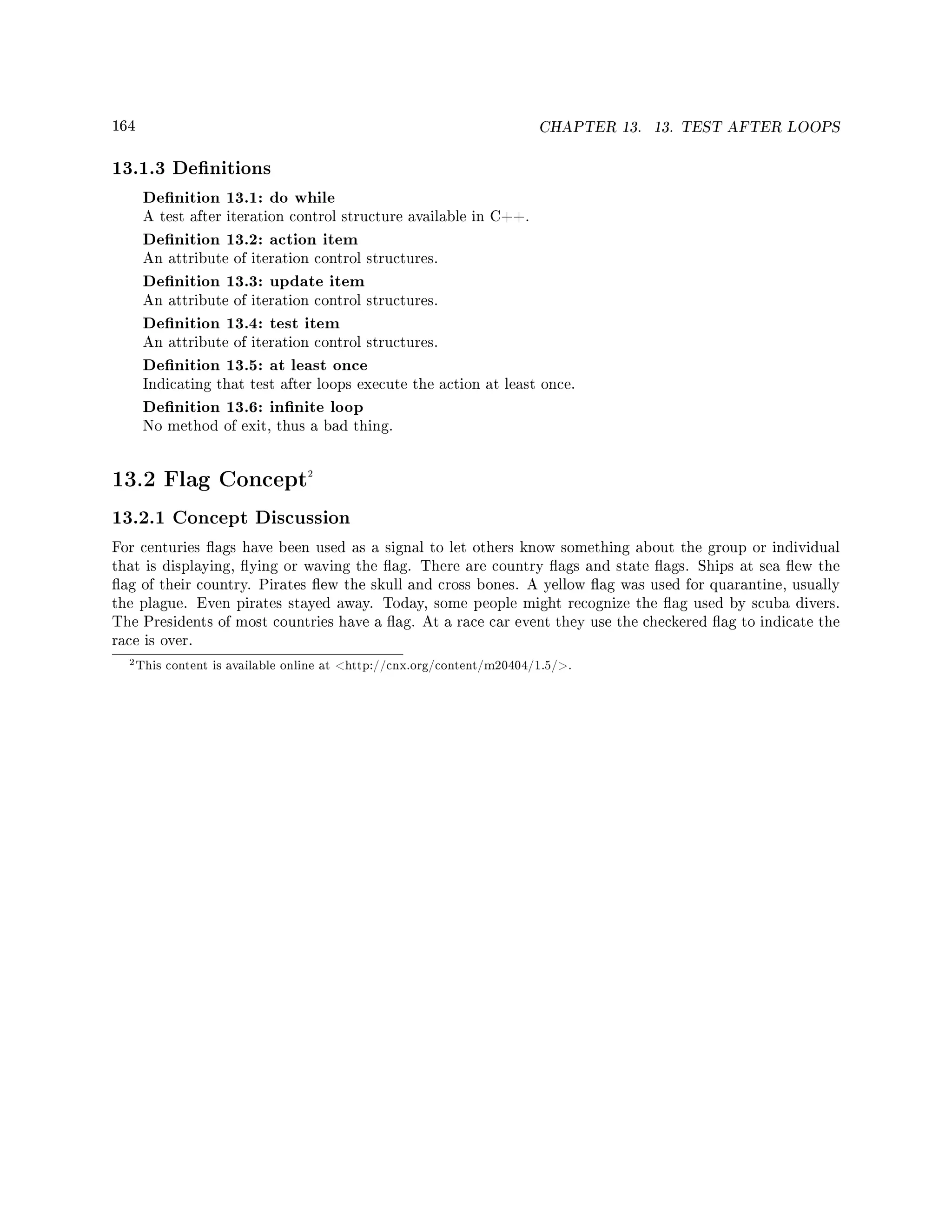 164 CHAPTER 13. 13. TEST AFTER LOOPS
13.1.3 Denitions
Denition 13.1: do while
A test after iteration control structure available in C++.
Denition 13.2: action item
An attribute of iteration control structures.
Denition 13.3: update item
An attribute of iteration control structures.
Denition 13.4: test item
An attribute of iteration control structures.
Denition 13.5: at least once
Indicating that test after loops execute the action at least once.
Denition 13.6: innite loop
No method of exit, thus a bad thing.
13.2 Flag Concept2
13.2.1 Concept Discussion
For centuries ags have been used as a signal to let others know something about the group or individual
that is displaying, ying or waving the ag. There are country ags and state ags. Ships at sea ew the
ag of their country. Pirates ew the skull and cross bones. A yellow ag was used for quarantine, usually
the plague. Even pirates stayed away. Today, some people might recognize the ag used by scuba divers.
The Presidents of most countries have a ag. At a race car event they use the checkered ag to indicate the
race is over.
2This content is available online at http://cnx.org/content/m20404/1.5/.
 