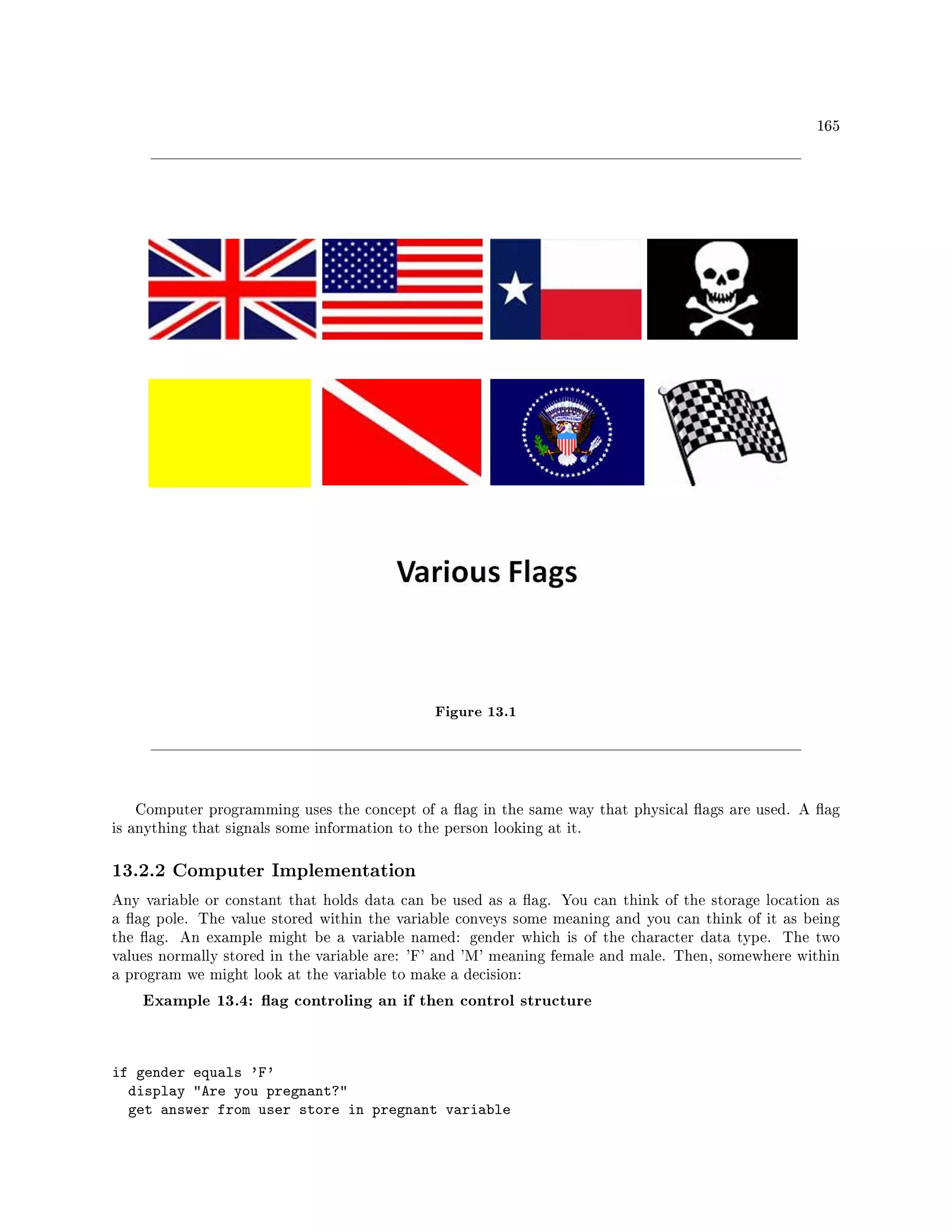 165
Figure 13.1
Computer programming uses the concept of a ag in the same way that physical ags are used. A ag
is anything that signals some information to the person looking at it.
13.2.2 Computer Implementation
Any variable or constant that holds data can be used as a ag. You can think of the storage location as
a ag pole. The value stored within the variable conveys some meaning and you can think of it as being
the ag. An example might be a variable named: gender which is of the character data type. The two
values normally stored in the variable are: 'F' and 'M' meaning female and male. Then, somewhere within
a program we might look at the variable to make a decision:
Example 13.4: ag controling an if then control structure
if gender equals 'F'
display Are you pregnant?
get answer from user store in pregnant variable
 