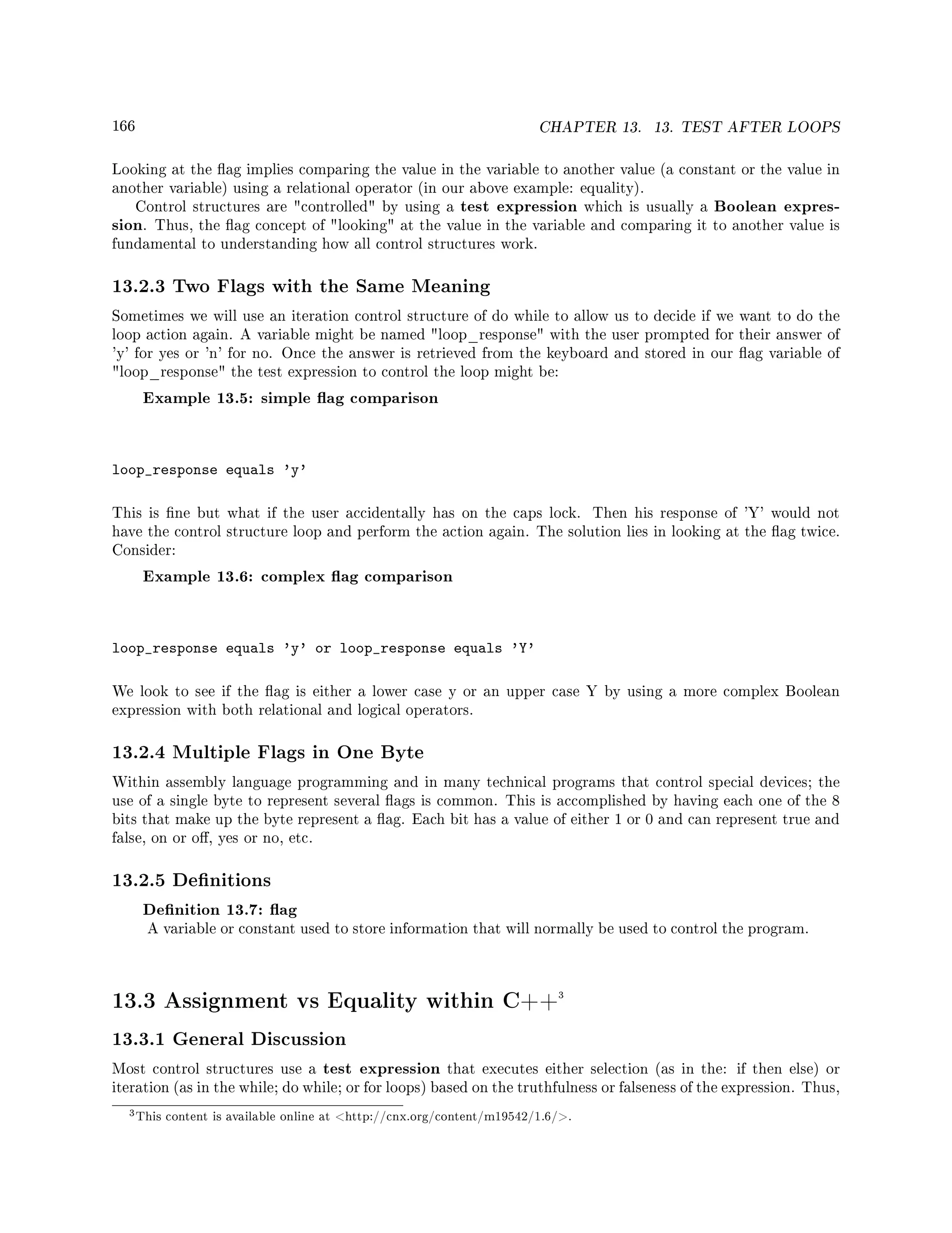 166 CHAPTER 13. 13. TEST AFTER LOOPS
Looking at the ag implies comparing the value in the variable to another value (a constant or the value in
another variable) using a relational operator (in our above example: equality).
Control structures are controlled by using a test expression which is usually a Boolean expres-
sion. Thus, the ag concept of looking at the value in the variable and comparing it to another value is
fundamental to understanding how all control structures work.
13.2.3 Two Flags with the Same Meaning
Sometimes we will use an iteration control structure of do while to allow us to decide if we want to do the
loop action again. A variable might be named loop_response with the user prompted for their answer of
'y' for yes or 'n' for no. Once the answer is retrieved from the keyboard and stored in our ag variable of
loop_response the test expression to control the loop might be:
Example 13.5: simple ag comparison
loop_response equals 'y'
This is ne but what if the user accidentally has on the caps lock. Then his response of 'Y' would not
have the control structure loop and perform the action again. The solution lies in looking at the ag twice.
Consider:
Example 13.6: complex ag comparison
loop_response equals 'y' or loop_response equals 'Y'
We look to see if the ag is either a lower case y or an upper case Y by using a more complex Boolean
expression with both relational and logical operators.
13.2.4 Multiple Flags in One Byte
Within assembly language programming and in many technical programs that control special devices; the
use of a single byte to represent several ags is common. This is accomplished by having each one of the 8
bits that make up the byte represent a ag. Each bit has a value of either 1 or 0 and can represent true and
false, on or o, yes or no, etc.
13.2.5 Denitions
Denition 13.7: ag
A variable or constant used to store information that will normally be used to control the program.
13.3 Assignment vs Equality within C++3
13.3.1 General Discussion
Most control structures use a test expression that executes either selection (as in the: if then else) or
iteration (as in the while; do while; or for loops) based on the truthfulness or falseness of the expression. Thus,
3This content is available online at http://cnx.org/content/m19542/1.6/.
 