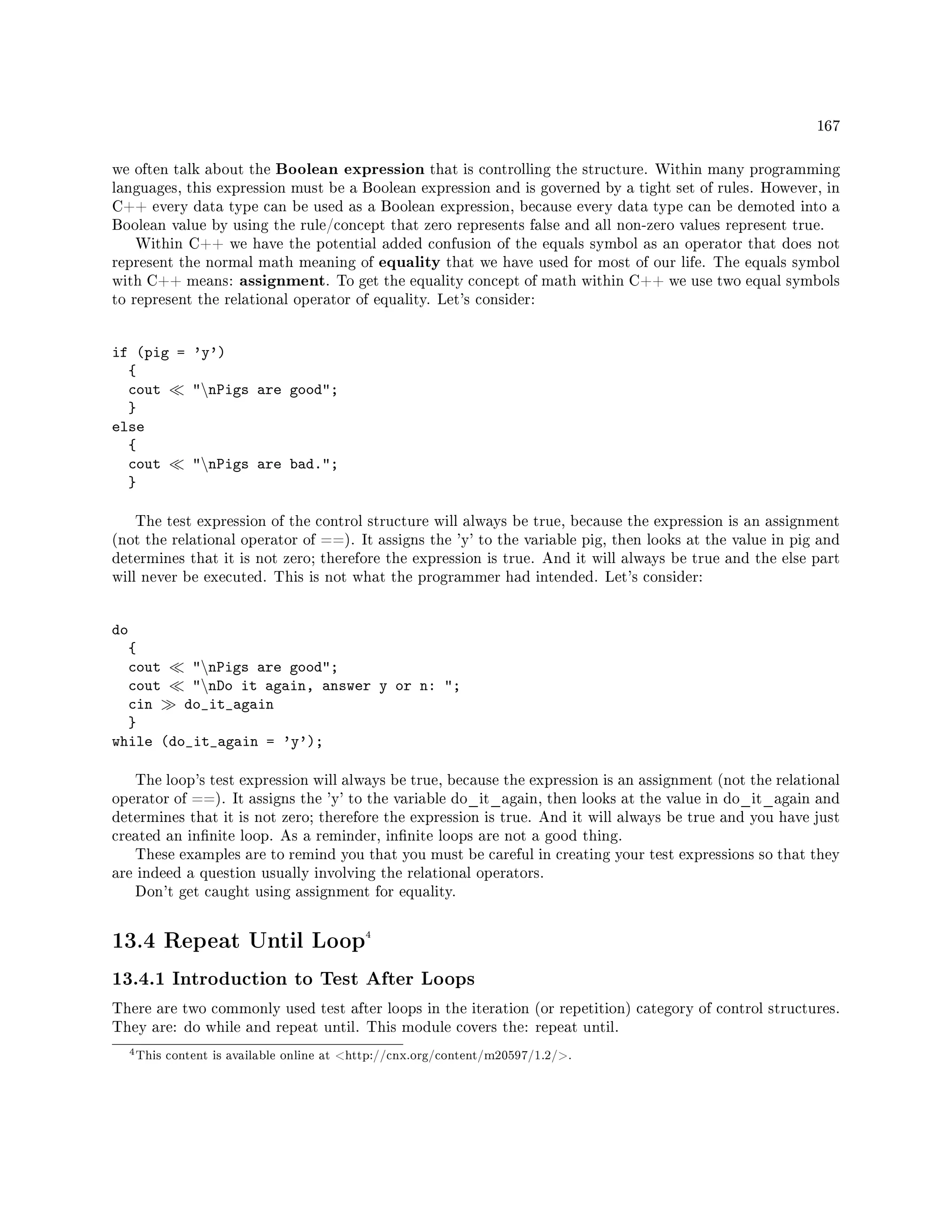 167
we often talk about the Boolean expression that is controlling the structure. Within many programming
languages, this expression must be a Boolean expression and is governed by a tight set of rules. However, in
C++ every data type can be used as a Boolean expression, because every data type can be demoted into a
Boolean value by using the rule/concept that zero represents false and all non-zero values represent true.
Within C++ we have the potential added confusion of the equals symbol as an operator that does not
represent the normal math meaning of equality that we have used for most of our life. The equals symbol
with C++ means: assignment. To get the equality concept of math within C++ we use two equal symbols
to represent the relational operator of equality. Let's consider:
if (pig = 'y')
{
cout nPigs are good;
}
else
{
cout nPigs are bad.;
}
The test expression of the control structure will always be true, because the expression is an assignment
(not the relational operator of ==). It assigns the 'y' to the variable pig, then looks at the value in pig and
determines that it is not zero; therefore the expression is true. And it will always be true and the else part
will never be executed. This is not what the programmer had intended. Let's consider:
do
{
cout nPigs are good;
cout nDo it again, answer y or n: ;
cin do_it_again
}
while (do_it_again = 'y');
The loop's test expression will always be true, because the expression is an assignment (not the relational
operator of ==). It assigns the 'y' to the variable do_it_again, then looks at the value in do_it_again and
determines that it is not zero; therefore the expression is true. And it will always be true and you have just
created an innite loop. As a reminder, innite loops are not a good thing.
These examples are to remind you that you must be careful in creating your test expressions so that they
are indeed a question usually involving the relational operators.
Don't get caught using assignment for equality.
13.4 Repeat Until Loop4
13.4.1 Introduction to Test After Loops
There are two commonly used test after loops in the iteration (or repetition) category of control structures.
They are: do while and repeat until. This module covers the: repeat until.
4This content is available online at http://cnx.org/content/m20597/1.2/.
 