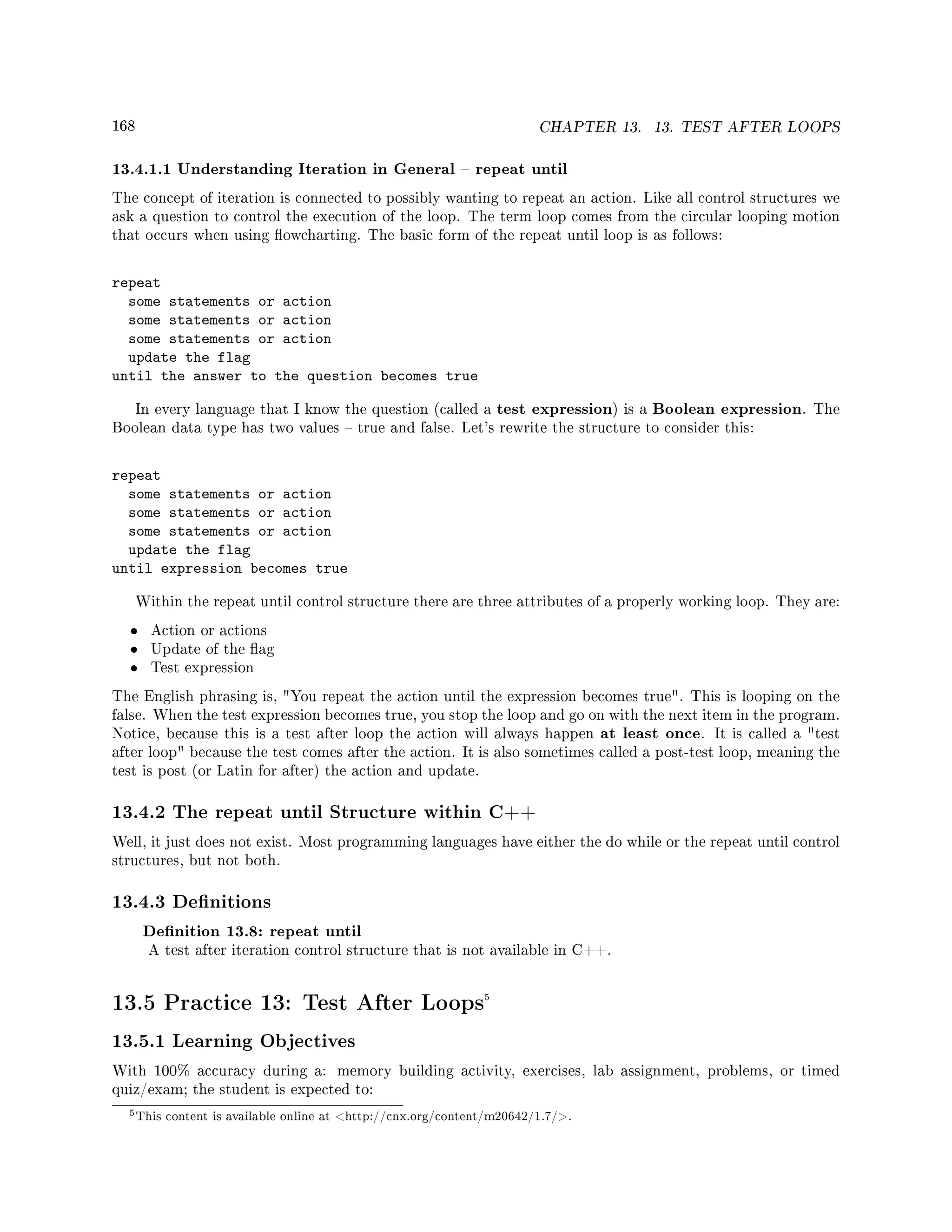 168 CHAPTER 13. 13. TEST AFTER LOOPS
13.4.1.1 Understanding Iteration in General  repeat until
The concept of iteration is connected to possibly wanting to repeat an action. Like all control structures we
ask a question to control the execution of the loop. The term loop comes from the circular looping motion
that occurs when using owcharting. The basic form of the repeat until loop is as follows:
repeat
some statements or action
some statements or action
some statements or action
update the flag
until the answer to the question becomes true
In every language that I know the question (called a test expression) is a Boolean expression. The
Boolean data type has two values  true and false. Let's rewrite the structure to consider this:
repeat
some statements or action
some statements or action
some statements or action
update the flag
until expression becomes true
Within the repeat until control structure there are three attributes of a properly working loop. They are:
• Action or actions
• Update of the ag
• Test expression
The English phrasing is, You repeat the action until the expression becomes true. This is looping on the
false. When the test expression becomes true, you stop the loop and go on with the next item in the program.
Notice, because this is a test after loop the action will always happen at least once. It is called a test
after loop because the test comes after the action. It is also sometimes called a post-test loop, meaning the
test is post (or Latin for after) the action and update.
13.4.2 The repeat until Structure within C++
Well, it just does not exist. Most programming languages have either the do while or the repeat until control
structures, but not both.
13.4.3 Denitions
Denition 13.8: repeat until
A test after iteration control structure that is not available in C++.
13.5 Practice 13: Test After Loops5
13.5.1 Learning Objectives
With 100% accuracy during a: memory building activity, exercises, lab assignment, problems, or timed
quiz/exam; the student is expected to:
5This content is available online at http://cnx.org/content/m20642/1.7/.
 