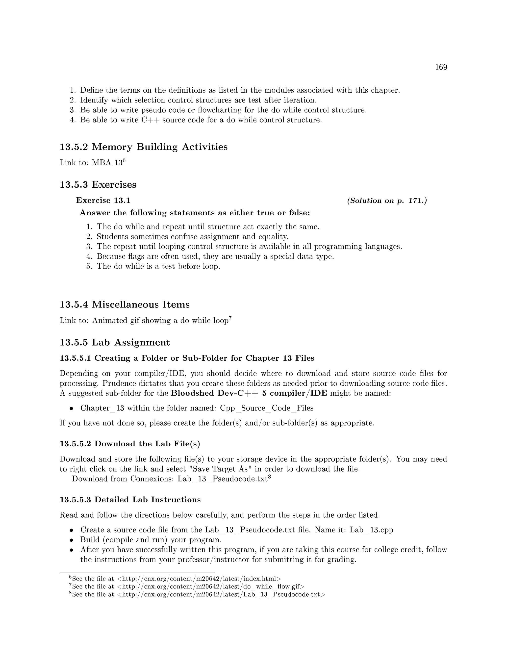 169
1. Dene the terms on the denitions as listed in the modules associated with this chapter.
2. Identify which selection control structures are test after iteration.
3. Be able to write pseudo code or owcharting for the do while control structure.
4. Be able to write C++ source code for a do while control structure.
13.5.2 Memory Building Activities
Link to: MBA 13
6
13.5.3 Exercises
Exercise 13.1 (Solution on p. 171.)
Answer the following statements as either true or false:
1. The do while and repeat until structure act exactly the same.
2. Students sometimes confuse assignment and equality.
3. The repeat until looping control structure is available in all programming languages.
4. Because ags are often used, they are usually a special data type.
5. The do while is a test before loop.
13.5.4 Miscellaneous Items
Link to: Animated gif showing a do while loop
7
13.5.5 Lab Assignment
13.5.5.1 Creating a Folder or Sub-Folder for Chapter 13 Files
Depending on your compiler/IDE, you should decide where to download and store source code les for
processing. Prudence dictates that you create these folders as needed prior to downloading source code les.
A suggested sub-folder for the Bloodshed Dev-C++ 5 compiler/IDE might be named:
• Chapter_13 within the folder named: Cpp_Source_Code_Files
If you have not done so, please create the folder(s) and/or sub-folder(s) as appropriate.
13.5.5.2 Download the Lab File(s)
Download and store the following le(s) to your storage device in the appropriate folder(s). You may need
to right click on the link and select Save Target As in order to download the le.
Download from Connexions: Lab_13_Pseudocode.txt
8
13.5.5.3 Detailed Lab Instructions
Read and follow the directions below carefully, and perform the steps in the order listed.
• Create a source code le from the Lab_13_Pseudocode.txt le. Name it: Lab_13.cpp
• Build (compile and run) your program.
• After you have successfully written this program, if you are taking this course for college credit, follow
the instructions from your professor/instructor for submitting it for grading.
6See the le at http://cnx.org/content/m20642/latest/index.html
7See the le at http://cnx.org/content/m20642/latest/do_while_ow.gif
8See the le at http://cnx.org/content/m20642/latest/Lab_13_Pseudocode.txt
 