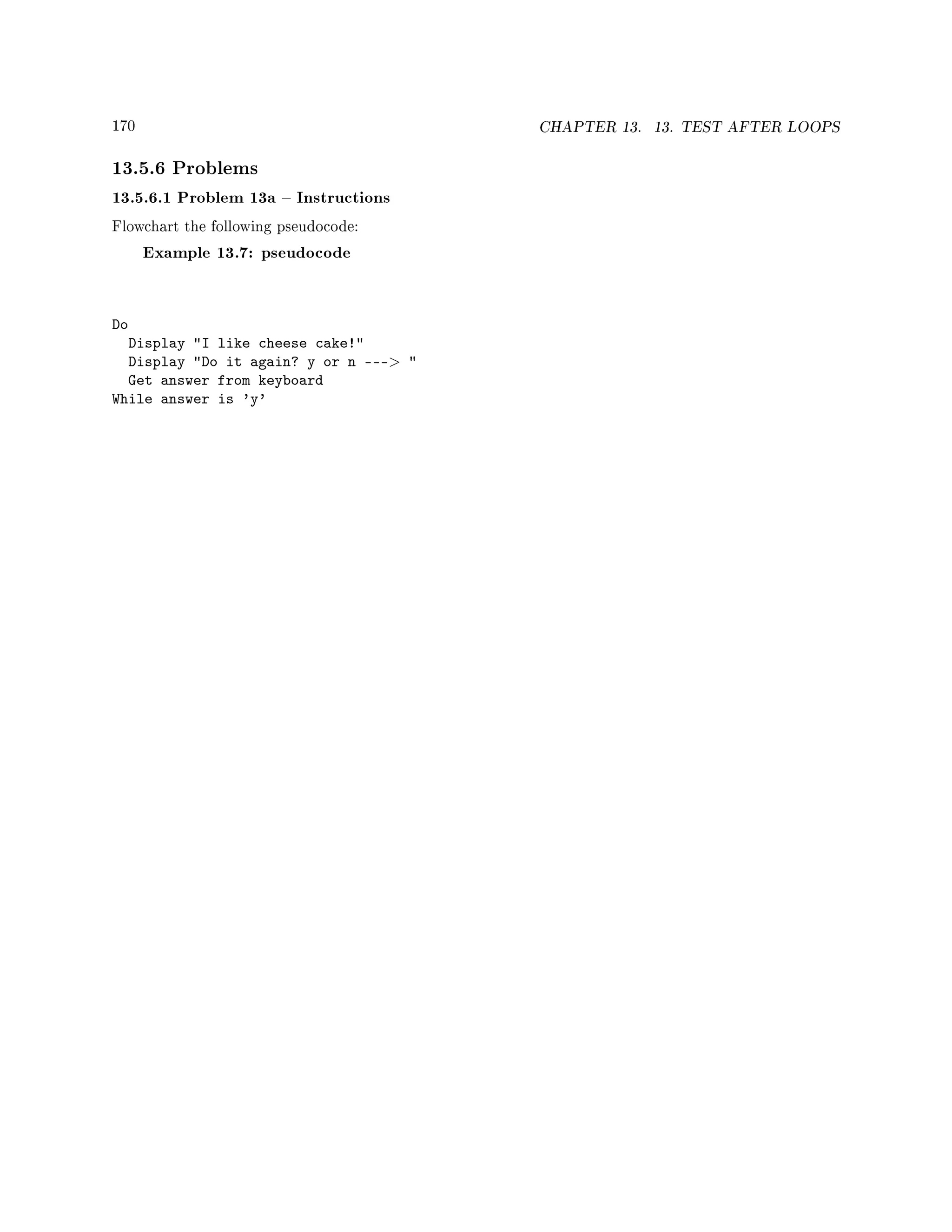 170 CHAPTER 13. 13. TEST AFTER LOOPS
13.5.6 Problems
13.5.6.1 Problem 13a  Instructions
Flowchart the following pseudocode:
Example 13.7: pseudocode
Do
Display I like cheese cake!
Display Do it again? y or n --- 
Get answer from keyboard
While answer is 'y'
 
