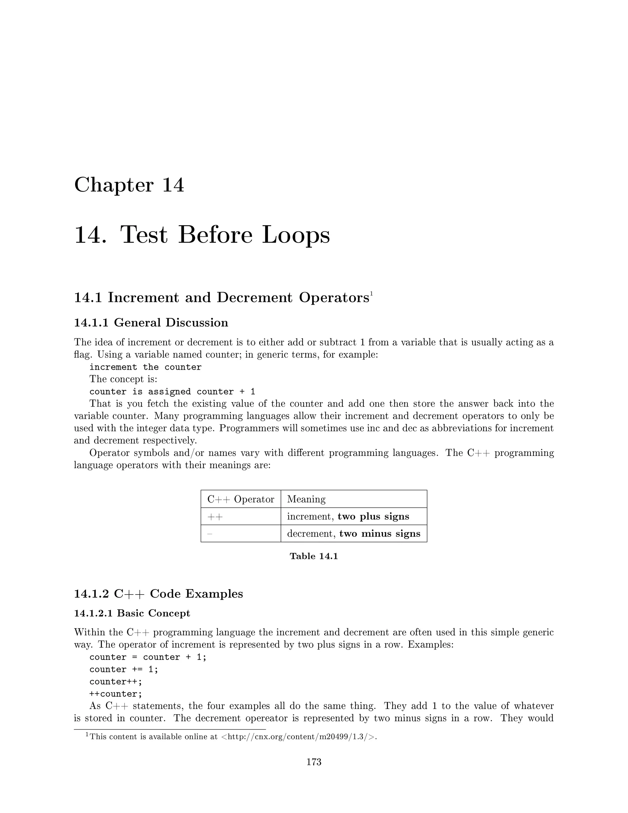 Chapter 14
14. Test Before Loops
14.1 Increment and Decrement Operators1
14.1.1 General Discussion
The idea of increment or decrement is to either add or subtract 1 from a variable that is usually acting as a
ag. Using a variable named counter; in generic terms, for example:
increment the counter
The concept is:
counter is assigned counter + 1
That is you fetch the existing value of the counter and add one then store the answer back into the
variable counter. Many programming languages allow their increment and decrement operators to only be
used with the integer data type. Programmers will sometimes use inc and dec as abbreviations for increment
and decrement respectively.
Operator symbols and/or names vary with dierent programming languages. The C++ programming
language operators with their meanings are:
C++ Operator Meaning
++ increment, two plus signs
 decrement, two minus signs
Table 14.1
14.1.2 C++ Code Examples
14.1.2.1 Basic Concept
Within the C++ programming language the increment and decrement are often used in this simple generic
way. The operator of increment is represented by two plus signs in a row. Examples:
counter = counter + 1;
counter += 1;
counter++;
++counter;
As C++ statements, the four examples all do the same thing. They add 1 to the value of whatever
is stored in counter. The decrement opereator is represented by two minus signs in a row. They would
1This content is available online at http://cnx.org/content/m20499/1.3/.
173
 