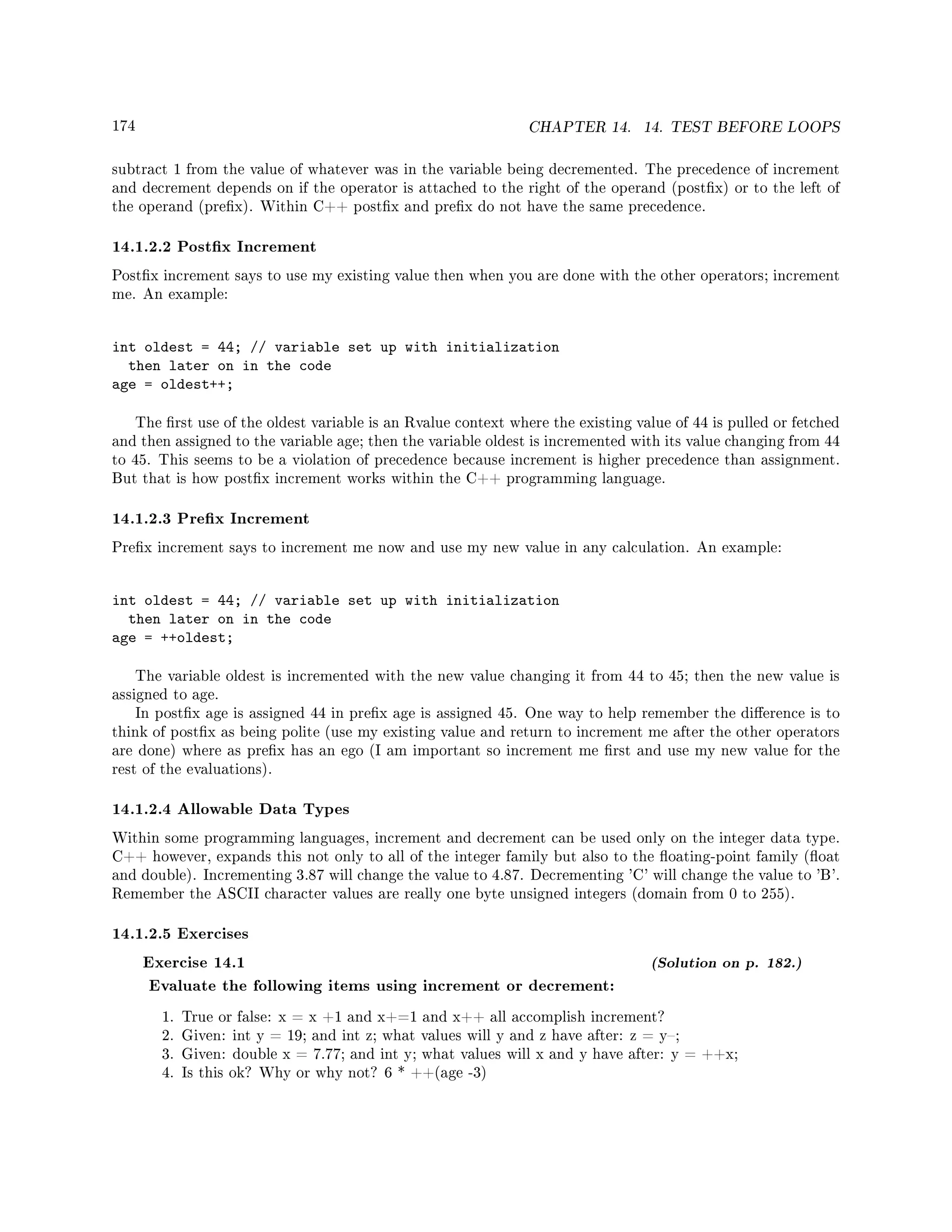 174 CHAPTER 14. 14. TEST BEFORE LOOPS
subtract 1 from the value of whatever was in the variable being decremented. The precedence of increment
and decrement depends on if the operator is attached to the right of the operand (postx) or to the left of
the operand (prex). Within C++ postx and prex do not have the same precedence.
14.1.2.2 Postx Increment
Postx increment says to use my existing value then when you are done with the other operators; increment
me. An example:
int oldest = 44; // variable set up with initialization
then later on in the code
age = oldest++;
The rst use of the oldest variable is an Rvalue context where the existing value of 44 is pulled or fetched
and then assigned to the variable age; then the variable oldest is incremented with its value changing from 44
to 45. This seems to be a violation of precedence because increment is higher precedence than assignment.
But that is how postx increment works within the C++ programming language.
14.1.2.3 Prex Increment
Prex increment says to increment me now and use my new value in any calculation. An example:
int oldest = 44; // variable set up with initialization
then later on in the code
age = ++oldest;
The variable oldest is incremented with the new value changing it from 44 to 45; then the new value is
assigned to age.
In postx age is assigned 44 in prex age is assigned 45. One way to help remember the dierence is to
think of postx as being polite (use my existing value and return to increment me after the other operators
are done) where as prex has an ego (I am important so increment me rst and use my new value for the
rest of the evaluations).
14.1.2.4 Allowable Data Types
Within some programming languages, increment and decrement can be used only on the integer data type.
C++ however, expands this not only to all of the integer family but also to the oating-point family (oat
and double). Incrementing 3.87 will change the value to 4.87. Decrementing 'C' will change the value to 'B'.
Remember the ASCII character values are really one byte unsigned integers (domain from 0 to 255).
14.1.2.5 Exercises
Exercise 14.1 (Solution on p. 182.)
Evaluate the following items using increment or decrement:
1. True or false: x = x +1 and x+=1 and x++ all accomplish increment?
2. Given: int y = 19; and int z; what values will y and z have after: z = y;
3. Given: double x = 7.77; and int y; what values will x and y have after: y = ++x;
4. Is this ok? Why or why not? 6 * ++(age -3)
 