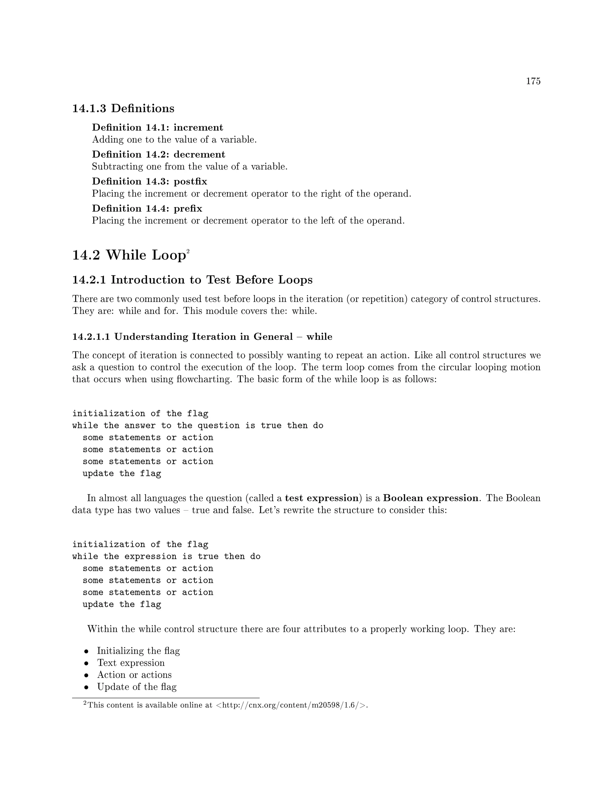 175
14.1.3 Denitions
Denition 14.1: increment
Adding one to the value of a variable.
Denition 14.2: decrement
Subtracting one from the value of a variable.
Denition 14.3: postx
Placing the increment or decrement operator to the right of the operand.
Denition 14.4: prex
Placing the increment or decrement operator to the left of the operand.
14.2 While Loop2
14.2.1 Introduction to Test Before Loops
There are two commonly used test before loops in the iteration (or repetition) category of control structures.
They are: while and for. This module covers the: while.
14.2.1.1 Understanding Iteration in General  while
The concept of iteration is connected to possibly wanting to repeat an action. Like all control structures we
ask a question to control the execution of the loop. The term loop comes from the circular looping motion
that occurs when using owcharting. The basic form of the while loop is as follows:
initialization of the flag
while the answer to the question is true then do
some statements or action
some statements or action
some statements or action
update the flag
In almost all languages the question (called a test expression) is a Boolean expression. The Boolean
data type has two values  true and false. Let's rewrite the structure to consider this:
initialization of the flag
while the expression is true then do
some statements or action
some statements or action
some statements or action
update the flag
Within the while control structure there are four attributes to a properly working loop. They are:
• Initializing the ag
• Text expression
• Action or actions
• Update of the ag
2This content is available online at http://cnx.org/content/m20598/1.6/.
 