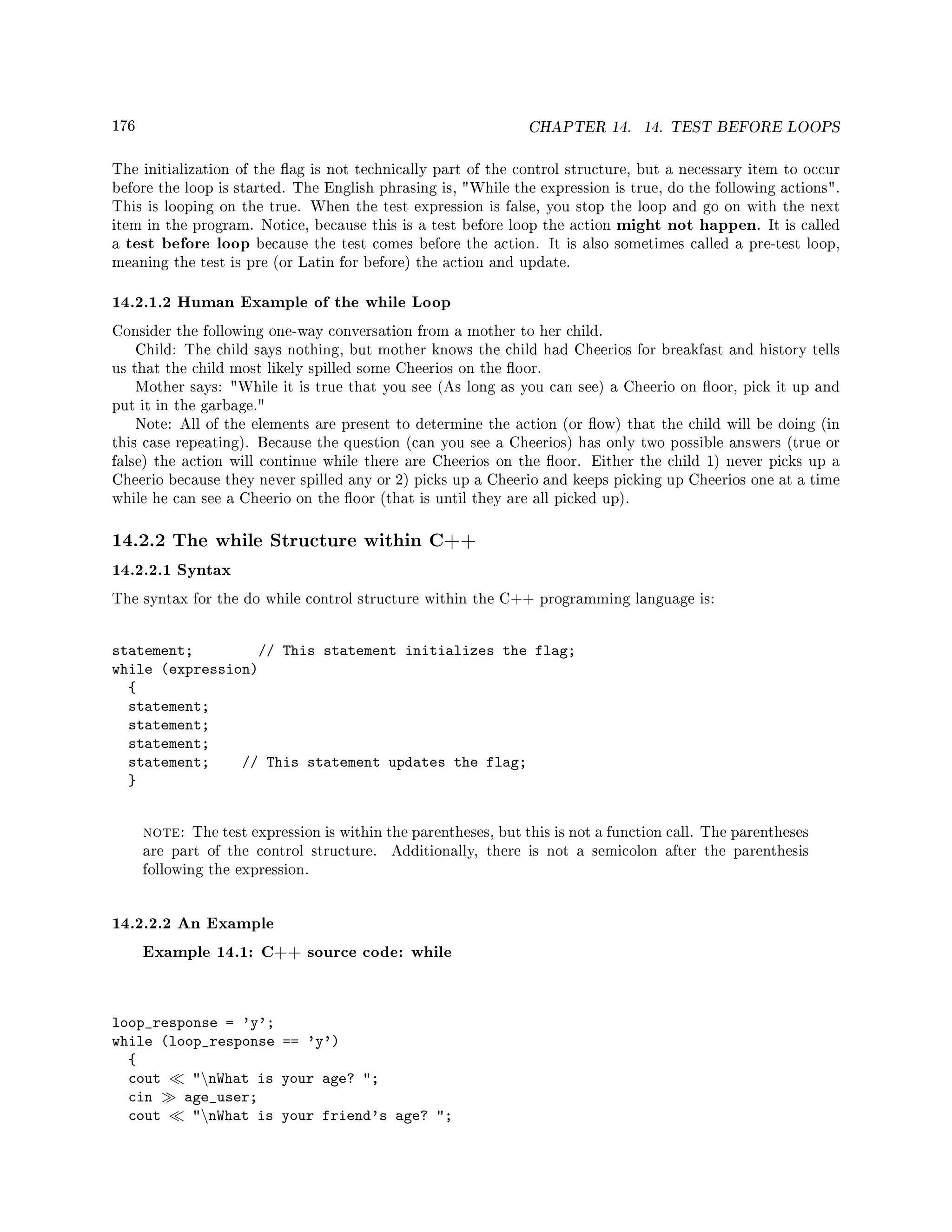 176 CHAPTER 14. 14. TEST BEFORE LOOPS
The initialization of the ag is not technically part of the control structure, but a necessary item to occur
before the loop is started. The English phrasing is, While the expression is true, do the following actions.
This is looping on the true. When the test expression is false, you stop the loop and go on with the next
item in the program. Notice, because this is a test before loop the action might not happen. It is called
a test before loop because the test comes before the action. It is also sometimes called a pre-test loop,
meaning the test is pre (or Latin for before) the action and update.
14.2.1.2 Human Example of the while Loop
Consider the following one-way conversation from a mother to her child.
Child: The child says nothing, but mother knows the child had Cheerios for breakfast and history tells
us that the child most likely spilled some Cheerios on the oor.
Mother says: While it is true that you see (As long as you can see) a Cheerio on oor, pick it up and
put it in the garbage.
Note: All of the elements are present to determine the action (or ow) that the child will be doing (in
this case repeating). Because the question (can you see a Cheerios) has only two possible answers (true or
false) the action will continue while there are Cheerios on the oor. Either the child 1) never picks up a
Cheerio because they never spilled any or 2) picks up a Cheerio and keeps picking up Cheerios one at a time
while he can see a Cheerio on the oor (that is until they are all picked up).
14.2.2 The while Structure within C++
14.2.2.1 Syntax
The syntax for the do while control structure within the C++ programming language is:
statement; // This statement initializes the flag;
while (expression)
{
statement;
statement;
statement;
statement; // This statement updates the flag;
}
note: The test expression is within the parentheses, but this is not a function call. The parentheses
are part of the control structure. Additionally, there is not a semicolon after the parenthesis
following the expression.
14.2.2.2 An Example
Example 14.1: C++ source code: while
loop_response = 'y';
while (loop_response == 'y')
{
cout nWhat is your age? ;
cin age_user;
cout nWhat is your friend's age? ;
 