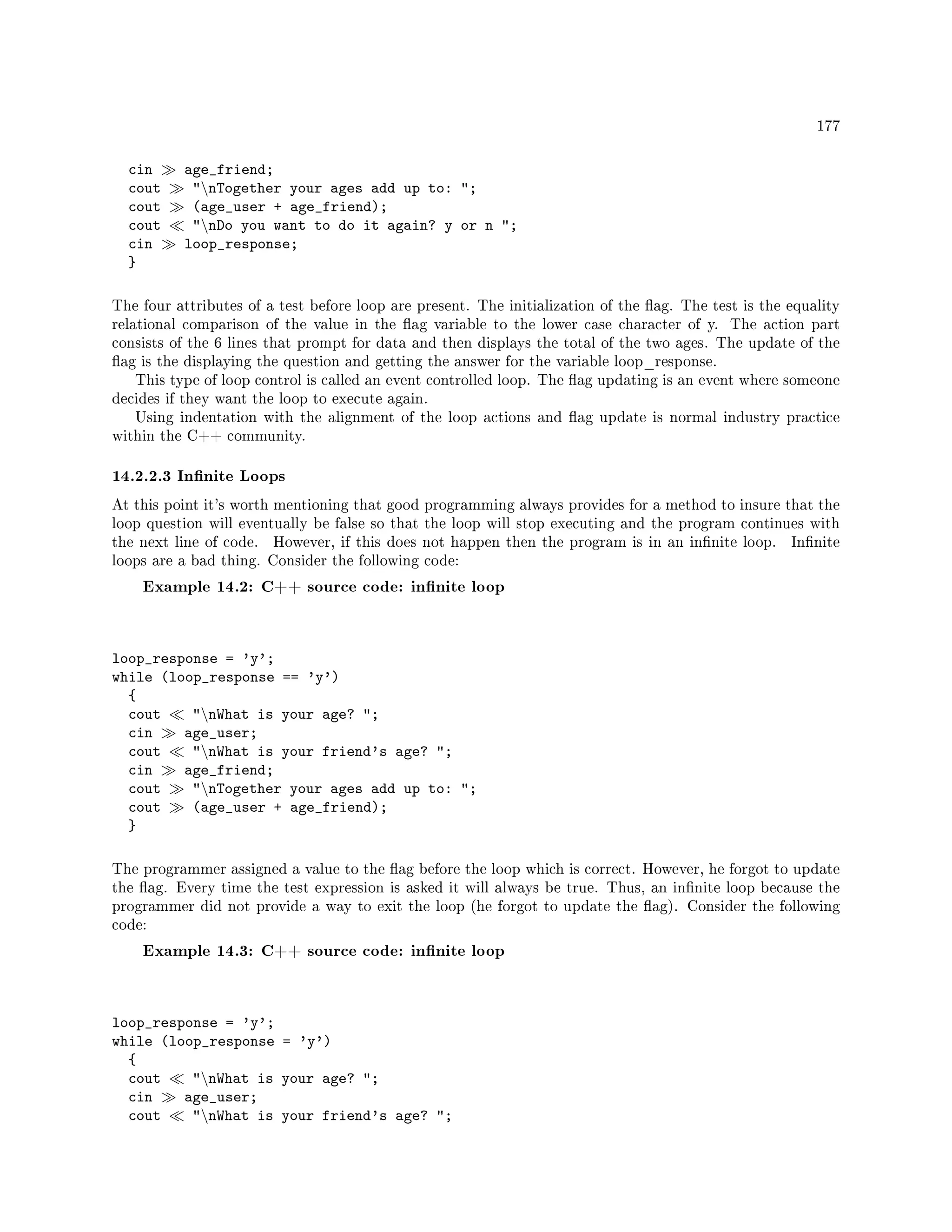177
cin age_friend;
cout nTogether your ages add up to: ;
cout (age_user + age_friend);
cout nDo you want to do it again? y or n ;
cin loop_response;
}
The four attributes of a test before loop are present. The initialization of the ag. The test is the equality
relational comparison of the value in the ag variable to the lower case character of y. The action part
consists of the 6 lines that prompt for data and then displays the total of the two ages. The update of the
ag is the displaying the question and getting the answer for the variable loop_response.
This type of loop control is called an event controlled loop. The ag updating is an event where someone
decides if they want the loop to execute again.
Using indentation with the alignment of the loop actions and ag update is normal industry practice
within the C++ community.
14.2.2.3 Innite Loops
At this point it's worth mentioning that good programming always provides for a method to insure that the
loop question will eventually be false so that the loop will stop executing and the program continues with
the next line of code. However, if this does not happen then the program is in an innite loop. Innite
loops are a bad thing. Consider the following code:
Example 14.2: C++ source code: innite loop
loop_response = 'y';
while (loop_response == 'y')
{
cout nWhat is your age? ;
cin age_user;
cout nWhat is your friend's age? ;
cin age_friend;
cout nTogether your ages add up to: ;
cout (age_user + age_friend);
}
The programmer assigned a value to the ag before the loop which is correct. However, he forgot to update
the ag. Every time the test expression is asked it will always be true. Thus, an innite loop because the
programmer did not provide a way to exit the loop (he forgot to update the ag). Consider the following
code:
Example 14.3: C++ source code: innite loop
loop_response = 'y';
while (loop_response = 'y')
{
cout nWhat is your age? ;
cin age_user;
cout nWhat is your friend's age? ;
 