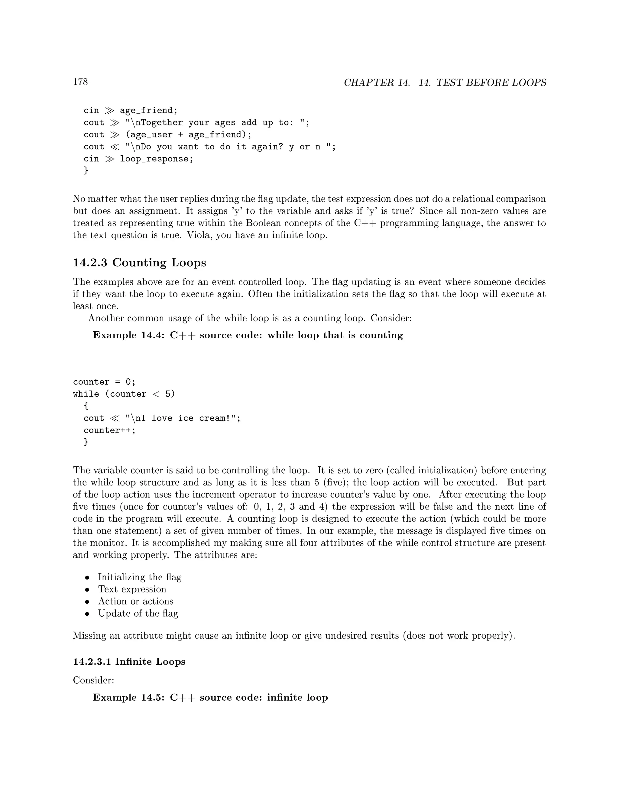 178 CHAPTER 14. 14. TEST BEFORE LOOPS
cin age_friend;
cout nTogether your ages add up to: ;
cout (age_user + age_friend);
cout nDo you want to do it again? y or n ;
cin loop_response;
}
No matter what the user replies during the ag update, the test expression does not do a relational comparison
but does an assignment. It assigns 'y' to the variable and asks if 'y' is true? Since all non-zero values are
treated as representing true within the Boolean concepts of the C++ programming language, the answer to
the text question is true. Viola, you have an innite loop.
14.2.3 Counting Loops
The examples above are for an event controlled loop. The ag updating is an event where someone decides
if they want the loop to execute again. Often the initialization sets the ag so that the loop will execute at
least once.
Another common usage of the while loop is as a counting loop. Consider:
Example 14.4: C++ source code: while loop that is counting
counter = 0;
while (counter  5)
{
cout nI love ice cream!;
counter++;
}
The variable counter is said to be controlling the loop. It is set to zero (called initialization) before entering
the while loop structure and as long as it is less than 5 (ve); the loop action will be executed. But part
of the loop action uses the increment operator to increase counter's value by one. After executing the loop
ve times (once for counter's values of: 0, 1, 2, 3 and 4) the expression will be false and the next line of
code in the program will execute. A counting loop is designed to execute the action (which could be more
than one statement) a set of given number of times. In our example, the message is displayed ve times on
the monitor. It is accomplished my making sure all four attributes of the while control structure are present
and working properly. The attributes are:
• Initializing the ag
• Text expression
• Action or actions
• Update of the ag
Missing an attribute might cause an innite loop or give undesired results (does not work properly).
14.2.3.1 Innite Loops
Consider:
Example 14.5: C++ source code: innite loop
 
