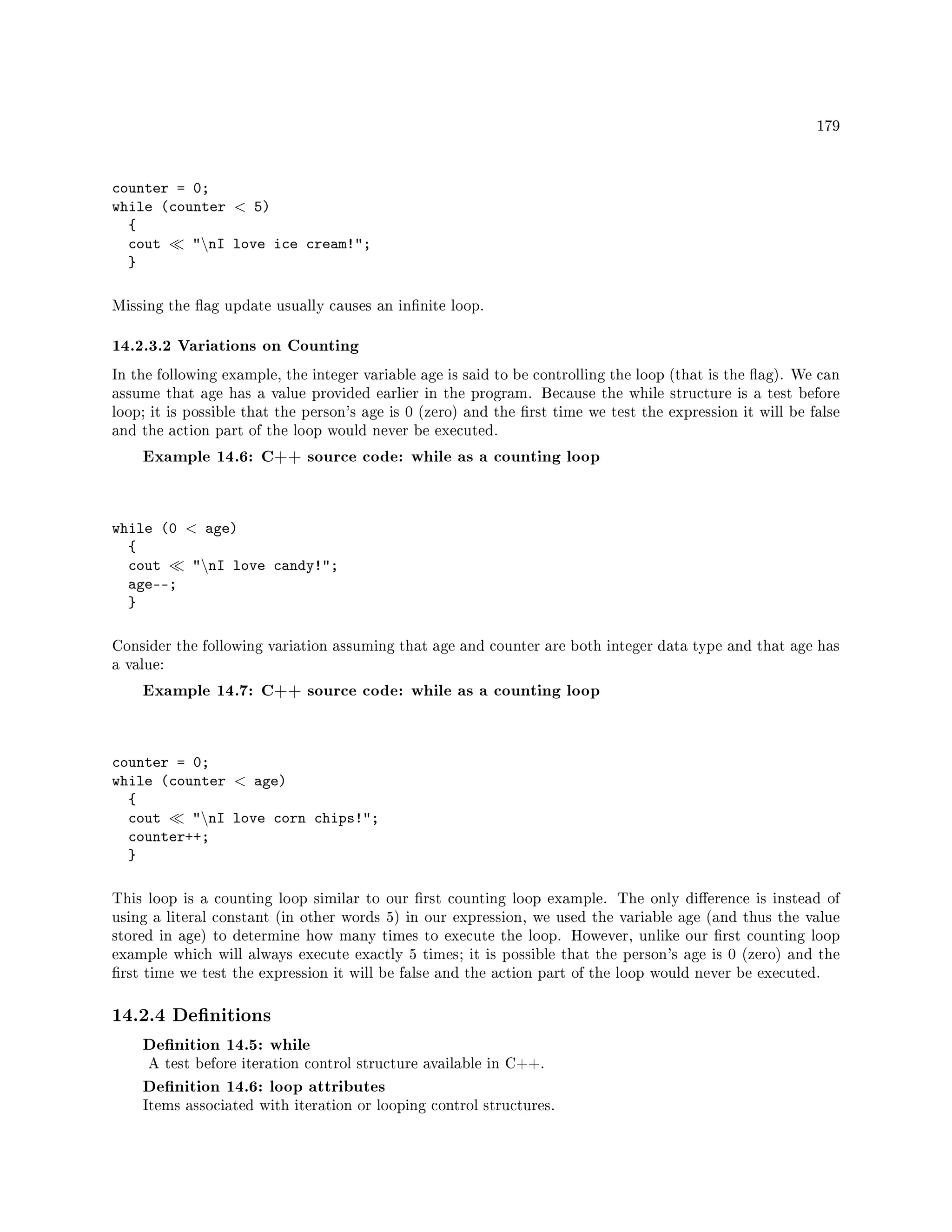 179
counter = 0;
while (counter  5)
{
cout nI love ice cream!;
}
Missing the ag update usually causes an innite loop.
14.2.3.2 Variations on Counting
In the following example, the integer variable age is said to be controlling the loop (that is the ag). We can
assume that age has a value provided earlier in the program. Because the while structure is a test before
loop; it is possible that the person's age is 0 (zero) and the rst time we test the expression it will be false
and the action part of the loop would never be executed.
Example 14.6: C++ source code: while as a counting loop
while (0  age)
{
cout nI love candy!;
age--;
}
Consider the following variation assuming that age and counter are both integer data type and that age has
a value:
Example 14.7: C++ source code: while as a counting loop
counter = 0;
while (counter  age)
{
cout nI love corn chips!;
counter++;
}
This loop is a counting loop similar to our rst counting loop example. The only dierence is instead of
using a literal constant (in other words 5) in our expression, we used the variable age (and thus the value
stored in age) to determine how many times to execute the loop. However, unlike our rst counting loop
example which will always execute exactly 5 times; it is possible that the person's age is 0 (zero) and the
rst time we test the expression it will be false and the action part of the loop would never be executed.
14.2.4 Denitions
Denition 14.5: while
A test before iteration control structure available in C++.
Denition 14.6: loop attributes
Items associated with iteration or looping control structures.
 