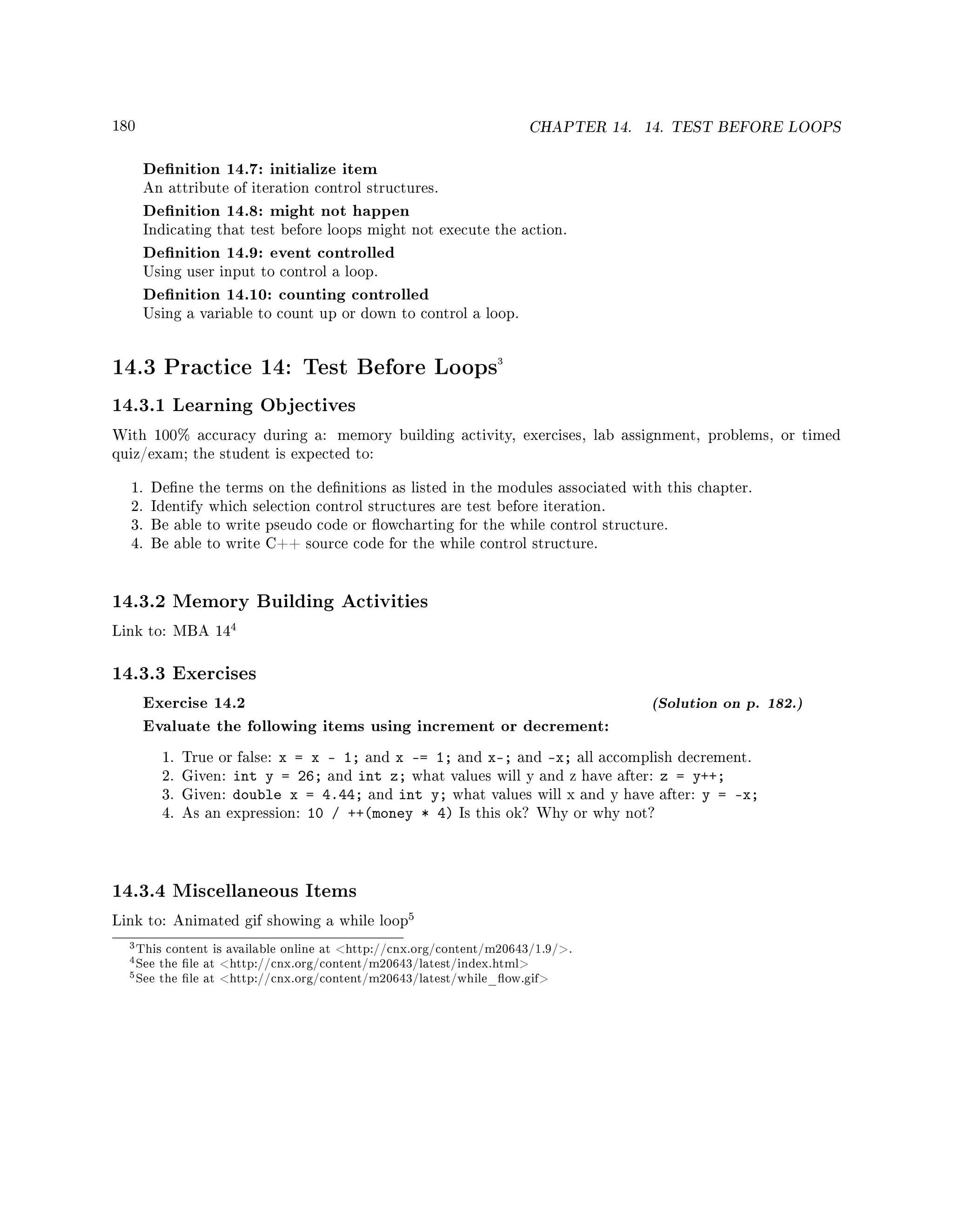 180 CHAPTER 14. 14. TEST BEFORE LOOPS
Denition 14.7: initialize item
An attribute of iteration control structures.
Denition 14.8: might not happen
Indicating that test before loops might not execute the action.
Denition 14.9: event controlled
Using user input to control a loop.
Denition 14.10: counting controlled
Using a variable to count up or down to control a loop.
14.3 Practice 14: Test Before Loops3
14.3.1 Learning Objectives
With 100% accuracy during a: memory building activity, exercises, lab assignment, problems, or timed
quiz/exam; the student is expected to:
1. Dene the terms on the denitions as listed in the modules associated with this chapter.
2. Identify which selection control structures are test before iteration.
3. Be able to write pseudo code or owcharting for the while control structure.
4. Be able to write C++ source code for the while control structure.
14.3.2 Memory Building Activities
Link to: MBA 14
4
14.3.3 Exercises
Exercise 14.2 (Solution on p. 182.)
Evaluate the following items using increment or decrement:
1. True or false: x = x - 1; and x -= 1; and x; and x; all accomplish decrement.
2. Given: int y = 26; and int z; what values will y and z have after: z = y++;
3. Given: double x = 4.44; and int y; what values will x and y have after: y = x;
4. As an expression: 10 / ++(money * 4) Is this ok? Why or why not?
14.3.4 Miscellaneous Items
Link to: Animated gif showing a while loop
5
3This content is available online at http://cnx.org/content/m20643/1.9/.
4See the le at http://cnx.org/content/m20643/latest/index.html
5See the le at http://cnx.org/content/m20643/latest/while_ow.gif
 