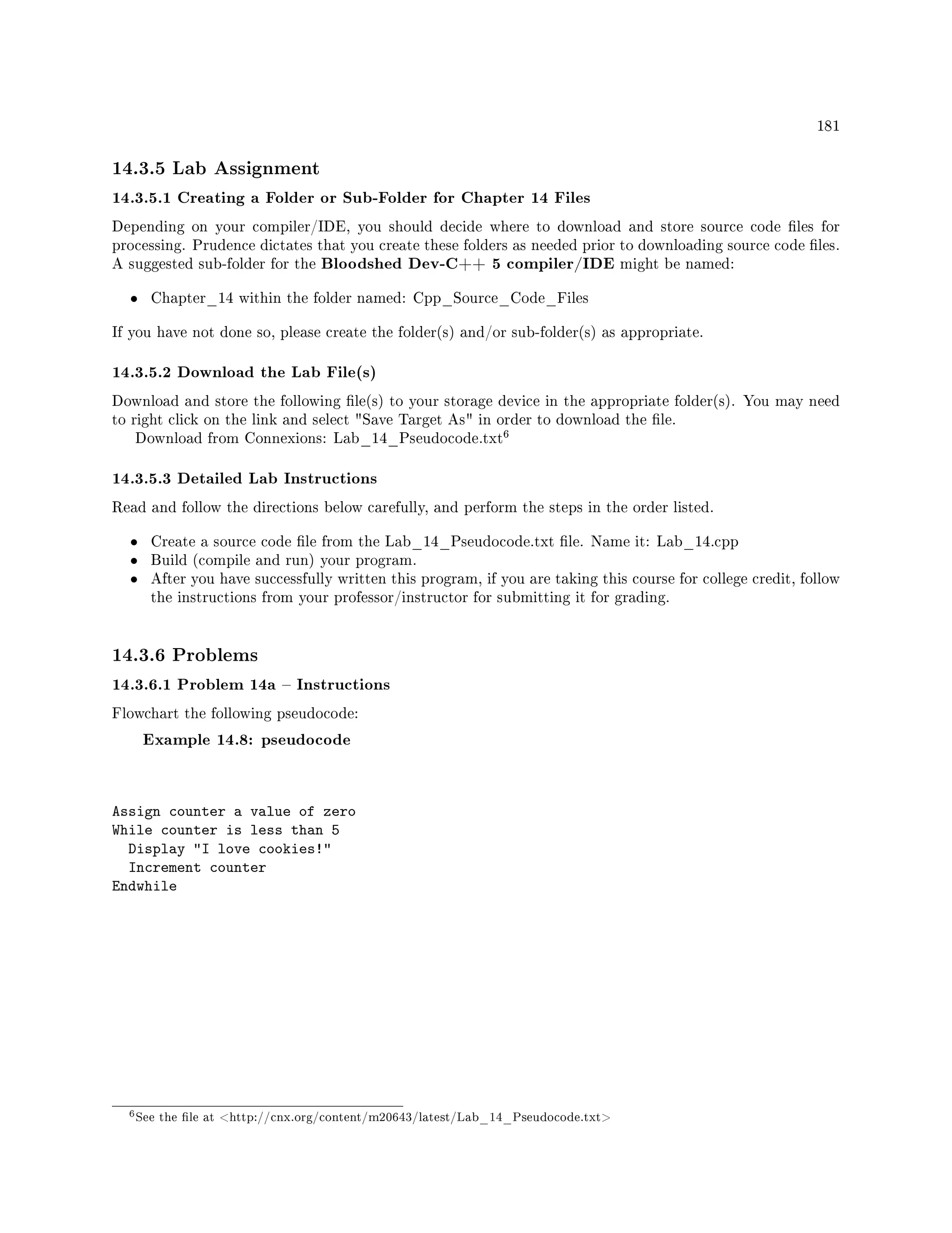 181
14.3.5 Lab Assignment
14.3.5.1 Creating a Folder or Sub-Folder for Chapter 14 Files
Depending on your compiler/IDE, you should decide where to download and store source code les for
processing. Prudence dictates that you create these folders as needed prior to downloading source code les.
A suggested sub-folder for the Bloodshed Dev-C++ 5 compiler/IDE might be named:
• Chapter_14 within the folder named: Cpp_Source_Code_Files
If you have not done so, please create the folder(s) and/or sub-folder(s) as appropriate.
14.3.5.2 Download the Lab File(s)
Download and store the following le(s) to your storage device in the appropriate folder(s). You may need
to right click on the link and select Save Target As in order to download the le.
Download from Connexions: Lab_14_Pseudocode.txt
6
14.3.5.3 Detailed Lab Instructions
Read and follow the directions below carefully, and perform the steps in the order listed.
• Create a source code le from the Lab_14_Pseudocode.txt le. Name it: Lab_14.cpp
• Build (compile and run) your program.
• After you have successfully written this program, if you are taking this course for college credit, follow
the instructions from your professor/instructor for submitting it for grading.
14.3.6 Problems
14.3.6.1 Problem 14a  Instructions
Flowchart the following pseudocode:
Example 14.8: pseudocode
Assign counter a value of zero
While counter is less than 5
Display I love cookies!
Increment counter
Endwhile
6See the le at http://cnx.org/content/m20643/latest/Lab_14_Pseudocode.txt
 