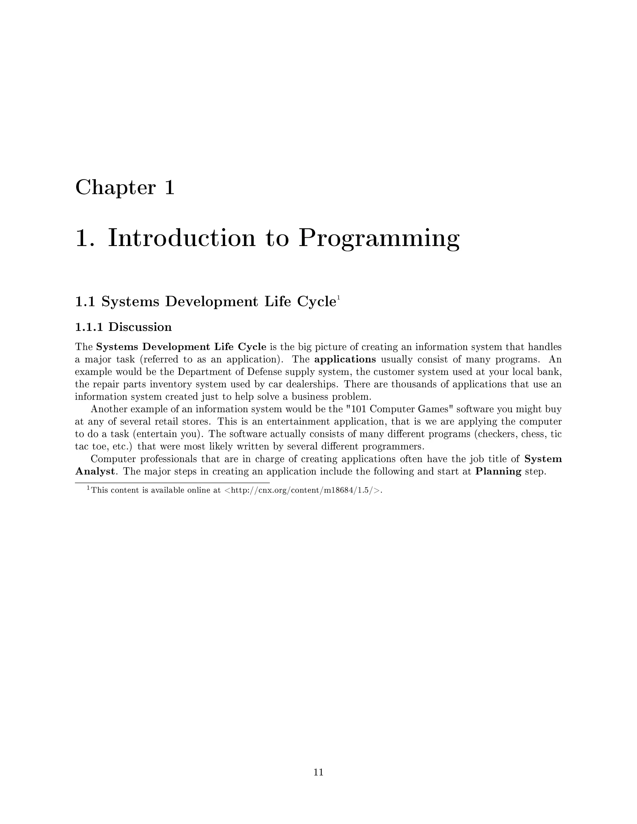 Chapter 1
1. Introduction to Programming
1.1 Systems Development Life Cycle1
1.1.1 Discussion
The Systems Development Life Cycle is the big picture of creating an information system that handles
a major task (referred to as an application). The applications usually consist of many programs. An
example would be the Department of Defense supply system, the customer system used at your local bank,
the repair parts inventory system used by car dealerships. There are thousands of applications that use an
information system created just to help solve a business problem.
Another example of an information system would be the 101 Computer Games software you might buy
at any of several retail stores. This is an entertainment application, that is we are applying the computer
to do a task (entertain you). The software actually consists of many dierent programs (checkers, chess, tic
tac toe, etc.) that were most likely written by several dierent programmers.
Computer professionals that are in charge of creating applications often have the job title of System
Analyst. The major steps in creating an application include the following and start at Planning step.
1This content is available online at http://cnx.org/content/m18684/1.5/.
11
 