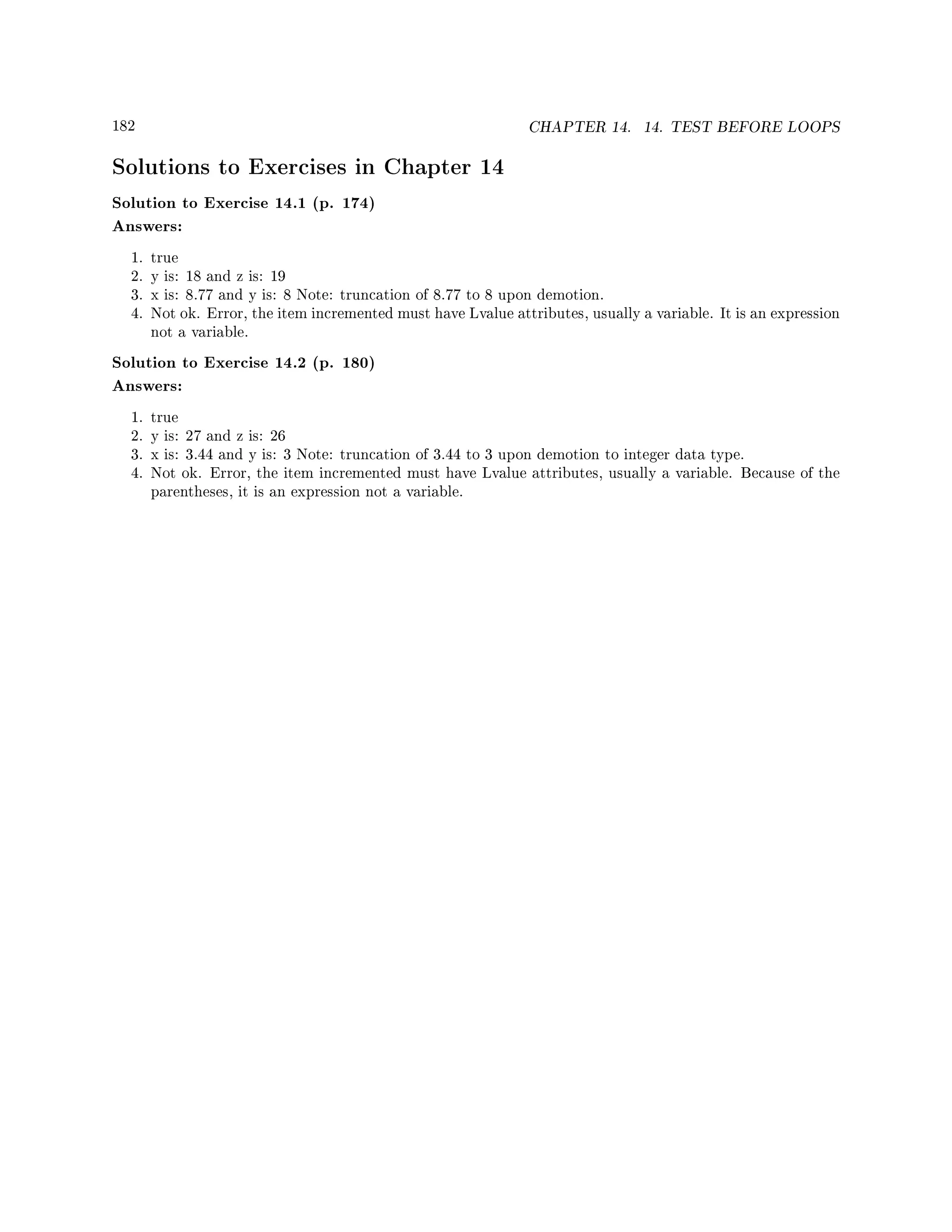 182 CHAPTER 14. 14. TEST BEFORE LOOPS
Solutions to Exercises in Chapter 14
Solution to Exercise 14.1 (p. 174)
Answers:
1. true
2. y is: 18 and z is: 19
3. x is: 8.77 and y is: 8 Note: truncation of 8.77 to 8 upon demotion.
4. Not ok. Error, the item incremented must have Lvalue attributes, usually a variable. It is an expression
not a variable.
Solution to Exercise 14.2 (p. 180)
Answers:
1. true
2. y is: 27 and z is: 26
3. x is: 3.44 and y is: 3 Note: truncation of 3.44 to 3 upon demotion to integer data type.
4. Not ok. Error, the item incremented must have Lvalue attributes, usually a variable. Because of the
parentheses, it is an expression not a variable.
 