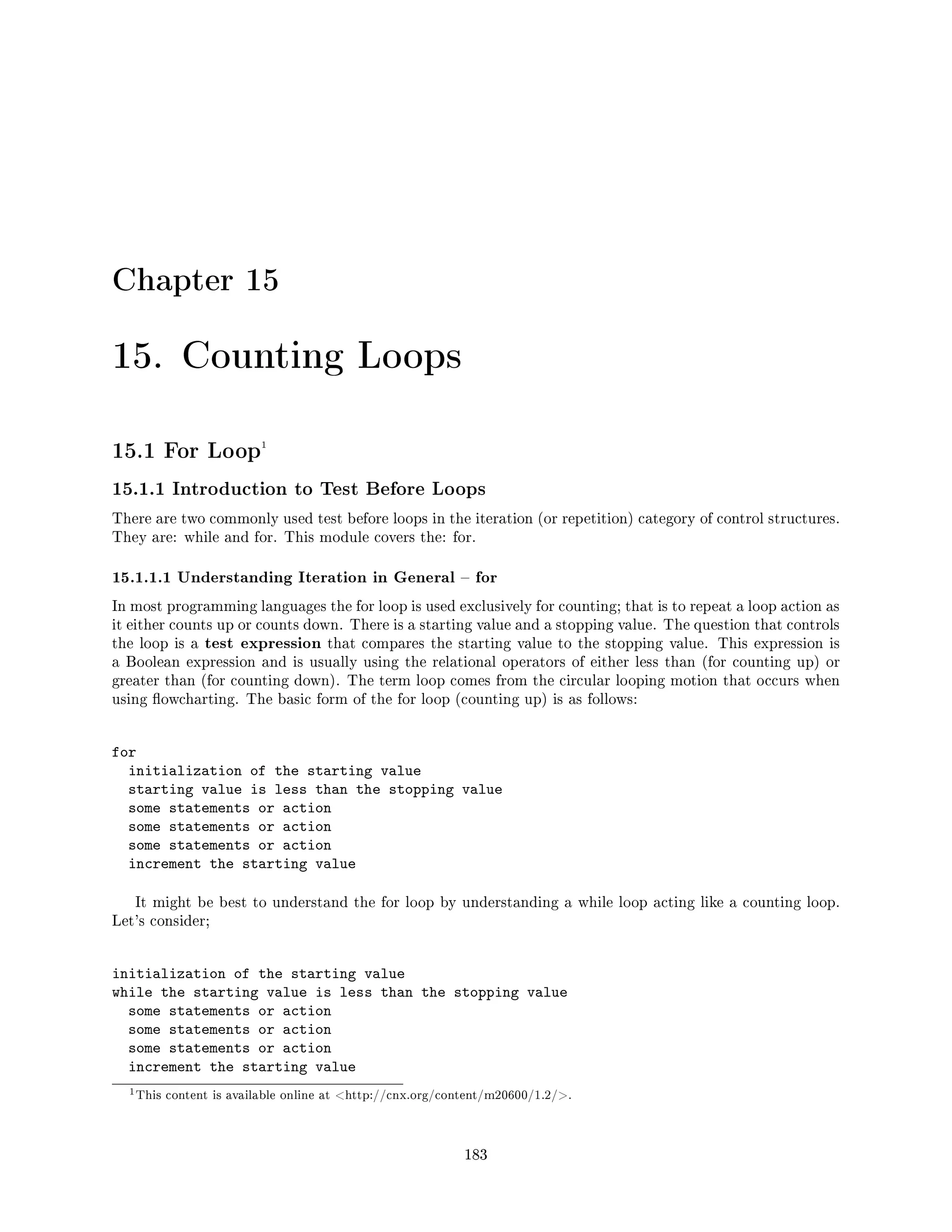 Chapter 15
15. Counting Loops
15.1 For Loop1
15.1.1 Introduction to Test Before Loops
There are two commonly used test before loops in the iteration (or repetition) category of control structures.
They are: while and for. This module covers the: for.
15.1.1.1 Understanding Iteration in General  for
In most programming languages the for loop is used exclusively for counting; that is to repeat a loop action as
it either counts up or counts down. There is a starting value and a stopping value. The question that controls
the loop is a test expression that compares the starting value to the stopping value. This expression is
a Boolean expression and is usually using the relational operators of either less than (for counting up) or
greater than (for counting down). The term loop comes from the circular looping motion that occurs when
using owcharting. The basic form of the for loop (counting up) is as follows:
for
initialization of the starting value
starting value is less than the stopping value
some statements or action
some statements or action
some statements or action
increment the starting value
It might be best to understand the for loop by understanding a while loop acting like a counting loop.
Let's consider;
initialization of the starting value
while the starting value is less than the stopping value
some statements or action
some statements or action
some statements or action
increment the starting value
1This content is available online at http://cnx.org/content/m20600/1.2/.
183
 