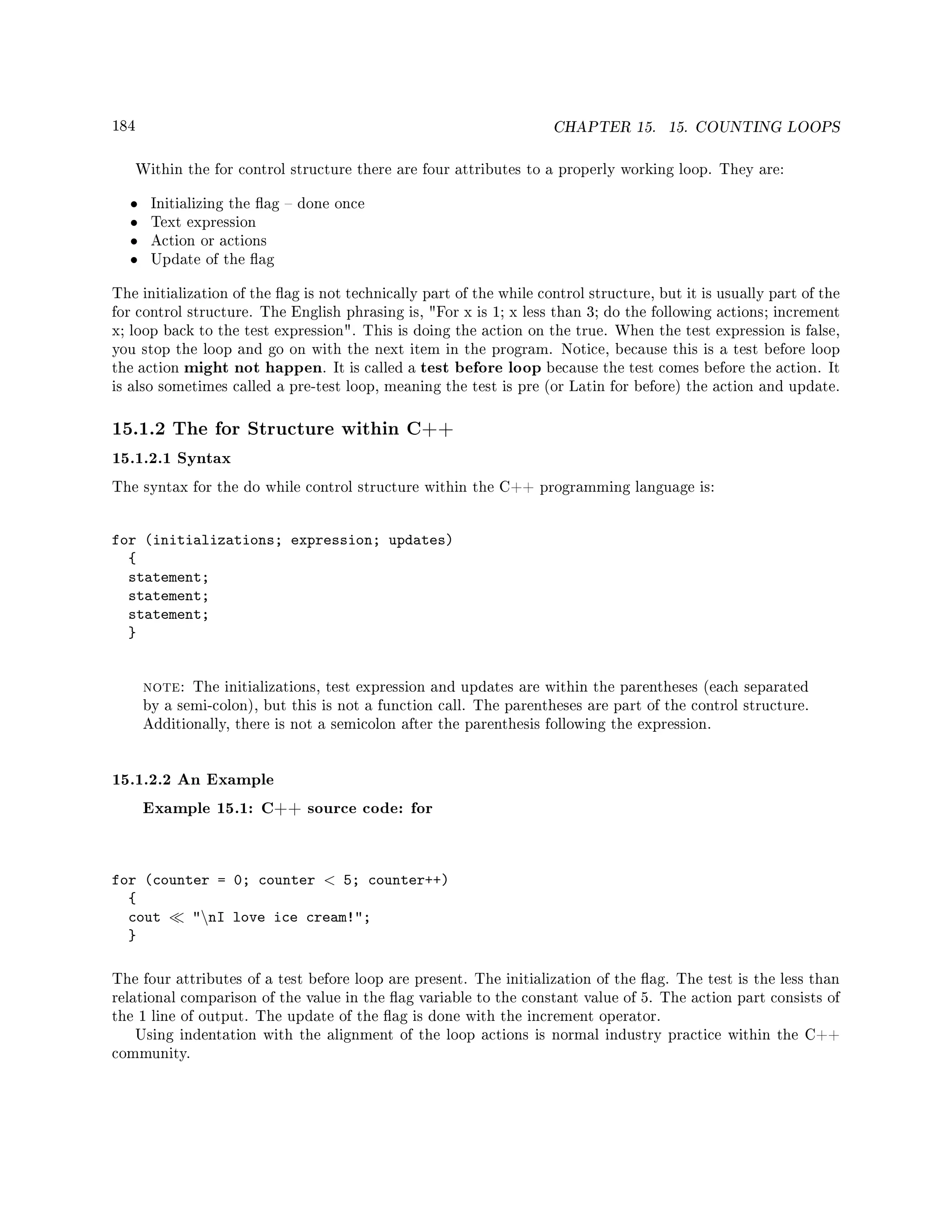 184 CHAPTER 15. 15. COUNTING LOOPS
Within the for control structure there are four attributes to a properly working loop. They are:
• Initializing the ag  done once
• Text expression
• Action or actions
• Update of the ag
The initialization of the ag is not technically part of the while control structure, but it is usually part of the
for control structure. The English phrasing is, For x is 1; x less than 3; do the following actions; increment
x; loop back to the test expression. This is doing the action on the true. When the test expression is false,
you stop the loop and go on with the next item in the program. Notice, because this is a test before loop
the action might not happen. It is called a test before loop because the test comes before the action. It
is also sometimes called a pre-test loop, meaning the test is pre (or Latin for before) the action and update.
15.1.2 The for Structure within C++
15.1.2.1 Syntax
The syntax for the do while control structure within the C++ programming language is:
for (initializations; expression; updates)
{
statement;
statement;
statement;
}
note: The initializations, test expression and updates are within the parentheses (each separated
by a semi-colon), but this is not a function call. The parentheses are part of the control structure.
Additionally, there is not a semicolon after the parenthesis following the expression.
15.1.2.2 An Example
Example 15.1: C++ source code: for
for (counter = 0; counter  5; counter++)
{
cout nI love ice cream!;
}
The four attributes of a test before loop are present. The initialization of the ag. The test is the less than
relational comparison of the value in the ag variable to the constant value of 5. The action part consists of
the 1 line of output. The update of the ag is done with the increment operator.
Using indentation with the alignment of the loop actions is normal industry practice within the C++
community.
 