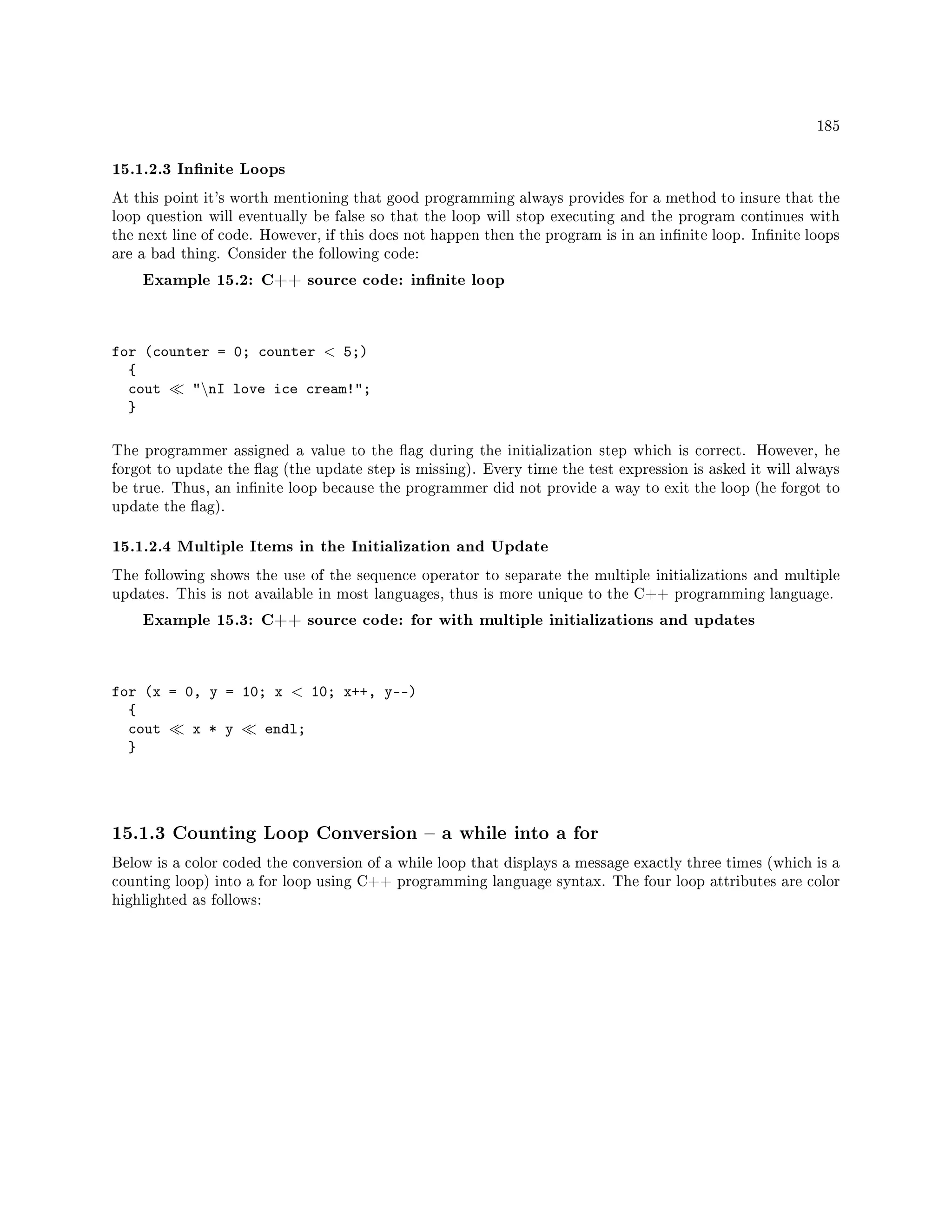 185
15.1.2.3 Innite Loops
At this point it's worth mentioning that good programming always provides for a method to insure that the
loop question will eventually be false so that the loop will stop executing and the program continues with
the next line of code. However, if this does not happen then the program is in an innite loop. Innite loops
are a bad thing. Consider the following code:
Example 15.2: C++ source code: innite loop
for (counter = 0; counter  5;)
{
cout nI love ice cream!;
}
The programmer assigned a value to the ag during the initialization step which is correct. However, he
forgot to update the ag (the update step is missing). Every time the test expression is asked it will always
be true. Thus, an innite loop because the programmer did not provide a way to exit the loop (he forgot to
update the ag).
15.1.2.4 Multiple Items in the Initialization and Update
The following shows the use of the sequence operator to separate the multiple initializations and multiple
updates. This is not available in most languages, thus is more unique to the C++ programming language.
Example 15.3: C++ source code: for with multiple initializations and updates
for (x = 0, y = 10; x  10; x++, y--)
{
cout x * y endl;
}
15.1.3 Counting Loop Conversion  a while into a for
Below is a color coded the conversion of a while loop that displays a message exactly three times (which is a
counting loop) into a for loop using C++ programming language syntax. The four loop attributes are color
highlighted as follows:
 