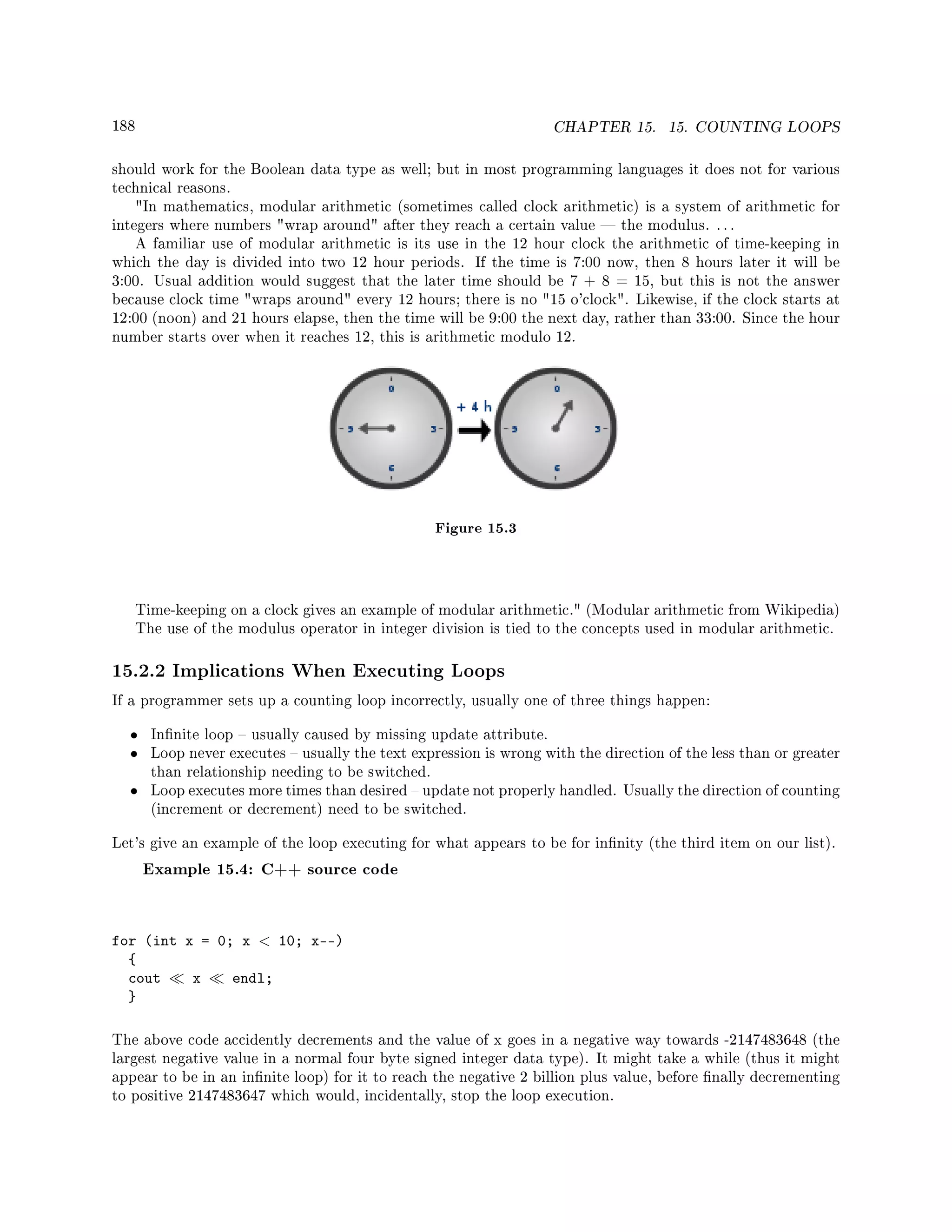 188 CHAPTER 15. 15. COUNTING LOOPS
should work for the Boolean data type as well; but in most programming languages it does not for various
technical reasons.
In mathematics, modular arithmetic (sometimes called clock arithmetic) is a system of arithmetic for
integers where numbers wrap around after they reach a certain value  the modulus. . . .
A familiar use of modular arithmetic is its use in the 12 hour clock the arithmetic of time-keeping in
which the day is divided into two 12 hour periods. If the time is 7:00 now, then 8 hours later it will be
3:00. Usual addition would suggest that the later time should be 7 + 8 = 15, but this is not the answer
because clock time wraps around every 12 hours; there is no 15 o'clock. Likewise, if the clock starts at
12:00 (noon) and 21 hours elapse, then the time will be 9:00 the next day, rather than 33:00. Since the hour
number starts over when it reaches 12, this is arithmetic modulo 12.
Figure 15.3
Time-keeping on a clock gives an example of modular arithmetic. (Modular arithmetic from Wikipedia)
The use of the modulus operator in integer division is tied to the concepts used in modular arithmetic.
15.2.2 Implications When Executing Loops
If a programmer sets up a counting loop incorrectly, usually one of three things happen:
• Innite loop  usually caused by missing update attribute.
• Loop never executes  usually the text expression is wrong with the direction of the less than or greater
than relationship needing to be switched.
• Loop executes more times than desired  update not properly handled. Usually the direction of counting
(increment or decrement) need to be switched.
Let's give an example of the loop executing for what appears to be for innity (the third item on our list).
Example 15.4: C++ source code
for (int x = 0; x  10; x--)
{
cout x endl;
}
The above code accidently decrements and the value of x goes in a negative way towards -2147483648 (the
largest negative value in a normal four byte signed integer data type). It might take a while (thus it might
appear to be in an innite loop) for it to reach the negative 2 billion plus value, before nally decrementing
to positive 2147483647 which would, incidentally, stop the loop execution.
 
