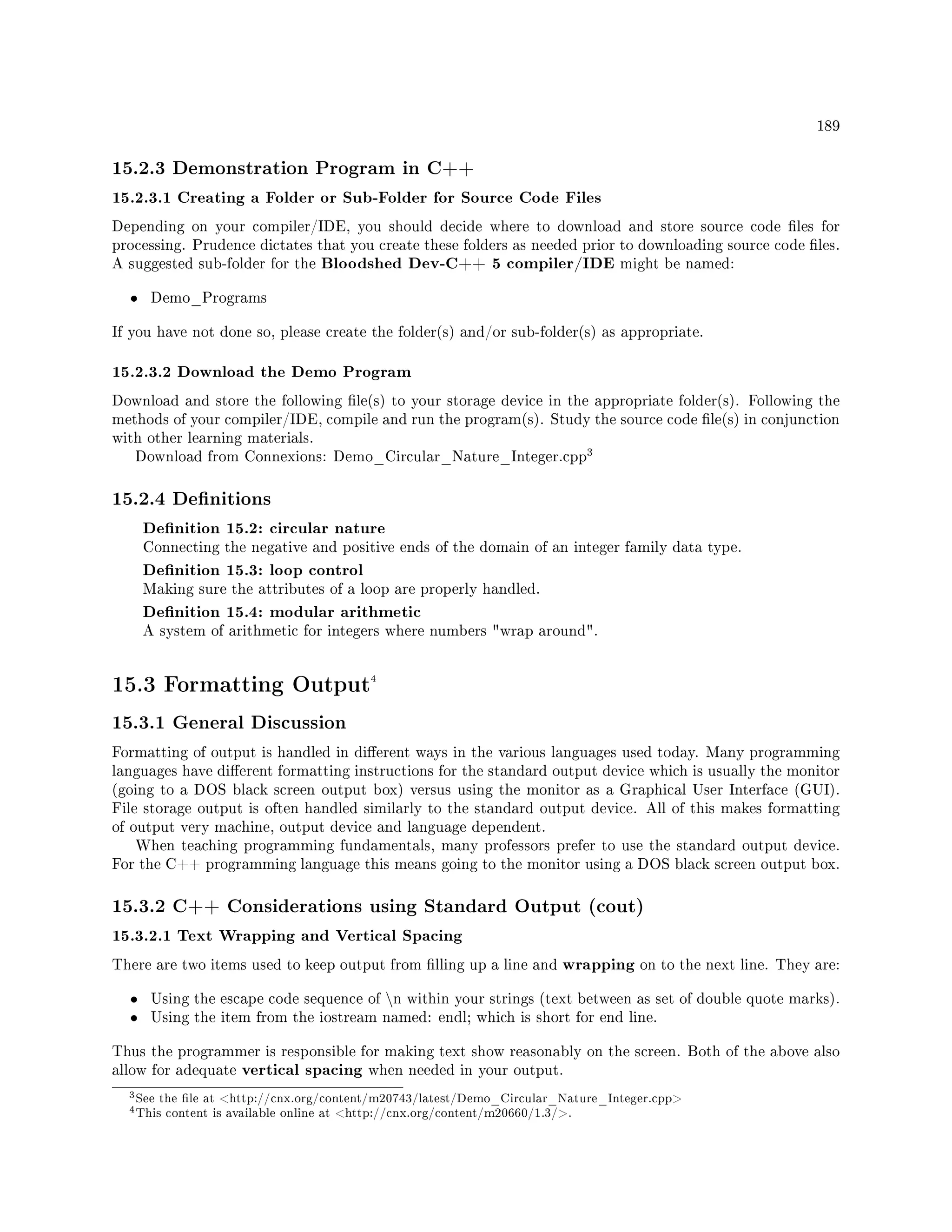 189
15.2.3 Demonstration Program in C++
15.2.3.1 Creating a Folder or Sub-Folder for Source Code Files
Depending on your compiler/IDE, you should decide where to download and store source code les for
processing. Prudence dictates that you create these folders as needed prior to downloading source code les.
A suggested sub-folder for the Bloodshed Dev-C++ 5 compiler/IDE might be named:
• Demo_Programs
If you have not done so, please create the folder(s) and/or sub-folder(s) as appropriate.
15.2.3.2 Download the Demo Program
Download and store the following le(s) to your storage device in the appropriate folder(s). Following the
methods of your compiler/IDE, compile and run the program(s). Study the source code le(s) in conjunction
with other learning materials.
Download from Connexions: Demo_Circular_Nature_Integer.cpp
3
15.2.4 Denitions
Denition 15.2: circular nature
Connecting the negative and positive ends of the domain of an integer family data type.
Denition 15.3: loop control
Making sure the attributes of a loop are properly handled.
Denition 15.4: modular arithmetic
A system of arithmetic for integers where numbers wrap around.
15.3 Formatting Output4
15.3.1 General Discussion
Formatting of output is handled in dierent ways in the various languages used today. Many programming
languages have dierent formatting instructions for the standard output device which is usually the monitor
(going to a DOS black screen output box) versus using the monitor as a Graphical User Interface (GUI).
File storage output is often handled similarly to the standard output device. All of this makes formatting
of output very machine, output device and language dependent.
When teaching programming fundamentals, many professors prefer to use the standard output device.
For the C++ programming language this means going to the monitor using a DOS black screen output box.
15.3.2 C++ Considerations using Standard Output (cout)
15.3.2.1 Text Wrapping and Vertical Spacing
There are two items used to keep output from lling up a line and wrapping on to the next line. They are:
• Using the escape code sequence of n within your strings (text between as set of double quote marks).
• Using the item from the iostream named: endl; which is short for end line.
Thus the programmer is responsible for making text show reasonably on the screen. Both of the above also
allow for adequate vertical spacing when needed in your output.
3See the le at http://cnx.org/content/m20743/latest/Demo_Circular_Nature_Integer.cpp
4This content is available online at http://cnx.org/content/m20660/1.3/.
 
