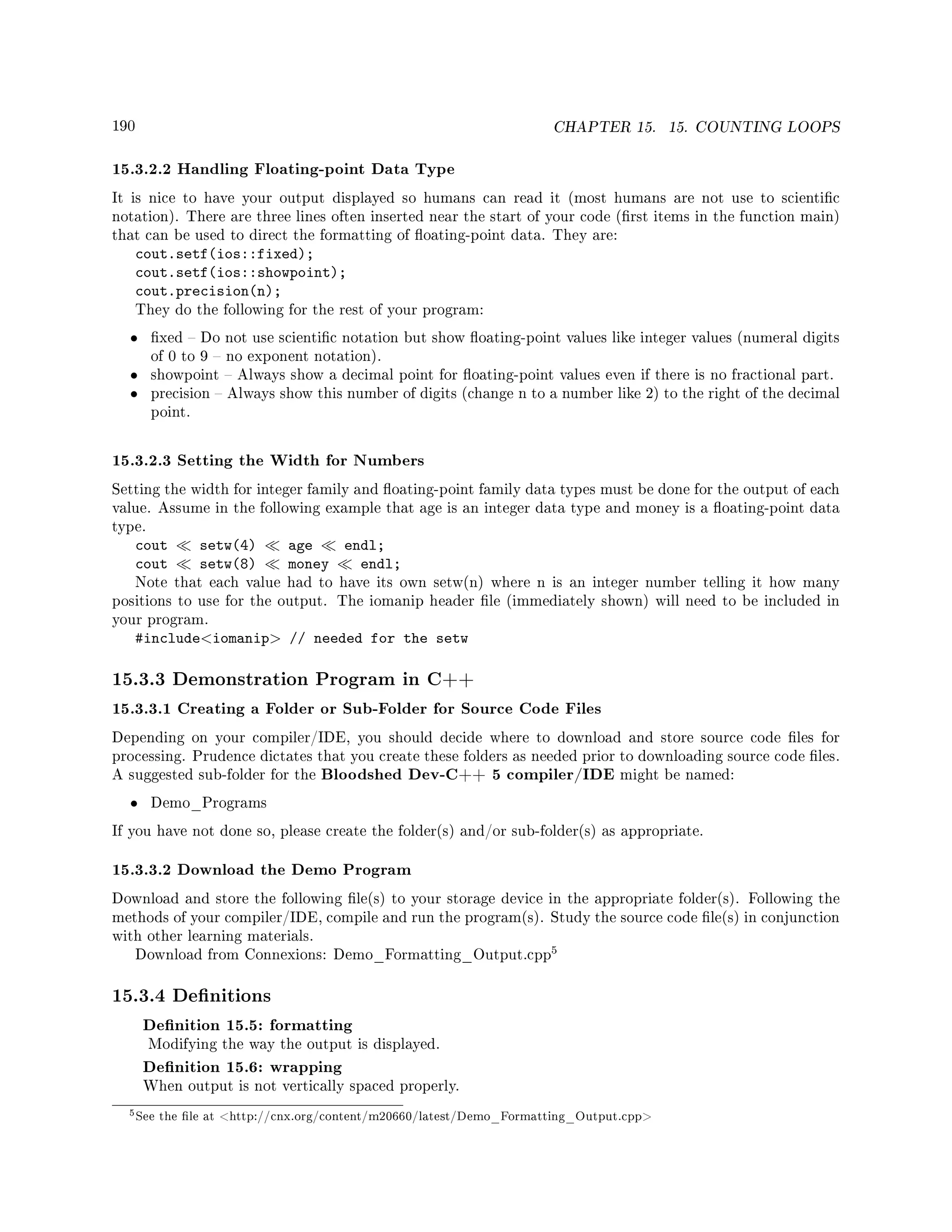 190 CHAPTER 15. 15. COUNTING LOOPS
15.3.2.2 Handling Floating-point Data Type
It is nice to have your output displayed so humans can read it (most humans are not use to scientic
notation). There are three lines often inserted near the start of your code (rst items in the function main)
that can be used to direct the formatting of oating-point data. They are:
cout.setf(ios::fixed);
cout.setf(ios::showpoint);
cout.precision(n);
They do the following for the rest of your program:
• xed  Do not use scientic notation but show oating-point values like integer values (numeral digits
of 0 to 9  no exponent notation).
• showpoint  Always show a decimal point for oating-point values even if there is no fractional part.
• precision  Always show this number of digits (change n to a number like 2) to the right of the decimal
point.
15.3.2.3 Setting the Width for Numbers
Setting the width for integer family and oating-point family data types must be done for the output of each
value. Assume in the following example that age is an integer data type and money is a oating-point data
type.
cout setw(4) age endl;
cout setw(8) money endl;
Note that each value had to have its own setw(n) where n is an integer number telling it how many
positions to use for the output. The iomanip header le (immediately shown) will need to be included in
your program.
#includeiomanip // needed for the setw
15.3.3 Demonstration Program in C++
15.3.3.1 Creating a Folder or Sub-Folder for Source Code Files
Depending on your compiler/IDE, you should decide where to download and store source code les for
processing. Prudence dictates that you create these folders as needed prior to downloading source code les.
A suggested sub-folder for the Bloodshed Dev-C++ 5 compiler/IDE might be named:
• Demo_Programs
If you have not done so, please create the folder(s) and/or sub-folder(s) as appropriate.
15.3.3.2 Download the Demo Program
Download and store the following le(s) to your storage device in the appropriate folder(s). Following the
methods of your compiler/IDE, compile and run the program(s). Study the source code le(s) in conjunction
with other learning materials.
Download from Connexions: Demo_Formatting_Output.cpp
5
15.3.4 Denitions
Denition 15.5: formatting
Modifying the way the output is displayed.
Denition 15.6: wrapping
When output is not vertically spaced properly.
5See the le at http://cnx.org/content/m20660/latest/Demo_Formatting_Output.cpp
 