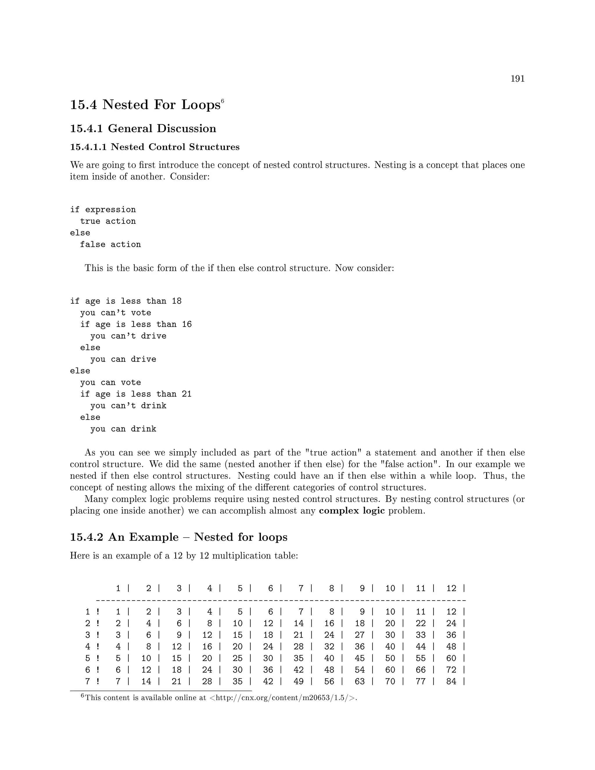 191
15.4 Nested For Loops6
15.4.1 General Discussion
15.4.1.1 Nested Control Structures
We are going to rst introduce the concept of nested control structures. Nesting is a concept that places one
item inside of another. Consider:
if expression
true action
else
false action
This is the basic form of the if then else control structure. Now consider:
if age is less than 18
you can't vote
if age is less than 16
you can't drive
else
you can drive
else
you can vote
if age is less than 21
you can't drink
else
you can drink
As you can see we simply included as part of the true action a statement and another if then else
control structure. We did the same (nested another if then else) for the false action. In our example we
nested if then else control structures. Nesting could have an if then else within a while loop. Thus, the
concept of nesting allows the mixing of the dierent categories of control structures.
Many complex logic problems require using nested control structures. By nesting control structures (or
placing one inside another) we can accomplish almost any complex logic problem.
15.4.2 An Example  Nested for loops
Here is an example of a 12 by 12 multiplication table:
1 | 2 | 3 | 4 | 5 | 6 | 7 | 8 | 9 | 10 | 11 | 12 |
-------------------------------------------------------------------------
1 ! 1 | 2 | 3 | 4 | 5 | 6 | 7 | 8 | 9 | 10 | 11 | 12 |
2 ! 2 | 4 | 6 | 8 | 10 | 12 | 14 | 16 | 18 | 20 | 22 | 24 |
3 ! 3 | 6 | 9 | 12 | 15 | 18 | 21 | 24 | 27 | 30 | 33 | 36 |
4 ! 4 | 8 | 12 | 16 | 20 | 24 | 28 | 32 | 36 | 40 | 44 | 48 |
5 ! 5 | 10 | 15 | 20 | 25 | 30 | 35 | 40 | 45 | 50 | 55 | 60 |
6 ! 6 | 12 | 18 | 24 | 30 | 36 | 42 | 48 | 54 | 60 | 66 | 72 |
7 ! 7 | 14 | 21 | 28 | 35 | 42 | 49 | 56 | 63 | 70 | 77 | 84 |
6This content is available online at http://cnx.org/content/m20653/1.5/.
 