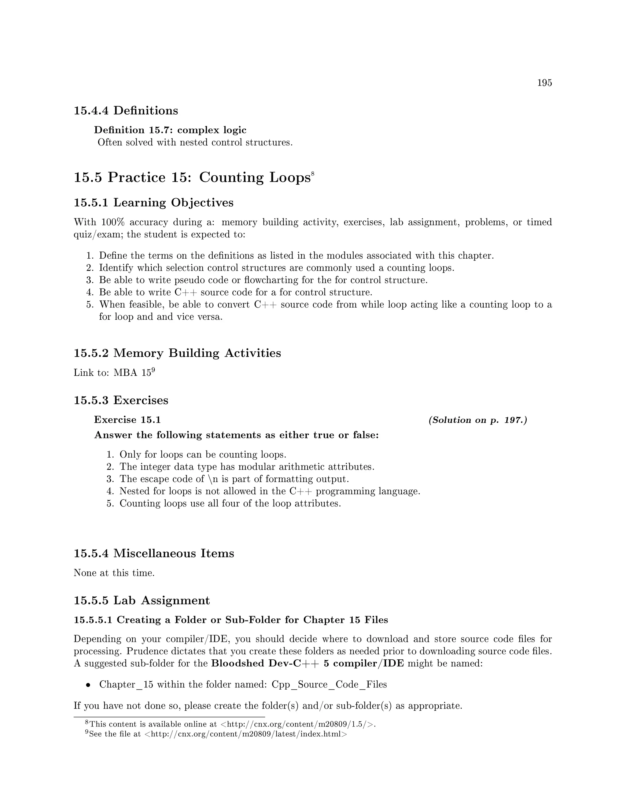 195
15.4.4 Denitions
Denition 15.7: complex logic
Often solved with nested control structures.
15.5 Practice 15: Counting Loops8
15.5.1 Learning Objectives
With 100% accuracy during a: memory building activity, exercises, lab assignment, problems, or timed
quiz/exam; the student is expected to:
1. Dene the terms on the denitions as listed in the modules associated with this chapter.
2. Identify which selection control structures are commonly used a counting loops.
3. Be able to write pseudo code or owcharting for the for control structure.
4. Be able to write C++ source code for a for control structure.
5. When feasible, be able to convert C++ source code from while loop acting like a counting loop to a
for loop and and vice versa.
15.5.2 Memory Building Activities
Link to: MBA 15
9
15.5.3 Exercises
Exercise 15.1 (Solution on p. 197.)
Answer the following statements as either true or false:
1. Only for loops can be counting loops.
2. The integer data type has modular arithmetic attributes.
3. The escape code of n is part of formatting output.
4. Nested for loops is not allowed in the C++ programming language.
5. Counting loops use all four of the loop attributes.
15.5.4 Miscellaneous Items
None at this time.
15.5.5 Lab Assignment
15.5.5.1 Creating a Folder or Sub-Folder for Chapter 15 Files
Depending on your compiler/IDE, you should decide where to download and store source code les for
processing. Prudence dictates that you create these folders as needed prior to downloading source code les.
A suggested sub-folder for the Bloodshed Dev-C++ 5 compiler/IDE might be named:
• Chapter_15 within the folder named: Cpp_Source_Code_Files
If you have not done so, please create the folder(s) and/or sub-folder(s) as appropriate.
8This content is available online at http://cnx.org/content/m20809/1.5/.
9See the le at http://cnx.org/content/m20809/latest/index.html
 